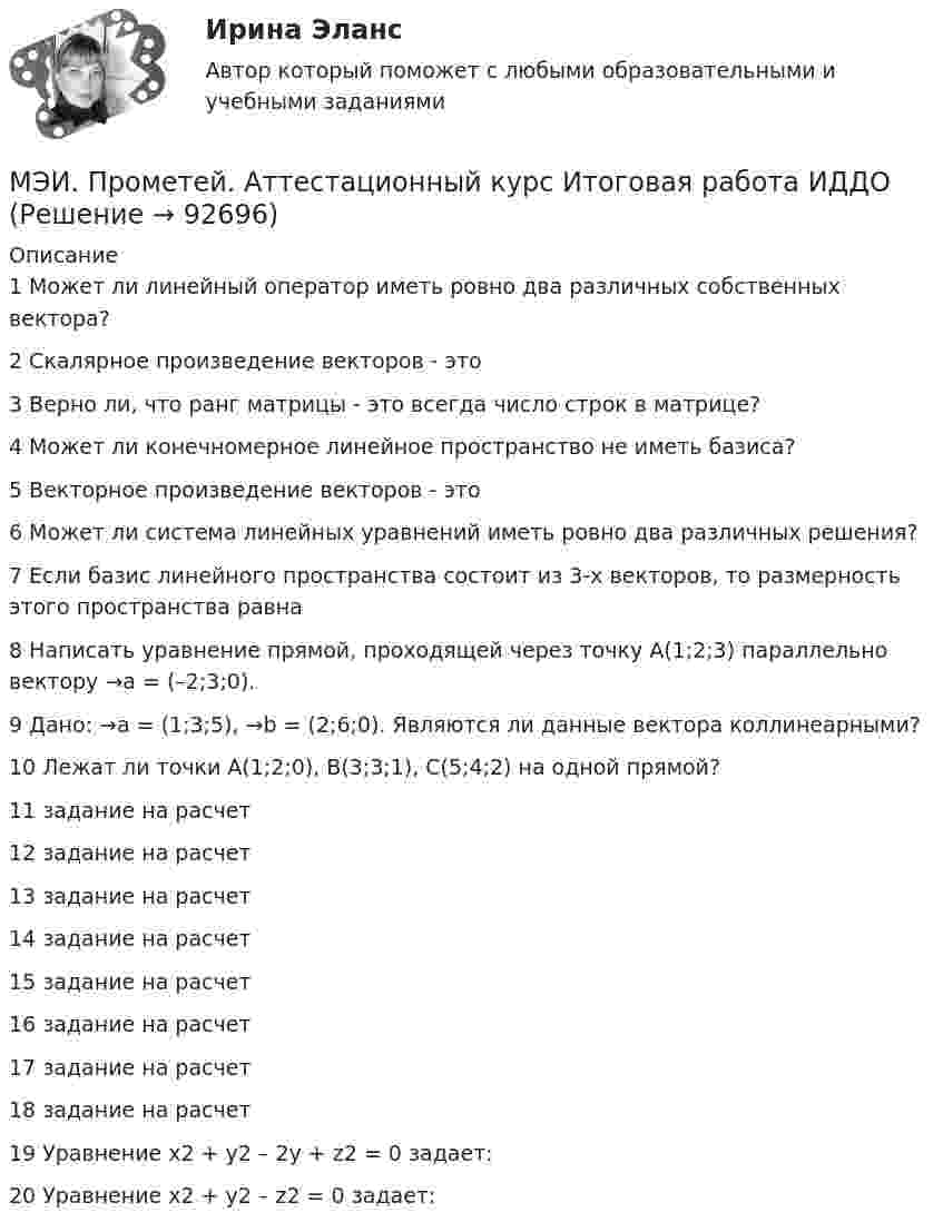     
            Описание
            1	Может ли линейный оператор иметь ровно два различных собственных вектора?	2	Скалярное произведение векторов - это	3	Верно ли, что ранг матрицы - это всегда число строк в матрице?	4	Может ли конечномерное линейное пространство не иметь базиса?	5	Векторное произведение векторов - это	6	Может ли система линейных уравнений иметь ровно два различных решения?	7	Если базис линейного пространства состоит из 3-х векторов, то размерность этого пространства равна	8	Написать уравнение прямой, проходящей через точку A(1;2;3) параллельно вектору →a = (–2;3;0).	9	Дано: →a = (1;3;5), →b = (2;6;0). Являются ли данные вектора коллинеарными?	10	Лежат ли точки A(1;2;0), B(3;3;1), C(5;4;2) на одной прямой?	11	задание на расчет	12	задание на расчет	13	задание на расчет	14	задание на расчет	15	задание на расчет	16	задание на расчет	17	задание на расчет	18	задание на расчет	19	Уравнение x2 + y2 – 2y + z2 = 0 задает:	20	Уравнение x2 + y2 – z2 = 0 задает:   
            
            
            МЭИ. Прометей. Аттестационный курс Итоговая работа ИДДОМЭИ. Прометей. Аттестационный курс Итоговая работа ИДДОМЭИ. Прометей. Аттестационный курс Итоговая работа ИДДО МЭИ. Прометей. Аттестационный курс_Итоговый тест по курсу_Ф-Б-4-1-ЗаОМЭИ. Прометей. Базы данных 2/2 Полный курс - итоговая работа 80%МЭИ. Прометей. Вычислительные методы Полный курс_Итоговый тест_ВМ-Б-4-1-Экз - 100%МЭИ. Прометей. Вычислительные системы Полный курс Итоговая работа - 86%[МЭБИК] Этика государственной и муниципальной службы (зачет, экзамен, промежуточная аттестация, билет 8)[МЭБИК] Этика государственной и муниципальной службы (обязательное задание, тест, ТМ-009/1)[МЭБИК]Этика государственной и муниципальной службы.Обязательные задания МЭБИК (тест 25 вопросов) [МЭБИК]Этика государственной и муниципальной службы.Промежуточная аттестация МЭБИК (23 билет) МЭИ Контрольная работа по дисциплине «Стилистика и риторика»МЭИ. Прометей. Web технологии 1/2 Полный курс Итоговая работа - 93%МЭИ. Прометей. Аттестационный курс Итоговая работа - 80%