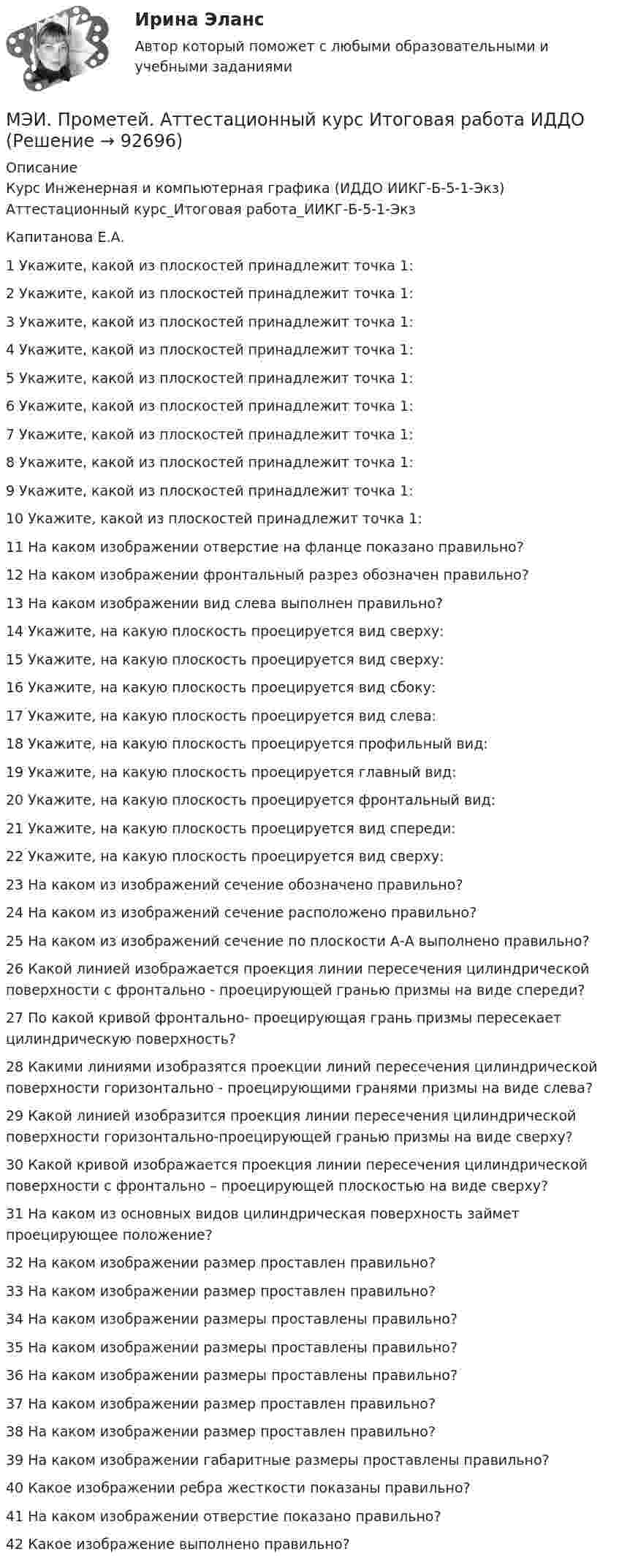     
            Описание
            Курс Инженерная и компьютерная графика (ИДДО ИИКГ-Б-5-1-Экз)Аттестационный курс_Итоговая работа_ИИКГ-Б-5-1-ЭкзКапитанова Е.А.1	Укажите, какой из плоскостей принадлежит точка 1:	2	Укажите, какой из плоскостей принадлежит точка 1:	3	Укажите, какой из плоскостей принадлежит точка 1:	4	Укажите, какой из плоскостей принадлежит точка 1:	5	Укажите, какой из плоскостей принадлежит точка 1:	6	Укажите, какой из плоскостей принадлежит точка 1:	7	Укажите, какой из плоскостей принадлежит точка 1:	8	Укажите, какой из плоскостей принадлежит точка 1:	9	Укажите, какой из плоскостей принадлежит точка 1:	10	Укажите, какой из плоскостей принадлежит точка 1:	11	На каком изображении отверстие на фланце показано правильно?	12	На каком изображении фронтальный разрез обозначен правильно?	13	На каком изображении вид слева выполнен правильно?	14	Укажите, на какую плоскость проецируется вид сверху:	15	Укажите, на какую плоскость проецируется вид сверху:	16	Укажите, на какую плоскость проецируется вид сбоку:	17	Укажите, на какую плоскость проецируется вид слева:	18	Укажите, на какую плоскость проецируется профильный вид:	19	Укажите, на какую плоскость проецируется главный вид:	20	Укажите, на какую плоскость проецируется фронтальный вид:	21	Укажите, на какую плоскость проецируется вид спереди:	22	Укажите, на какую плоскость проецируется вид сверху:	23	На каком из изображений сечение обозначено правильно?	24	На каком из изображений сечение расположено правильно?	25	На каком из изображений сечение по плоскости А-А выполнено правильно?	26	Какой линией изображается проекция линии пересечения цилиндрической поверхности с фронтально - проецирующей гранью призмы на виде спереди?	27	По какой кривой фронтально- проецирующая грань призмы пересекает цилиндрическую поверхность?	28	Какими линиями изобразятся проекции линий пересечения цилиндрической поверхности горизонтально - проецирующими гранями призмы на виде слева?	29	Какой линией изобразится проекция линии пересечения цилиндрической поверхности горизонтально-проецирующей гранью призмы на виде сверху?	30	Какой кривой изображается проекция линии пересечения цилиндрической поверхности с фронтально – проецирующей плоскостью на виде сверху?	31	На каком из основных видов цилиндрическая поверхность займет проецирующее положение?	32	На каком изображении размер проставлен правильно?	33	На каком изображении размер проставлен правильно?	34	На каком изображении размеры проставлены правильно?	35	На каком изображении размеры проставлены правильно?	36	На каком изображении размеры проставлены правильно?	37	На каком изображении размер проставлен правильно?	38	На каком изображении размер проставлен правильно?	39	На каком изображении габаритные размеры проставлены правильно?	40	Какое изображении ребра жесткости показаны правильно?	41	На каком изображении отверстие показано правильно?	42	Какое изображение выполнено правильно?   
            
            
            МЭИ. Прометей. Аттестационный курс Итоговая работа ИДДОМЭИ. Прометей. Аттестационный курс Итоговая работа ИДДОМЭИ. Прометей. Аттестационный курс Итоговая работа ИДДОМЭИ. Прометей. Аттестационный курс Итоговая работа ИДДО МЭИ. Прометей. Аттестационный курс_Итоговый тест по курсу_Ф-Б-4-1-ЗаОМЭИ. Прометей. Базы данных 2/2 Полный курс - итоговая работа 80%МЭИ. Прометей. Вычислительные методы Полный курс_Итоговый тест_ВМ-Б-4-1-Экз - 100%[МЭБИК] Экономический анализ, часть 2 (зачет, экзамен, промежуточная аттестация, билет 16)[МЭБИК] Этика государственной и муниципальной службы (зачет, экзамен, промежуточная аттестация, билет 8)[МЭБИК] Этика государственной и муниципальной службы (обязательное задание, тест, ТМ-009/1)[МЭБИК]Этика государственной и муниципальной службы.Обязательные задания МЭБИК (тест 25 вопросов) [МЭБИК]Этика государственной и муниципальной службы.Промежуточная аттестация МЭБИК (23 билет) МЭИ Контрольная работа по дисциплине «Стилистика и риторика»МЭИ. Прометей. Web технологии 1/2 Полный курс Итоговая работа - 93%