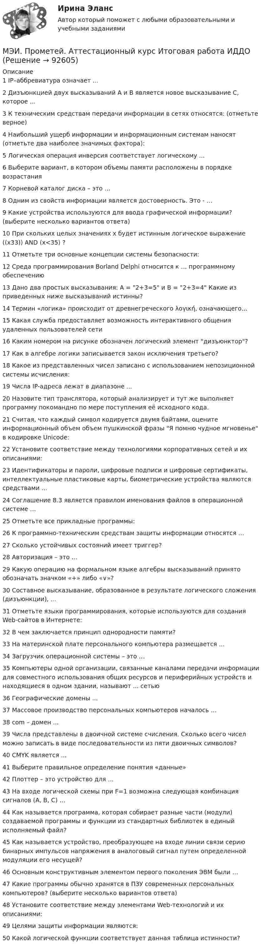     
            Описание
            1	IP–аббревиатура означает ...	2	Дизъюнкцией двух высказываний А и В является новое высказывание С, которое ...	3	К техническим средствам передачи информации в сетях относятся: (отметьте верное)	4	Наибольший ущерб информации и информационным системам наносят (отметьте два наиболее значимых фактора):	5	Логическая операция инверсия соответствует логическому ...	6	Выберите вариант, в котором объемы памяти расположены в порядке возрастания	7	Корневой каталог диска – это …	8	Одним из свойств информации является достоверность. Это - …	9	Какие устройства используются для ввода графической информации? (выберите несколько вариантов ответа)	10	При скольких целых значениях x будет истинным логическое выражение ((x33)) AND (x<35) ?	11	Отметьте три основные концепции системы безопасности:	12	Среда программирования Borland Delphi относится к … программному обеспечению	13	Дано два простых высказывания: A = 2+3=5 и B = 2+3=4 Какие из приведенных ниже высказываний истинны?	14	Термин «логика» происходит от древнегреческого λογική, означающего...	15	Какая служба предоставляет возможность интерактивного общения удаленных пользователей сети	16	Каким номером на рисунке обозначен логический элемент дизъюнктор?	17	Как в алгебре логики записывается закон исключения третьего?	18	Какое из представленных чисел записано с использованием непозиционной системы исчисления:	19	Числа IP-адреса лежат в диапазоне ...	20	Назовите тип транслятора, который анализирует и тут же выполняет программу покомандно по мере поступления её исходного кода.	21	Считая, что каждый символ кодируется двумя байтами, оцените информационный объем объем пушкинской фразы Я помню чудное мгновенье в кодировке Unicode:	22	Установите соответствие между технологиями корпоративных сетей и их описаниями:	23	Идентификаторы и пароли, цифровые подписи и цифровые сертификаты, интеллектуальные пластиковые карты, биометрические устройства являются средствами …	24	Соглашение 8.3 является правилом именования файлов в операционной системе …	25	Отметьте все прикладные программы:	26	К программно-техническим средствам защиты информации относятся …	27	Сколько устойчивых состояний имеет триггер?	28	Авторизация – это …	29	Какую операцию на формальном языке алгебры высказываний принято обозначать значком «+» либо «∨»?	30	Составное высказывание, образованное в результате логического сложения (дизъюнкции), ...	31	Отметьте языки программирования, которые используются для создания Web-сайтов в Интернете:	32	В чем заключается принцип однородности памяти?	33	На материнской плате персонального компьютера размещается ...	34	Загрузчик операционной системы – это …	35	Компьютеры одной организации, связанные каналами передачи информации для совместного использования общих ресурсов и периферийных устройств и находящиеся в одном здании, называют ... сетью	36	Географические домены ...	37	Массовое производство персональных компьютеров началось …	38	com – домен ...	39	Числа представлены в двоичной системе счисления. Сколько всего чисел можно записать в виде последовательности из пяти двоичных символов?	40	CMYK является ...	41	Выберите правильное определение понятия «данные»	42	Плоттер – это устройство для ...	43	На входе логической схемы при F=1 возможна следующая комбинация сигналов (А, В, С) …	44	Как называется программа, которая собирает разные части (модули) создаваемой программы и функции из стандартных библиотек в единый исполняемый файл?	45	Как называется устройство, преобразующее на входе линии связи серию бинарных импульсов напряжения в аналоговый сигнал путем определенной модуляции его несущей?	46	Основным конструктивным элементом первого поколения ЭВМ были …	47	Какие программы обычно хранятся в ПЗУ современных персональных компьютеров? (выберите несколько вариантов ответа)	48	Установите соответствие между элементами Web-технологий и их описаниями:	49	Целями защиты информации являются:	50	Какой логической функции соответствует данная таблица истинности?   
            
            
            МЭИ. Прометей. Аттестационный курс Итоговая работа - 80%МЭИ. Прометей. Аттестационный курс Итоговая работа ИДДОМЭИ. Прометей. Аттестационный курс Итоговая работа ИДДОМЭИ. Прометей. Аттестационный курс Итоговая работа ИДДОМЭИ. Прометей. Аттестационный курс Итоговая работа ИДДО МЭИ. Прометей. Аттестационный курс_Итоговый тест по курсу_Ф-Б-4-1-ЗаОМЭИ. Прометей. Базы данных 2/2 Полный курс - итоговая работа 80%[МЭБИК]Экономическая теория.Промежуточная аттестация МЭБИК (19 билет) [МЭБИК] Экономический анализ, часть 2 (зачет, экзамен, промежуточная аттестация, билет 16)[МЭБИК] Этика государственной и муниципальной службы (зачет, экзамен, промежуточная аттестация, билет 8)[МЭБИК] Этика государственной и муниципальной службы (обязательное задание, тест, ТМ-009/1)[МЭБИК]Этика государственной и муниципальной службы.Обязательные задания МЭБИК (тест 25 вопросов) [МЭБИК]Этика государственной и муниципальной службы.Промежуточная аттестация МЭБИК (23 билет) МЭИ Контрольная работа по дисциплине «Стилистика и риторика»
