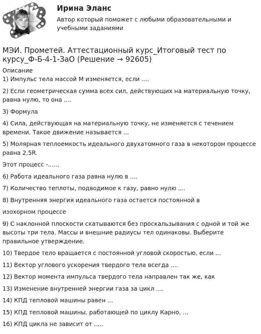     
            Описание
            1) Импульс тела массой М изменяется, если ....2) Если геометрическая сумма всех сил, действующих на материальную точку, равна нулю, то она ....3) Формула4) Сила, действующая на материальную точку, не изменяется с течением времени. Такое движение называется ...5) Молярная теплоемкость идеального двухатомного газа в некотором процессе равна 2,5R.Этот процесс -......6) Работа идеального газа равна нулю в ....7) Количество теплоты, подводимое к газу, равно нулю ....8) Внутренняя энергия идеального газа остается постоянной визохорном процессе9) С наклонной плоскости скатываются без проскальзывания с одной и той же высоты три тела. Массы и внешние радиусы тел одинаковы. Выберите правильное утверждение.10) Твердое тело вращается с постоянной угловой скоростью, если ...11) Вектор углового ускорения твердого тела всегда ....12) Вектор момента импульса твердого тела направлен так же, как13) Изменение внутренней энергии газа за цикл ....14) КПД тепловой машины равен ...15) КПД тепловой машины, работающей по циклу Карно, ...16) КПД цикла не зависит от .....   
            
            
            МЭИ. Прометей. Аттестационный курс Итоговая работа ИДДО МЭИ. Прометей. Аттестационный курс_Итоговый тест по курсу_Ф-Б-4-1-ЗаОМЭИ. Прометей. Базы данных 2/2 Полный курс - итоговая работа 80%МЭИ. Прометей. Вычислительные методы Полный курс_Итоговый тест_ВМ-Б-4-1-Экз - 100%МЭИ. Прометей. Вычислительные системы Полный курс Итоговая работа - 86%МЭИ. Прометей. Иностранный язык делового общения. Полный курс итоговая работа - 88%МЭИ. Прометей. Итоговый тест по моделирование на оценку 5[МЭБИК]Этика государственной и муниципальной службы.Обязательные задания МЭБИК (тест 25 вопросов) [МЭБИК]Этика государственной и муниципальной службы.Промежуточная аттестация МЭБИК (23 билет) МЭИ Контрольная работа по дисциплине «Стилистика и риторика»МЭИ. Прометей. Web технологии 1/2 Полный курс Итоговая работа - 93%МЭИ. Прометей. Аттестационный курс Итоговая работа - 80%МЭИ. Прометей. Аттестационный курс Итоговая работа ИДДОМЭИ. Прометей. Аттестационный курс Итоговая работа ИДДО