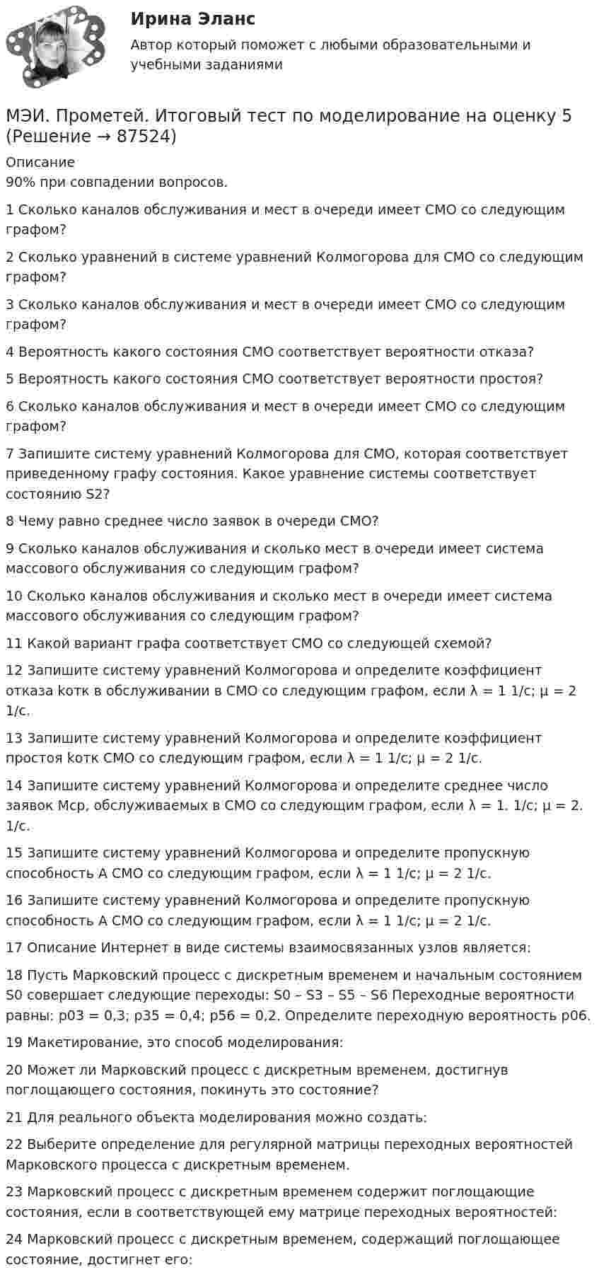     
            Описание
            90% при совпадении вопросов. 1	Сколько каналов обслуживания и мест в очереди имеет СМО со следующим графом?	2	Сколько уравнений в системе уравнений Колмогорова для СМО со следующим графом?	3	Сколько каналов обслуживания и мест в очереди имеет СМО со следующим графом?	4	Вероятность какого состояния СМО соответствует вероятности отказа?	5	Вероятность какого состояния СМО соответствует вероятности простоя?	6	Сколько каналов обслуживания и мест в очереди имеет СМО со следующим графом?	7	Запишите систему уравнений Колмогорова для СМО, которая соответствует приведенному графу состояния. Какое уравнение системы соответствует состоянию S2?	8	Чему равно среднее число заявок в очереди СМО?	9	Сколько каналов обслуживания и сколько мест в очереди имеет система массового обслуживания со следующим графом?	10	Сколько каналов обслуживания и сколько мест в очереди имеет система массового обслуживания со следующим графом?	11	Какой вариант графа соответствует СМО со следующей схемой?	12	Запишите систему уравнений Колмогорова и определите коэффициент отказа kотк в обслуживании в СМО со следующим графом, если λ = 1 1/с; μ = 2 1/с.	13	Запишите систему уравнений Колмогорова и определите коэффициент простоя kотк СМО со следующим графом, если λ = 1 1/с; μ = 2 1/с.	14	Запишите систему уравнений Колмогорова и определите среднее число заявок Мср, обслуживаемых в СМО со следующим графом, если λ = 1. 1/с; μ = 2. 1/с.	15	Запишите систему уравнений Колмогорова и определите пропускную способность А СМО со следующим графом, если λ = 1 1/с; μ = 2 1/с.	16	Запишите систему уравнений Колмогорова и определите пропускную способность А СМО со следующим графом, если λ = 1 1/с; μ = 2 1/с.	17	Описание Интернет в виде системы взаимосвязанных узлов является:	18	Пусть Марковский процесс с дискретным временем и начальным состоянием S0 совершает следующие переходы: S0 – S3 – S5 – S6 Переходные вероятности равны: p03 = 0,3; p35 = 0,4; p56 = 0,2. Определите переходную вероятность p06.	19	Макетирование, это способ моделирования:	20	Может ли Марковский процесс с дискретным временем, достигнув поглощающего состояния, покинуть это состояние?	21	Для реального объекта моделирования можно создать:	22	Выберите определение для регулярной матрицы переходных вероятностей Марковского процесса с дискретным временем.	23	Марковский процесс с дискретным временем содержит поглощающие состояния, если в соответствующей ему матрице переходных вероятностей:	24	Марковский процесс с дискретным временем, содержащий поглощающее состояние, достигнет его:   
            
            
            МЭИ. Прометей. Иностранный язык делового общения. Полный курс итоговая работа - 88%МЭИ. Прометей. Итоговый тест по моделирование на оценку 5МЭИ. Прометей. Итоговый тест по физкультуре 5/5МЭИ. Прометей. КМ-1. История социологической мыслиМЭИ. Прометей. КМ-1. Настоящее простое и продолженное время. Торговые марки (бренды). Общение по телефону. Тестирование.МЭИ. Прометей. КМ-1. Общие сведения о микропроцессорах и микропроцессорных системах - 100%МЭИ. Прометей. КМ-2. Архитектура i8086. Тестирование - 80%МЭИ. Прометей. Аттестационный курс Итоговая работа ИДДОМЭИ. Прометей. Аттестационный курс Итоговая работа ИДДОМЭИ. Прометей. Аттестационный курс Итоговая работа ИДДОМЭИ. Прометей. Аттестационный курс Итоговая работа ИДДО МЭИ. Прометей. Аттестационный курс_Итоговый тест по курсу_Ф-Б-4-1-ЗаОМЭИ. Прометей. Базы данных 2/2 Полный курс - итоговая работа 80%МЭИ. Прометей. Вычислительные методы Полный курс_Итоговый тест_ВМ-Б-4-1-Экз - 100%