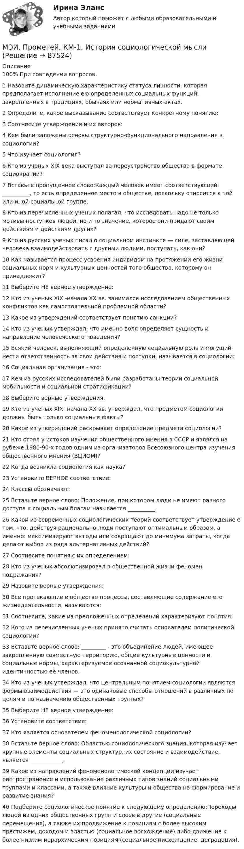     
            Описание
            100% При совпадении вопросов. 1	Назовите динамическую характеристику статуса личности, которая предполагает исполнение ею определенных социальных функций, закрепленных в традициях, обычаях или нормативных актах.	2	Определите, какое высказывание соответствует конкретному понятию:	3	Соотнесите утверждения и их авторов:	4	Кем были заложены основы структурно-функционального направления в социологии?	5	Что изучает социология?	6	Кто из ученых XIX века выступал за переустройство общества в формате социократии?	7	Вставьте пропущенное слово:Каждый человек имеет соответствующий __________, то есть определенное место в обществе, поскольку относится к той или иной социальной группе.	8	Кто из перечисленных ученых полагал, что исследовать надо не только мотивы поступков людей, но и то значение, которое они придают своим действиям и действиям других?	9	Кто из русских ученых писал о социальном инстинкте — силе, зас­тавляющей человека взаимодействовать с другими людьми, посту­пать, как они?	10	Как называется процесс усвоения индивидом на протяжении его жизни социальных норм и культурных ценностей того общества, которому он принадлежит?	11	Выберите НЕ верное утверждение:	12	Кто из ученых XIX -начала ХХ вв. занимался исследованием общественных конфликтов как самостоятельной проблемной области?	13	Какое из утверждений соответствует понятию санкции?	14	Кто из ученых утверждал, что именно воля определяет сущность и направление человеческого по­ведения?	15	Всякий человек, выполняющий определенную социальную роль и могущий нести ответственность за свои действия и поступки, называется в социологии:	16	Социальная организация - это:	17	Кем из русских исследователей были разработаны теории социальной мобильности и социальной стратификации?	18	Выберите верные утверждения.	19	Кто из ученых XIX -начала ХХ вв. утверждал, что предметом социологии должны быть только социальные факты?	20	Какое из утверждений раскрывает определение предмета социологии?	21	Кто стоял у истоков изучения общественного мнения в СССР и являлся на рубеже 1980-90-х годов одним из организаторов Всесоюзного центра изучения общественного мнения (ВЦИОМ)?	22	Когда возникла социология как наука?	23	Установите ВЕРНОЕ соответствие:	24	Классы обозначают:	25	Вставьте верное слово: Положение, при котором люди не имеют равного доступа к социальным благам называется __________.	26	Какой из современных социологических теорий соответствует утверждение о том, что, действуя рационально люди поступают оптимальным образом, а именно: максимизируют выгоды или сокращают до минимума затраты, когда делают выбор из ряда альтернативных действий?	27	Соотнесите понятия с их определением:	28	Кто из ученых абсолютизировал в общественной жизни феномен подражания?	29	Назовите верные утверждения:	30	Все протекающие в обществе процессы, составляющие содержание его жизнедеятельности, называются:	31	Соотнесите, какие из предложенных определений характеризуют понятия:	32	Кого из перечисленных ученых принято считать основателем политической социологии?	33	Вставьте верное слово: _________ - это объединение людей, имеющее закрепленную совместную территорию, общие культурные ценности и социальные нормы, характеризуемое осознанной социокультурной идентичностью её членов.	34	Кто из ученых утверждал, что центральным понятием социологии являются формы взаимодействия — это одинаковые способы отношений в различных по целям и по назначению общественных группах?	35	Выберите НЕ верное утверждение:	36	Установите соответствие:	37	Кто является основателем феноменологической социологии?	38	Вставьте верное слово: Областью социологического знания, которая изучает крупные элементы со­циальных структур, их состоя­ние и взаимодействие, является ____________.	39	Какое из направлений феноменологической концепции изучает распространение и использование различных типов знаний социальными группами и классами, а также влияние культуры и общества на формирование и развитие знания?	40	Подберите социологическое понятие к следующему определению:Переходы людей из одних общественных групп и слоев в другие (социальные перемещения), а также их продвижение к позициям с более высоким престижем, доходом и властью (социальное восхождение) либо движение к более низким иерархическим позициям (социальное нисхождение, деградация).   
            
            
            МЭИ. Прометей. Итоговый тест по физкультуре 5/5МЭИ. Прометей. КМ-1. История социологической мыслиМЭИ. Прометей. КМ-1. Настоящее простое и продолженное время. Торговые марки (бренды). Общение по телефону. Тестирование.МЭИ. Прометей. КМ-1. Общие сведения о микропроцессорах и микропроцессорных системах - 100%МЭИ. Прометей. КМ-2. Архитектура i8086. Тестирование - 80%МЭИ. Прометей. КМ-2. Времена, используемые для действий, совершаемых в будущем. Путешествие. Тестирование.МЭИ. Прометей. КМ-2. Вывод в логических системах. Тестирование - 80%МЭИ. Прометей. Аттестационный курс Итоговая работа ИДДОМЭИ. Прометей. Аттестационный курс Итоговая работа ИДДО МЭИ. Прометей. Аттестационный курс_Итоговый тест по курсу_Ф-Б-4-1-ЗаОМЭИ. Прометей. Базы данных 2/2 Полный курс - итоговая работа 80%МЭИ. Прометей. Вычислительные методы Полный курс_Итоговый тест_ВМ-Б-4-1-Экз - 100%МЭИ. Прометей. Вычислительные системы Полный курс Итоговая работа - 86%МЭИ. Прометей. Иностранный язык делового общения. Полный курс итоговая работа - 88%