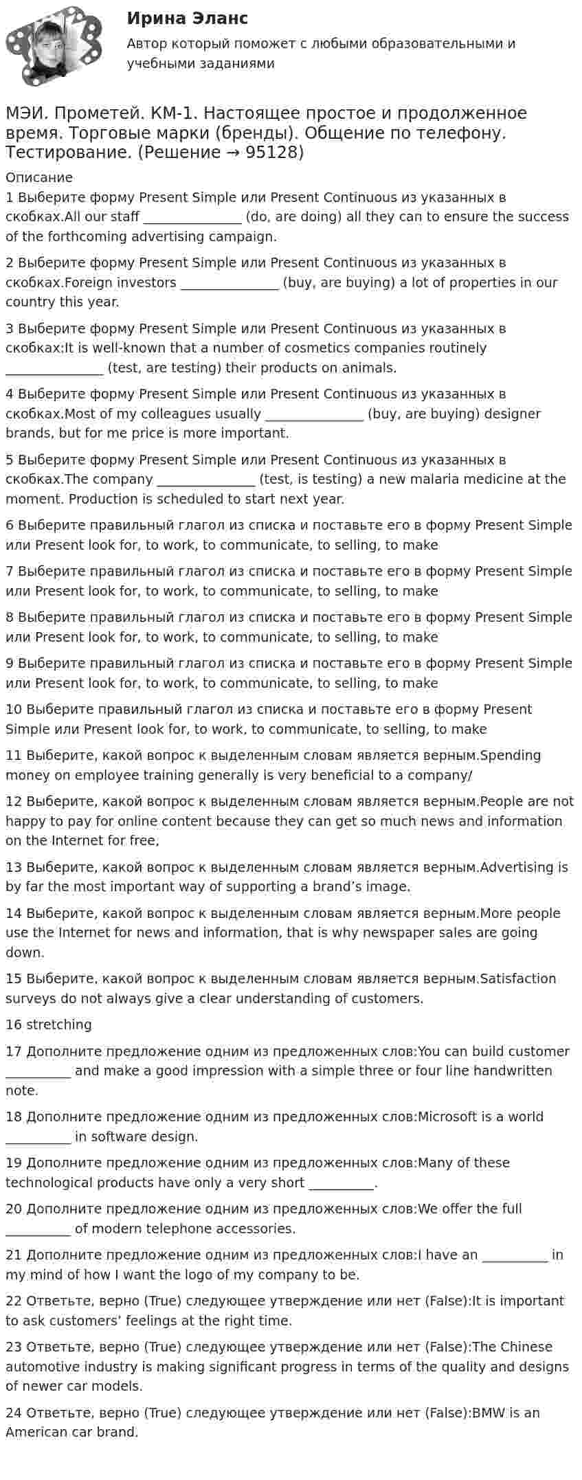     
            Описание
            1	Выберите форму Present Simple или Present Continuous из указанных в скобках.All our staff _______________ (do, are doing) all they can to ensure the success of the forthcoming advertising campaign.	2	Выберите форму Present Simple или Present Continuous из указанных в скобках.Foreign investors _______________ (buy, are buying) a lot of properties in our country this year.	3	Выберите форму Present Simple или Present Continuous из указанных в скобках:It is well-known that a number of cosmetics companies routinely _______________ (test, are testing) their products on animals.	4	Выберите форму Present Simple или Present Continuous из указанных в скобках.Most of my colleagues usually _______________ (buy, are buying) designer brands, but for me price is more important.	5	Выберите форму Present Simple или Present Continuous из указанных в скобках.The company _______________ (test, is testing) a new malaria medicine at the moment. Production is scheduled to start next year.	6	Выберите правильный глагол из списка и поставьте его в форму Present Simple или Present  look for, to work, to communicate, to selling, to make	7	Выберите правильный глагол из списка и поставьте его в форму Present Simple или Present  look for, to work, to communicate, to selling, to make	8	Выберите правильный глагол из списка и поставьте его в форму Present Simple или Present  look for, to work, to communicate, to selling, to make	9	Выберите правильный глагол из списка и поставьте его в форму Present Simple или Present  look for, to work, to communicate, to selling, to make	10	Выберите правильный глагол из списка и поставьте его в форму Present Simple или Present  look for, to work, to communicate, to selling, to make	11	Выберите, какой вопрос к выделенным словам является верным.Spending money on employee training generally is very beneficial to a company/	12	Выберите, какой вопрос к выделенным словам является верным.People are not happy to pay for online content because they can get so much news and information on the Internet for free,	13	Выберите, какой вопрос к выделенным словам является верным.Advertising is by far the most important way of supporting a brand’s image.	14	Выберите, какой вопрос к выделенным словам является верным.More people use the Internet for news and information, that is why newspaper sales are going down.	15	Выберите, какой вопрос к выделенным словам является верным.Satisfaction surveys do not always give a clear understanding of customers.	16	stretching	17	Дополните предложение одним из предложенных слов:You can build customer __________ and make a good impression with a simple three or four line handwritten note.	18	Дополните предложение одним из предложенных слов:Microsoft is a world __________ in software design.	19	Дополните предложение одним из предложенных слов:Many of these technological products have only a very short __________.	20	Дополните предложение одним из предложенных слов:We offer the full __________ of modern telephone accessories.	21	Дополните предложение одним из предложенных слов:I have an __________ in my mind of how I want the logo of my company to be.	22	Ответьте, верно (True) следующее утверждение или нет (False):It is important to ask customers’ feelings at the right time.	23	Ответьте, верно (True) следующее утверждение или нет (False):The Chinese automotive industry is making significant progress in terms of the quality and designs of newer car models.	24	Ответьте, верно (True) следующее утверждение или нет (False):BMW is an American car brand.	   
            
            
            МЭИ. Прометей. КМ-1. История социологической мыслиМЭИ. Прометей. КМ-1. Настоящее простое и продолженное время. Торговые марки (бренды). Общение по телефону. Тестирование.МЭИ. Прометей. КМ-1. Общие сведения о микропроцессорах и микропроцессорных системах - 100%МЭИ. Прометей. КМ-2. Архитектура i8086. Тестирование - 80%МЭИ. Прометей. КМ-2. Времена, используемые для действий, совершаемых в будущем. Путешествие. Тестирование.МЭИ. Прометей. КМ-2. Вывод в логических системах. Тестирование - 80%МЭИ. Прометей. КМ-2. Государство. ТестированиеМЭИ. Прометей. Аттестационный курс Итоговая работа ИДДО МЭИ. Прометей. Аттестационный курс_Итоговый тест по курсу_Ф-Б-4-1-ЗаОМЭИ. Прометей. Базы данных 2/2 Полный курс - итоговая работа 80%МЭИ. Прометей. Вычислительные методы Полный курс_Итоговый тест_ВМ-Б-4-1-Экз - 100%МЭИ. Прометей. Вычислительные системы Полный курс Итоговая работа - 86%МЭИ. Прометей. Иностранный язык делового общения. Полный курс итоговая работа - 88%МЭИ. Прометей. Итоговый тест по моделирование на оценку 5