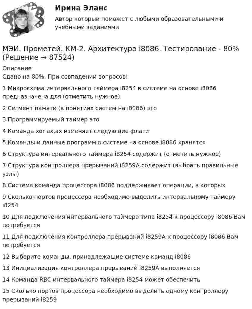     
            Описание
            Сдано на 80%. При совпадении вопросов!1	Микросхема интервального таймера i8254 в системе на основе i8086 предназначена для (отметить нужное)	2	Сегмент памяти (в понятиях систем на i8086) это	3	Программируемый таймер это	4	Команда xor ax,ax изменяет следующие флаги	5	Команды и данные программ в системе на основе i8086 хранятся	6	Структура интервального таймера i8254 содержит (отметить нужное)	7	Структура контроллера прерываний i8259A содержит (выбрать правильные узлы)	8	Система команда процессора i8086 поддерживает операции, в которых	9	Сколько портов процессора необходимо выделить интервальному таймеру i8254	10	Для подключения интервального таймера типа i8254 к процессору i8086 Вам потребуется	11	Для подключения контроллера прерываний i8259A к процессору i8086 Вам потребуется	12	Выберите команды, принадлежащие системе команд i8086	13	Инициализация контроллера прерываний i8259A выполняется	14	Команда RBC интервального таймера i8254 может обеспечить	15	Сколько портов процессора необходимо выделить одному контроллеру прерываний i8259   
            
            
            МЭИ. Прометей. КМ-1. Общие сведения о микропроцессорах и микропроцессорных системах - 100%МЭИ. Прометей. КМ-2. Архитектура i8086. Тестирование - 80%МЭИ. Прометей. КМ-2. Времена, используемые для действий, совершаемых в будущем. Путешествие. Тестирование.МЭИ. Прометей. КМ-2. Вывод в логических системах. Тестирование - 80%МЭИ. Прометей. КМ-2. Государство. ТестированиеМЭИ. Прометей. КМ-2. Однокритериальная модель для оптимального планирования - Вариант 4МЭИ. Прометей. КМ-2. Однокритериальная модель для оптимального планирования - Вариант 5МЭИ. Прометей. Базы данных 2/2 Полный курс - итоговая работа 80%МЭИ. Прометей. Вычислительные методы Полный курс_Итоговый тест_ВМ-Б-4-1-Экз - 100%МЭИ. Прометей. Вычислительные системы Полный курс Итоговая работа - 86%МЭИ. Прометей. Иностранный язык делового общения. Полный курс итоговая работа - 88%МЭИ. Прометей. Итоговый тест по моделирование на оценку 5МЭИ. Прометей. Итоговый тест по физкультуре 5/5МЭИ. Прометей. КМ-1. История социологической мысли