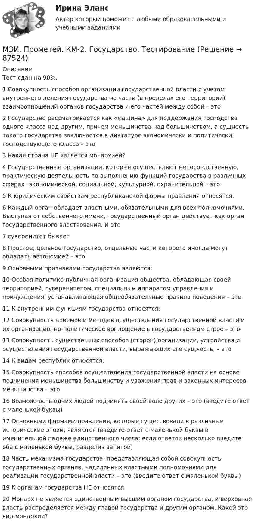     
            Описание
            Тест сдан на 90%.1	Совокупность способов организации государственной власти с учетом внутреннего деления государства на части (в пределах его территории), взаимоотношений органов государства и его частей между собой – это	2	Государство рассматривается как «машина» для поддержания господства одного класса над другим, причем меньшинства над большинством, а сущность такого государства заключается в диктатуре экономически и политически господствующего класса – это	3	Какая страна НЕ является монархией?	4	Государственные организации, которые осуществляют непосредственную, практическую деятельность по выполнению функций государства в различных сферах –экономической, социальной, культурной, охранительной – это	5	К юридическим свойствам республиканской формы правления относятся:	6	Каждый орган обладает властными, обязательными для всех полномочиями. Выступая от собственного имени, государственный орган действует как орган государственного властвования. И это	7	суверенитет бывает	8	Простое, цельное государство, отдельные части которого иногда могут обладать автономией – это	9	Основными признаками государства являются:	10	Особая политико-публичная организация общества, обладающая своей территорией, суверенитетом, специальным аппаратом управления и принуждения, устанавливающая общеобязательные правила поведения – это	11	К внутренним функциям государства относятся:	12	Совокупность приемов и методов осуществления государственной власти и их организационно-политическое воплощение в государственном строе – это	13	Совокупность существенных способов (сторон) организации, устройства и осуществления государственной власти, выражающих его сущность, – это	14	К видам республик относятся:	15	Совокупность способов осуществления государственной власти на основе подчинения меньшинства большинству и уважения прав и законных интересов меньшинства – это	16	Возможность одних людей подчинять своей воле других – это (введите ответ с маленькой буквы)	17	Основными формами правления, которые существовали в различные исторические эпохи, являются (введите ответ с маленькой буквы в именительной падеже единственного числа; если ответов несколько введите оба с маленькой буквы, разделив запятой)	18	Часть механизма государства, представляющая собой совокупность государственных органов, наделенных властными полномочиями для реализации государственной власти – это (введите ответ с маленькой буквы)	19	К органам государства НЕ относятся	20	Монарх не является единственным высшим органом государства, и верховная власть распределяется между главой государства и другим органом. Какой это вид монархии?   
            
            
            МЭИ. Прометей. КМ-2. Вывод в логических системах. Тестирование - 80%МЭИ. Прометей. КМ-2. Государство. ТестированиеМЭИ. Прометей. КМ-2. Однокритериальная модель для оптимального планирования - Вариант 4МЭИ. Прометей. КМ-2. Однокритериальная модель для оптимального планирования - Вариант 5МЭИ. Прометей. КМ-2. Однокритериальная модель для оптимального планирования - Вариант 7МЭИ. Прометей. КМ-3. Бюджетно-налоговая политика. Кредитно-денежная политика. Тестирование - 77%МЭИ. Прометей. КМ-3. Основы государственного строя. Тестирование - 88%МЭИ. Прометей. Иностранный язык делового общения. Полный курс итоговая работа - 88%МЭИ. Прометей. Итоговый тест по моделирование на оценку 5МЭИ. Прометей. Итоговый тест по физкультуре 5/5МЭИ. Прометей. КМ-1. История социологической мыслиМЭИ. Прометей. КМ-1. Настоящее простое и продолженное время. Торговые марки (бренды). Общение по телефону. Тестирование.МЭИ. Прометей. КМ-1. Общие сведения о микропроцессорах и микропроцессорных системах - 100%МЭИ. Прометей. КМ-2. Архитектура i8086. Тестирование - 80%
