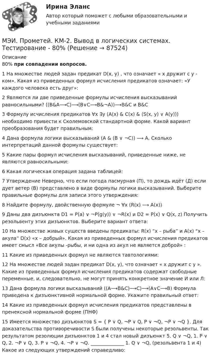     
            Описание
            80% при совпадении вопросов.1	На множестве людей задан предикат D(x, y) , что означает « x дружит с y - ком». Какая из приведенных формул исчисления предикатов означает: «У каждого человека есть друг»:	2	Являются ли две приведенные формулы исчисления высказываний равносильными? ((B&amp;A⟶C)⟶(B∨C⟶B&amp;¬A))⟶B&amp;C и B&amp;C	3	Формулу исчисления предикатов ∀x ∃y (A(x) &amp; C(x) &amp; (S(x, y) ∨ A(y))) необходимо привести к Сколемовской стандартной форме. Какой вариант преобразования будет правильным:	4	Дана формула логики высказываний (A &amp; (B ∨ ¬C)) ⟶ А. Сколько интерпретаций данной формулы существует:	5	Какие пары формул исчисления высказываний, приведенные ниже, не являются равносильными:	6	Какая логическая операция задана таблицей:	7	Утверждение Неверно, что если погода пасмурная (П), то дождь идёт (Д) если дует ветер (В) представлено в виде формулы логики высказываний. Выберите правильные формулы для записи этого утверждения:	8	Найдите формулу, двойственную формуле ¬ ∀x (R(x) ⟶ A(x))	9	Даны два дизъюнкта D1 = P(а) ∨ ¬P(g(y)) ∨ ¬R(x) и D2 = P(x) ∨ Q(x, z) Получить резольвенту этих дизъюнктов. Выберите вариант ответа:	10	На множестве живых существ введены предикаты: R(x) “x – рыба” и А(x) “x – акула” D(x) «х – добрый». Какая из приведенных формул исчисления предикатов имеет смысл «Все акулы -рыбы, и ни одна из акул не является доброй» :	11	Какие из приведенных формул не являются тавтологиями:	12	На множестве людей задан предикат D(x, y), что означает « x дружит с y ». Какие из приведенных формул исчисления предикатов содержат свободные переменные, и, следовательно, не могут принять конкретное значение И или Л:	13	Дана формула логики высказываний ((A⟶B&amp;C)⟶C)⟶(A∨C⟶B) Формула приведена к дизъюнктивной нормальной форме. Укажите правильный ответ:	14	Какие из приведенных формул исчисления предикатов представлены в пренексной нормальной форме (ПНФ)	15	Имеется множество дизъюнктов S = { P ∨ Q, ¬P ∨ Q, P ∨ ¬Q, ¬P ∨ ¬Q }. Для доказательства противоречивости S были получены некоторые резольвенты. Так результатом резолюции дизъюнктов 1 и 4 стал новый дизъюнкт 5. Q ∨ ¬Q, 1. P ∨ Q, 2. ¬P ∨ Q, 3. P ∨ ¬Q, 4. ¬P ∨ ¬Q. ______________ 1. Q ∨ ¬Q, (резольвента 1 и 4) Какое из следующих утверждений справедливо:   
            
            
            МЭИ. Прометей. КМ-2. Времена, используемые для действий, совершаемых в будущем. Путешествие. Тестирование.МЭИ. Прометей. КМ-2. Вывод в логических системах. Тестирование - 80%МЭИ. Прометей. КМ-2. Государство. ТестированиеМЭИ. Прометей. КМ-2. Однокритериальная модель для оптимального планирования - Вариант 4МЭИ. Прометей. КМ-2. Однокритериальная модель для оптимального планирования - Вариант 5МЭИ. Прометей. КМ-2. Однокритериальная модель для оптимального планирования - Вариант 7МЭИ. Прометей. КМ-3. Бюджетно-налоговая политика. Кредитно-денежная политика. Тестирование - 77%МЭИ. Прометей. Вычислительные системы Полный курс Итоговая работа - 86%МЭИ. Прометей. Иностранный язык делового общения. Полный курс итоговая работа - 88%МЭИ. Прометей. Итоговый тест по моделирование на оценку 5МЭИ. Прометей. Итоговый тест по физкультуре 5/5МЭИ. Прометей. КМ-1. История социологической мыслиМЭИ. Прометей. КМ-1. Настоящее простое и продолженное время. Торговые марки (бренды). Общение по телефону. Тестирование.МЭИ. Прометей. КМ-1. Общие сведения о микропроцессорах и микропроцессорных системах - 100%