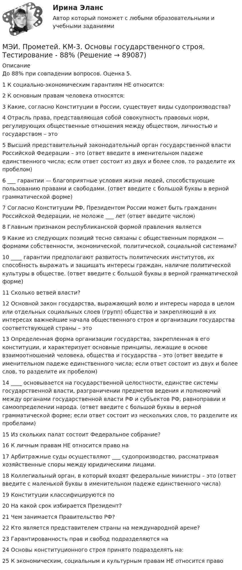     
            Описание
            До 88% при совпадении вопросов. Оценка 5. 1	К социально-экономическим гарантиям НЕ относится:	2	К основным правам человека относятся:	3	Какие, согласно Конституции в России, существует виды судопроизводства?	4	Отрасль права, представляющая собой совокупность правовых норм, регулирующих общественные отношения между обществом, личностью и государством – это	5	Высший представительный законодательный орган государственной власти Российской Федерации – это (ответ введите в именительном падеже единственного числа; если ответ состоит из двух и более слов, то разделите их пробелом)	6	___ гарантии — благоприятные условия жизни людей, способствующие пользованию правами и свободами. (ответ введите с большой буквы в верной грамматической форме)	7	Согласно Конституции РФ, Президентом России может быть гражданин Российской Федерации, не моложе ___ лет (ответ введите числом)	8	Главным признаком республиканской формой правления является	9	Какие из следующих позиций тесно связаны с общественным порядком — формами собственности, экономической, политической, социальной системами?	10	____ гарантии предполагают развитость политических институтов, их способность выражать и защищать интересы граждан, наличие политической культуры в обществе. (ответ введите с большой буквы в верной грамматической форме)	11	Сколько ветвей власти?	12	Основной закон государства, выражающий волю и интересы народа в целом или отдельных социальных слоев (групп) общества и закрепляющий в их интересах важнейшие начала общественного строя и организации государства соответствующей страны – это	13	Определенная форма организации государства, закрепленная в его конституции, и характеризует основные принципы, лежащие в основе взаимоотношений человека, общества и государства – это (ответ введите в именительном падеже единственного числа; если ответ состоит из двух и более слов, то разделите их пробелом)	14	____ основывается на государственной целостности, единстве системы государственной власти, разграничении предметов ведения и полномочий между органами государственной власти РФ и субъектов РФ, равноправии и самоопределении народа. (ответ введите с большой буквы в верной грамматической форме; если ответ состоит из нескольких слов, то разделите их пробелами)	15	Из скольких палат состоит Федеральное собрание?	16	К личным правам НЕ относится право на	17	Арбитражные суды осуществляют ___ судопроизводство, рассматривая хозяйственные споры между юридическими лицами.	18	Коллегиальный орган, в который входят федеральные министры – это (ответ введите с маленькой буквы в именительном падеже единственного числа)	19	Конституции классифицируются по	20	На какой срок избирается Президент?	21	Чем занимается Правительство РФ?	22	Кто является представителем страны на международной арене?	23	Гарантированность прав и свобод подразделяются на	24	Основы конституционного строя принято подразделять на:	25	К экономическим, социальным и культурным правам НЕ относится право	   
            
            
            МЭИ. Прометей. КМ-3. Бюджетно-налоговая политика. Кредитно-денежная политика. Тестирование - 77%МЭИ. Прометей. КМ-3. Основы государственного строя. Тестирование - 88%МЭИ. Прометей. КМ-3. Социальные процессы и отношения - 85%МЭИ. Прометей. КМ-3. Стратегическое управление. Принятие управленческих решений. ТестированиеМЭИ. Прометей. КМ-4. Гражданское право. Тестирование - 90% (5)МЭИ. Прометей.  КМ-4: КМ-4. Методы машинного обучения. Тестирование - 100%МЭИ. Прометей. КМ-4. Пожарная безопасность. Чрезвычайные ситуации. ТестированиеМЭИ. Прометей. КМ-1. Общие сведения о микропроцессорах и микропроцессорных системах - 100%МЭИ. Прометей. КМ-2. Архитектура i8086. Тестирование - 80%МЭИ. Прометей. КМ-2. Времена, используемые для действий, совершаемых в будущем. Путешествие. Тестирование.МЭИ. Прометей. КМ-2. Вывод в логических системах. Тестирование - 80%МЭИ. Прометей. КМ-2. Государство. ТестированиеМЭИ. Прометей. КМ-2. Однокритериальная модель для оптимального планирования - Вариант 4МЭИ. Прометей. КМ-2. Однокритериальная модель для оптимального планирования - Вариант 5