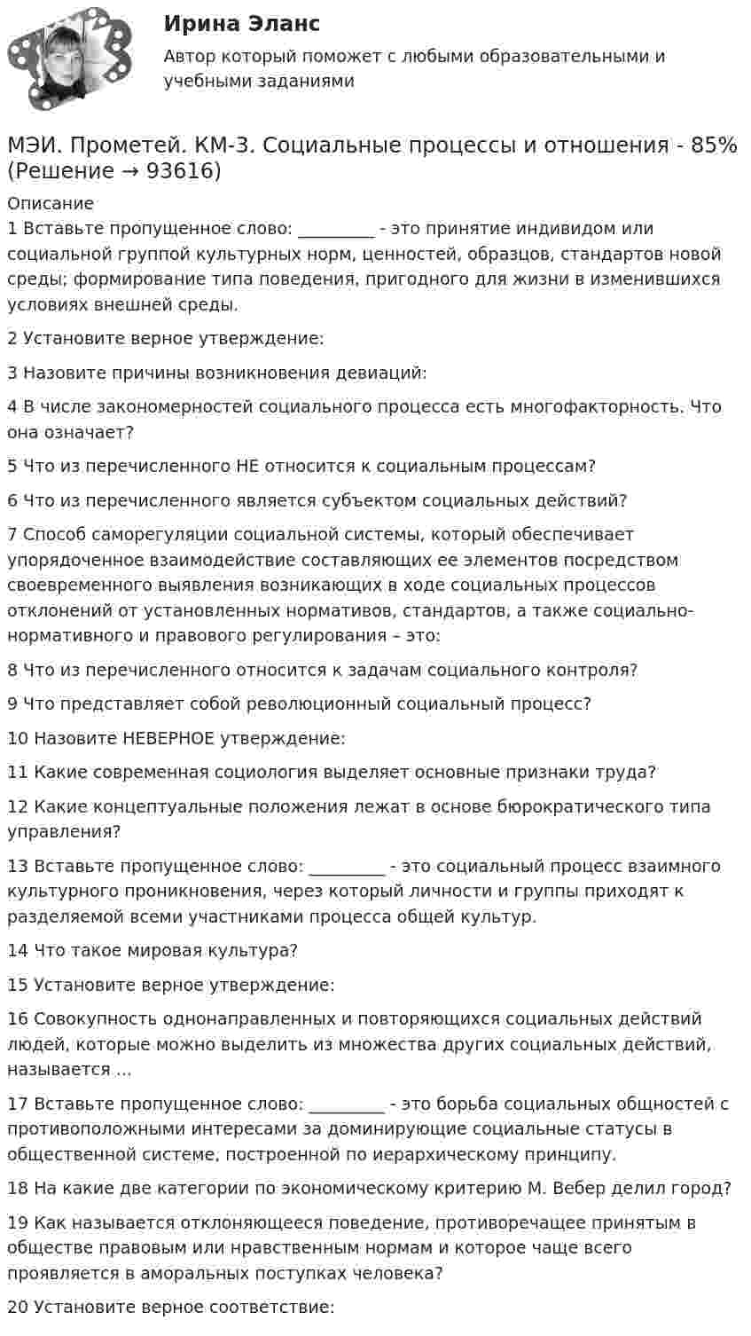     
            Описание
            1	Вставьте пропущенное слово: _________ - это принятие индивидом или социальной группой культурных норм, ценностей, образцов, стандартов новой среды; формирование типа поведения, пригодного для жизни в изменившихся условиях внешней среды.	2	Установите верное утверждение:	3	Назовите причины возникновения девиаций:	4	В числе закономерностей социального процесса есть многофакторность. Что она означает?	5	Что из перечисленного НЕ относится к социальным процессам?	6	Что из перечисленного является субъектом социальных действий?	7	Способ саморегуляции социальной системы, который обеспечивает упорядоченное взаимодействие составляющих ее элементов посредством своевременного выявления возникающих в ходе социальных процессов отклонений от установленных нормативов, стандартов, а также социально-нормативного и правового регулирования – это:	8	Что из перечисленного относится к задачам социального контроля?	9	Что представляет собой революционный социальный процесс?	10	Назовите НЕВЕРНОЕ утверждение:	11	Какие современная социология выделяет основные признаки труда?	12	Какие концептуальные положения лежат в основе бюрократического типа управления?	13	Вставьте пропущенное слово: _________ - это социальный процесс взаимного культурного проникновения, через который личности и группы приходят к разделяемой всеми участниками процесса общей культур.	14	Что такое мировая культура?	15	Установите верное утверждение:	16	Совокупность однонаправленных и повторяющихся социальных действий людей, которые можно выделить из множества других социальных действий, называется ...	17	Вставьте пропущенное слово: _________ - это борьба социальных общностей с противоположными интересами за доминирующие социальные статусы в общественной системе, построенной по иерархическому принципу.	18	На какие две категории по экономическому критерию М. Вебер делил город?	19	Как называется отклоняющееся поведение, противоречащее принятым в обществе правовым или нравственным нормам и которое чаще всего проявляется в аморальных поступках человека?	20	Установите верное соответствие:   
            
            
            МЭИ. Прометей. КМ-3. Основы государственного строя. Тестирование - 88%МЭИ. Прометей. КМ-3. Социальные процессы и отношения - 85%МЭИ. Прометей. КМ-3. Стратегическое управление. Принятие управленческих решений. ТестированиеМЭИ. Прометей. КМ-4. Гражданское право. Тестирование - 90% (5)МЭИ. Прометей.  КМ-4: КМ-4. Методы машинного обучения. Тестирование - 100%МЭИ. Прометей. КМ-4. Пожарная безопасность. Чрезвычайные ситуации. ТестированиеМЭИ. Прометей. Компьютерные сети Полный курс Итоговая работа - 80%МЭИ. Прометей. КМ-2. Архитектура i8086. Тестирование - 80%МЭИ. Прометей. КМ-2. Времена, используемые для действий, совершаемых в будущем. Путешествие. Тестирование.МЭИ. Прометей. КМ-2. Вывод в логических системах. Тестирование - 80%МЭИ. Прометей. КМ-2. Государство. ТестированиеМЭИ. Прометей. КМ-2. Однокритериальная модель для оптимального планирования - Вариант 4МЭИ. Прометей. КМ-2. Однокритериальная модель для оптимального планирования - Вариант 5МЭИ. Прометей. КМ-2. Однокритериальная модель для оптимального планирования - Вариант 7