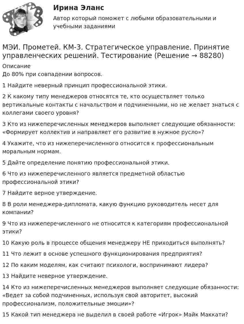     
            Описание
            До 80% при совпадении вопросов. 1	Найдите неверный принцип профессиональной этики.	2	К какому типу менеджеров относятся те, кто осуществляет только вертикальные контакты с начальством и подчиненными, но не желает знаться с коллегами своего уровня?	3	Кто из нижеперечисленных менеджеров выполняет следующие обязанности: «Формирует коллектив и направляет его развитие в нужное русло»?	4	Укажите, что из нижеперечисленного относится к профессиональным моральным нормам.	5	Дайте определение понятию профессиональной этики.	6	Что из нижеперечисленного является предметной областью профессиональной этики?	7	Найдите верное утверждение.	8	В роли менеджера-дипломата, какую функцию руководитель несет для компании?	9	Что из нижеперечисленного не относится к категориям профессиональной этики?	10	Какую роль в процессе общения менеджеру НЕ приходиться выполнять?	11	Что лежит в основе успешного функционирования предприятия?	12	По каким моделям, как считают психологи, воспринимают лидера?	13	Найдите неверное утверждение.	14	Кто из нижеперечисленных менеджеров выполняет следующие обязанности: «Ведет за собой подчиненных, используя свой авторитет, высокий профессионализм, положительные эмоции»?	15	Какой тип менеджера не выделил в своей работе «Игрок» Майк Маккати?   
            
            
            МЭИ. Прометей. КМ-3. Социальные процессы и отношения - 85%МЭИ. Прометей. КМ-3. Стратегическое управление. Принятие управленческих решений. ТестированиеМЭИ. Прометей. КМ-4. Гражданское право. Тестирование - 90% (5)МЭИ. Прометей.  КМ-4: КМ-4. Методы машинного обучения. Тестирование - 100%МЭИ. Прометей. КМ-4. Пожарная безопасность. Чрезвычайные ситуации. ТестированиеМЭИ. Прометей. Компьютерные сети Полный курс Итоговая работа - 80%МЭИ. Прометей. Курс Объектно-ориентированное программирование (ИДДО ОП-Б-4-1-Экз)МЭИ. Прометей. КМ-2. Времена, используемые для действий, совершаемых в будущем. Путешествие. Тестирование.МЭИ. Прометей. КМ-2. Вывод в логических системах. Тестирование - 80%МЭИ. Прометей. КМ-2. Государство. ТестированиеМЭИ. Прометей. КМ-2. Однокритериальная модель для оптимального планирования - Вариант 4МЭИ. Прометей. КМ-2. Однокритериальная модель для оптимального планирования - Вариант 5МЭИ. Прометей. КМ-2. Однокритериальная модель для оптимального планирования - Вариант 7МЭИ. Прометей. КМ-3. Бюджетно-налоговая политика. Кредитно-денежная политика. Тестирование - 77%