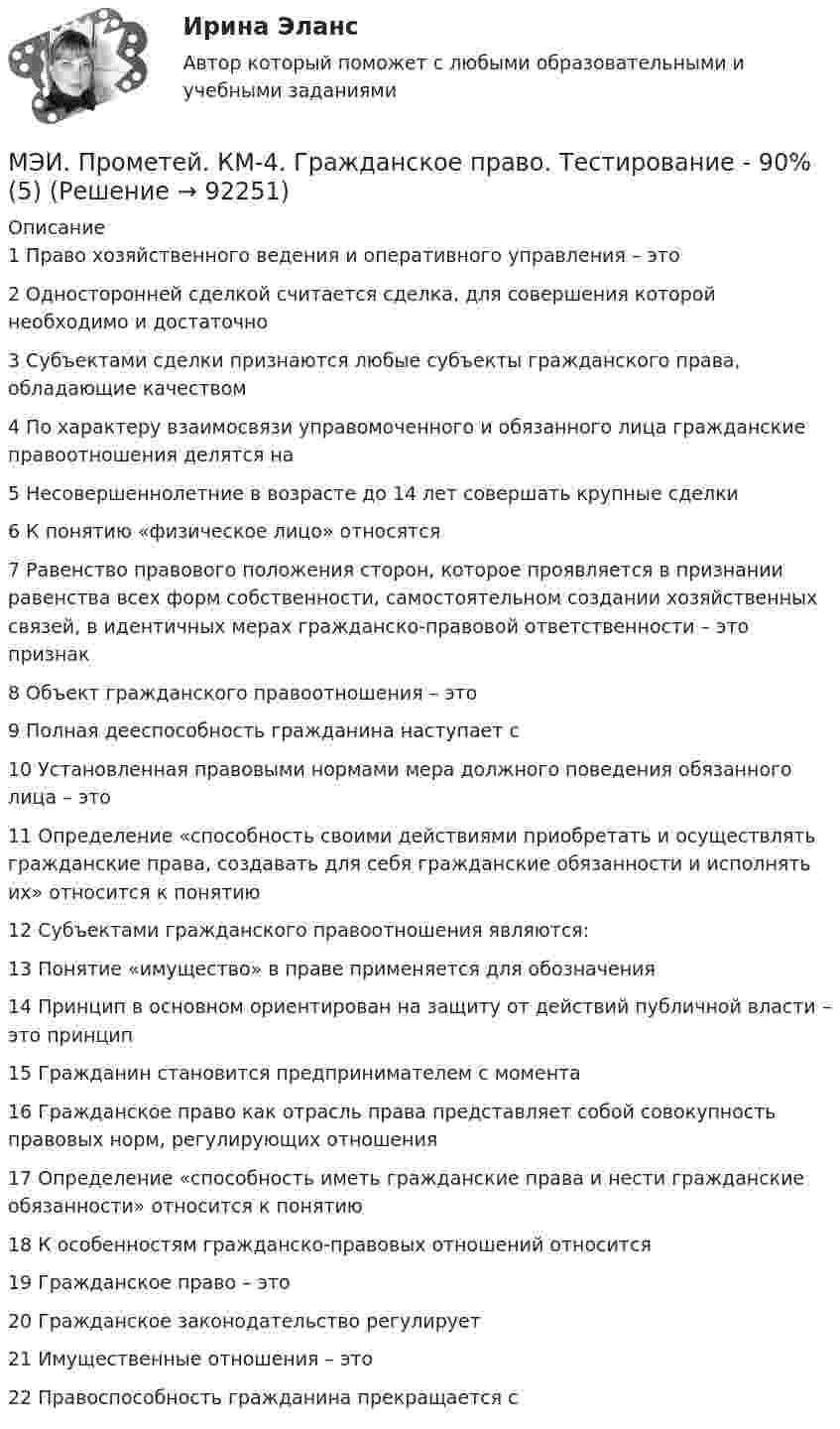     
            Описание
            1	Право хозяйственного ведения и оперативного управления – это	2	Односторонней сделкой считается сделка, для совершения которой необходимо и достаточно	3	Субъектами сделки признаются любые субъекты гражданского права, обладающие качеством	4	По характеру взаимосвязи управомоченного и обязанного лица гражданские правоотношения делятся на	5	Несовершеннолетние в возрасте до 14 лет совершать крупные сделки	6	К понятию «физическое лицо» относятся	7	Равенство правового положения сторон, которое проявляется в признании равенства всех форм собственности, самостоятельном создании хозяйственных связей, в идентичных мерах гражданско-правовой ответственности – это признак	8	Объект гражданского правоотношения – это	9	Полная дееспособность гражданина наступает с	10	Установленная правовыми нормами мера должного поведения обязанного лица – это	11	Определение «способность своими действиями приобретать и осуществлять гражданские права, создавать для себя гражданские обязанности и исполнять их» относится к понятию	12	Субъектами гражданского правоотношения являются:	13	Понятие «имущество» в праве применяется для обозначения	14	Принцип в основном ориентирован на защиту от действий публичной власти – это принцип	15	Гражданин становится предпринимателем с момента	16	Гражданское право как отрасль права представляет собой совокупность правовых норм, регулирующих отношения	17	Определение «способность иметь гражданские права и нести гражданские обязанности» относится к понятию	18	К особенностям гражданско-правовых отношений относится	19	Гражданское право – это	20	Гражданское законодательство регулирует	21	Имущественные отношения – это	22	Правоспособность гражданина прекращается с   
            
            
            МЭИ. Прометей. КМ-3. Стратегическое управление. Принятие управленческих решений. ТестированиеМЭИ. Прометей. КМ-4. Гражданское право. Тестирование - 90% (5)МЭИ. Прометей.  КМ-4: КМ-4. Методы машинного обучения. Тестирование - 100%МЭИ. Прометей. КМ-4. Пожарная безопасность. Чрезвычайные ситуации. ТестированиеМЭИ. Прометей. Компьютерные сети Полный курс Итоговая работа - 80%МЭИ. Прометей. Курс Объектно-ориентированное программирование (ИДДО ОП-Б-4-1-Экз)МЭИ. Прометей. Микропроцессорные системы Полный курс Итоговый тест - 74%МЭИ. Прометей. КМ-2. Вывод в логических системах. Тестирование - 80%МЭИ. Прометей. КМ-2. Государство. ТестированиеМЭИ. Прометей. КМ-2. Однокритериальная модель для оптимального планирования - Вариант 4МЭИ. Прометей. КМ-2. Однокритериальная модель для оптимального планирования - Вариант 5МЭИ. Прометей. КМ-2. Однокритериальная модель для оптимального планирования - Вариант 7МЭИ. Прометей. КМ-3. Бюджетно-налоговая политика. Кредитно-денежная политика. Тестирование - 77%МЭИ. Прометей. КМ-3. Основы государственного строя. Тестирование - 88%