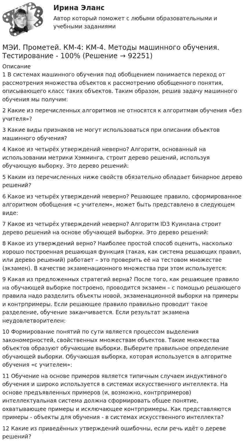     
            Описание
            1	В системах машинного обучения под обобщением понимается переход от рассмотрения множества объектов к рассмотрению обобщенного понятия, описывающего класс таких объектов. Таким образом, решив задачу машинного обучения мы получим:	2	Какие из перечисленных алгоритмов не относятся к алгоритмам обучения «без учителя»?	3	Какие виды признаков не могут использоваться при описании объектов машинного обучения?	4	Какое из четырёх утверждений неверно? Алгоритм, основанный на использовании метрики Хэмминга, строит дерево решений, используя обучающую выборку. Это дерево решений:	5	Каким из перечисленных ниже свойств обязательно обладает бинарное дерево решений?	6	Какое из четырёх утверждений неверно? Решающее правило, сформированное алгоритмом обобщения «с учителем», может быть представлено в следующем виде:	7	Какое из четырёх утверждений неверно? Алгоритм ID3 Куинлана строит дерево решений на основе обучающей выборки. Это дерево решений:	8	Какое из утверждений верно? Наиболее простой способ оценить, насколько хорошо построенная решающая функция (такая, как система решающих правил, или дерево решений) работает – это проверить её на тестовом множестве (экзамен). В качестве экзаменационного множества при этом используется:	9	Какая из предложенных стратегий верна? После того, как решающее правило на обучающей выборке построено, проводится экзамен – с помощью решающего правила надо разделить объекты новой, экзаменационной выборки на примеры и контрпримеры. Если решающее правило правильно проводит такое разделение, обучение заканчивается. Если результат экзамена неудовлетворителен:	10	Формирование понятий по сути является процессом выделения закономерностей, свойственных множествам объектов. Такие множества объектов образуют обучающие выборки. Выберите правильное определение обучающей выборки. Обучающая выборка, которая используется в алгоритме обучения «с учителем»:	11	Обучение на основе примеров является типичным случаем индуктивного обучения и широко используется в системах искусственного интеллекта. На основе предъявленных примеров (и, возможно, контрпримеров) интеллектуальная система должна сформировать общее понятие, охватывающее примеры и исключающее контрпримеры. Как представляются примеры - объекты для обучения - в системах искусственного интеллекта?	12	Какие из приведённых утверждений ошибочны, если речь идёт о дереве решений?   
            
            
            МЭИ. Прометей. КМ-4. Гражданское право. Тестирование - 90% (5)МЭИ. Прометей.  КМ-4: КМ-4. Методы машинного обучения. Тестирование - 100%МЭИ. Прометей. КМ-4. Пожарная безопасность. Чрезвычайные ситуации. ТестированиеМЭИ. Прометей. Компьютерные сети Полный курс Итоговая работа - 80%МЭИ. Прометей. Курс Объектно-ориентированное программирование (ИДДО ОП-Б-4-1-Экз)МЭИ. Прометей. Микропроцессорные системы Полный курс Итоговый тест - 74%МЭИ. Прометей. Основы российской государственности. КМ-2. Политической устройство Российского государства. ТестированиеМЭИ. Прометей. КМ-2. Государство. ТестированиеМЭИ. Прометей. КМ-2. Однокритериальная модель для оптимального планирования - Вариант 4МЭИ. Прометей. КМ-2. Однокритериальная модель для оптимального планирования - Вариант 5МЭИ. Прометей. КМ-2. Однокритериальная модель для оптимального планирования - Вариант 7МЭИ. Прометей. КМ-3. Бюджетно-налоговая политика. Кредитно-денежная политика. Тестирование - 77%МЭИ. Прометей. КМ-3. Основы государственного строя. Тестирование - 88%МЭИ. Прометей. КМ-3. Социальные процессы и отношения - 85%
