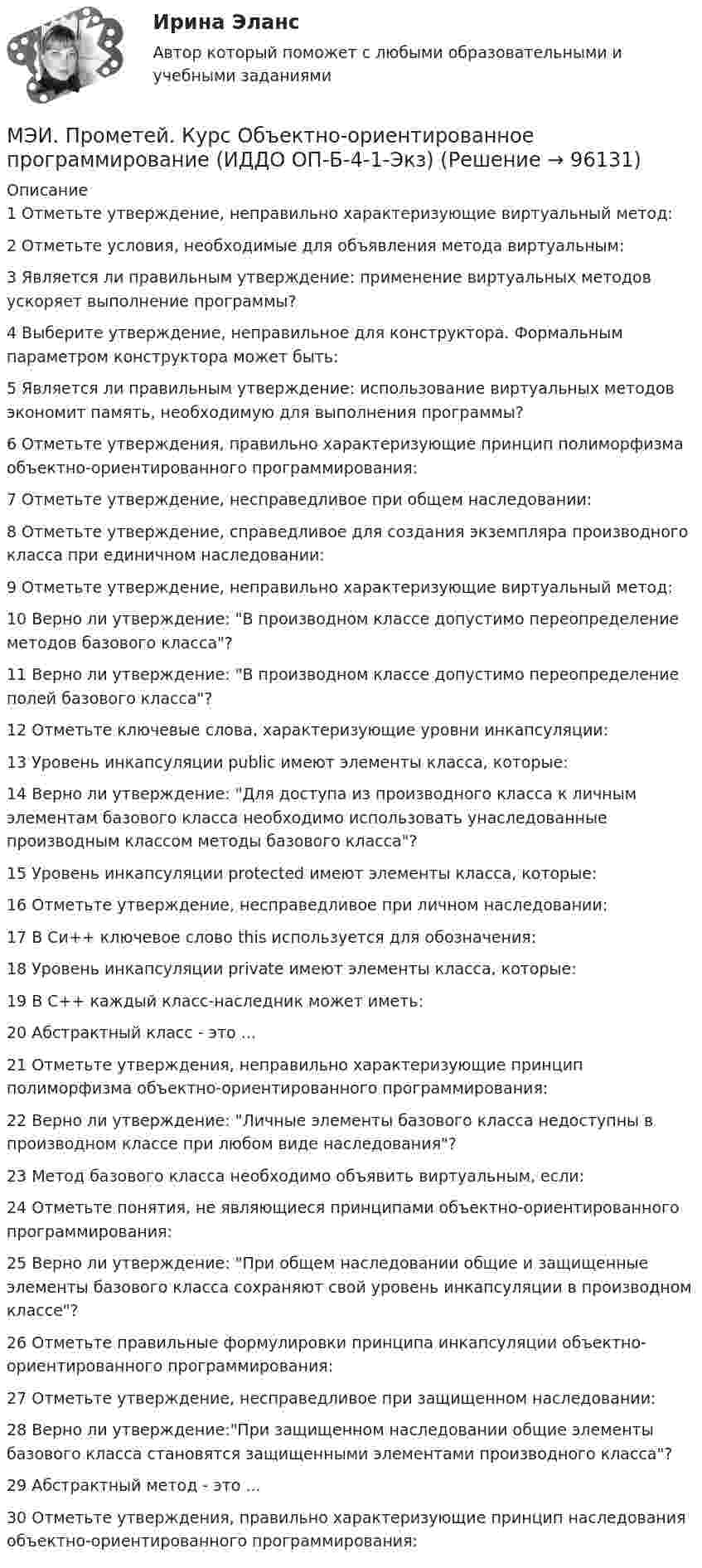     
            Описание
            1	Отметьте утверждение, неправильно характеризующие виртуальный метод:	2	Отметьте условия, необходимые для объявления метода виртуальным:	3	Является ли правильным утверждение: применение виртуальных методов ускоряет выполнение программы?	4	Выберите утверждение, неправильное для конструктора. Формальным параметром конструктора может быть:	5	Является ли правильным утверждение: использование виртуальных методов экономит память, необходимую для выполнения программы?	6	Отметьте утверждения, правильно характеризующие принцип полиморфизма объектно-ориентированного программирования:	7	Отметьте утверждение, несправедливое при общем наследовании:	8	Отметьте утверждение, справедливое для создания экземпляра производного класса при единичном наследовании:	9	Отметьте утверждение, неправильно характеризующие виртуальный метод:	10	Верно ли утверждение: В производном классе допустимо переопределение методов базового класса?	11	Верно ли утверждение: В производном классе допустимо переопределение полей базового класса?	12	Отметьте ключевые слова, характеризующие уровни инкапсуляции:	13	Уровень инкапсуляции public имеют элементы класса, которые:	14	Верно ли утверждение: Для доступа из производного класса к личным элементам базового класса необходимо использовать унаследованные производным классом методы базового класса?	15	Уровень инкапсуляции protected имеют элементы класса, которые:	16	Отметьте утверждение, несправедливое при личном наследовании:	17	В Си++ ключевое слово this используется для обозначения:	18	Уровень инкапсуляции private имеют элементы класса, которые:	19	В C++ каждый класс-наследник может иметь:	20	Абстрактный класс - это ...	21	Отметьте утверждения, неправильно характеризующие принцип полиморфизма объектно-ориентированного программирования:	22	Верно ли утверждение: Личные элементы базового класса недоступны в производном классе при любом виде наследования?	23	Метод базового класса необходимо объявить виртуальным, если:	24	Отметьте понятия, не являющиеся принципами объектно-ориентированного программирования:	25	Верно ли утверждение: При общем наследовании общие и защищенные элементы базового класса сохраняют свой уровень инкапсуляции в производном классе?	26	Отметьте правильные формулировки принципа инкапсуляции объектно-ориентированного программирования:	27	Отметьте утверждение, несправедливое при защищенном наследовании:	28	Верно ли утверждение:При защищенном наследовании общие элементы базового класса становятся защищенными элементами производного класса?	29	Абстрактный метод - это ...	30	Отметьте утверждения, правильно характеризующие принцип наследования объектно-ориентированного программирования:   
            
            
            МЭИ. Прометей. Компьютерные сети Полный курс Итоговая работа - 80%МЭИ. Прометей. Курс Объектно-ориентированное программирование (ИДДО ОП-Б-4-1-Экз)МЭИ. Прометей. Микропроцессорные системы Полный курс Итоговый тест - 74%МЭИ. Прометей. Основы российской государственности. КМ-2. Политической устройство Российского государства. ТестированиеМЭИ. Прометей. Основы российской государственности Полный курс Итоговая работа - 82%МЭИ. Прометей. Основы теории управления. Итоговый тест - 100%, МЭИ. Прометей. Полная база вопросов с ответами на итоговый тест по проектной деятельности (230+ вопросов)МЭИ. Прометей. КМ-2. Однокритериальная модель для оптимального планирования - Вариант 7МЭИ. Прометей. КМ-3. Бюджетно-налоговая политика. Кредитно-денежная политика. Тестирование - 77%МЭИ. Прометей. КМ-3. Основы государственного строя. Тестирование - 88%МЭИ. Прометей. КМ-3. Социальные процессы и отношения - 85%МЭИ. Прометей. КМ-3. Стратегическое управление. Принятие управленческих решений. ТестированиеМЭИ. Прометей. КМ-4. Гражданское право. Тестирование - 90% (5)МЭИ. Прометей.  КМ-4: КМ-4. Методы машинного обучения. Тестирование - 100%