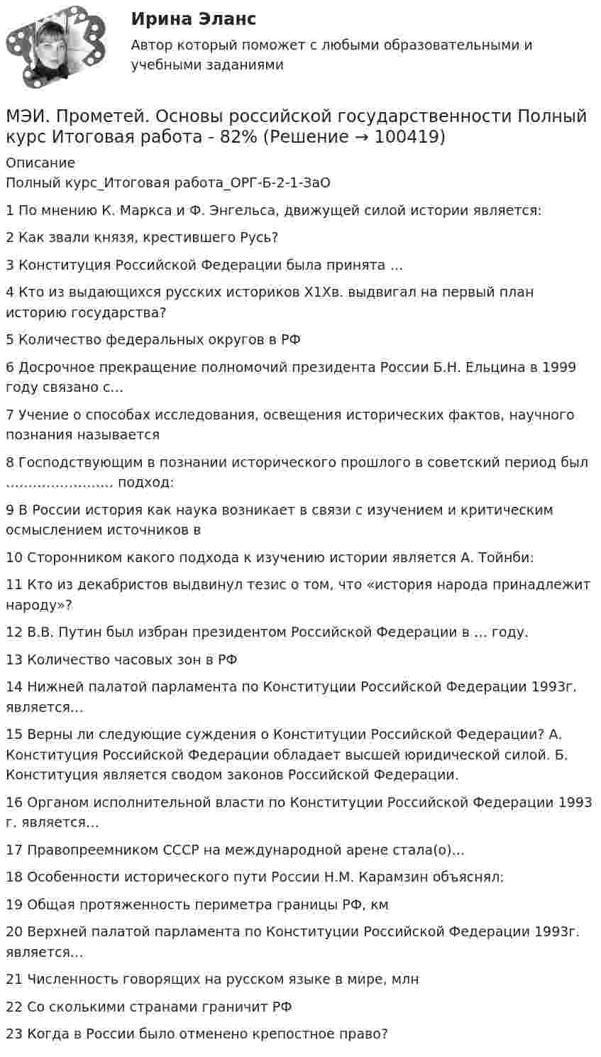     
            Описание
            Полный курс_Итоговая работа_ОРГ-Б-2-1-ЗаО1	По мнению К. Маркса и Ф. Энгельса, движущей силой истории является:	2	Как звали князя, крестившего Русь?	3	Конституция Российской Федерации была принята …	4	Кто из выдающихся русских историков Х1Хв. выдвигал на первый план историю государства?	5	Количество федеральных округов в РФ	6	Досрочное прекращение полномочий президента России Б.Н. Ельцина в 1999 году связано с…	7	Учение о способах исследования, освещения исторических фактов, научного познания называется	8	Господствующим в познании исторического прошлого в советский период был …………………… подход:	9	В России история как наука возникает в связи с изучением и критическим осмыслением источников в	10	Сторонником какого подхода к изучению истории является А. Тойнби:	11	Кто из декабристов выдвинул тезис о том, что «история народа принадлежит народу»?	12	В.В. Путин был избран президентом Российской Федерации в … году.	13	Количество часовых зон в РФ	14	Нижней палатой парламента по Конституции Российской Федерации 1993г. является…	15	Верны ли следующие суждения о Конституции Российской Федерации? А. Конституция Российской Федерации обладает высшей юридической силой. Б. Конституция является сводом законов Российской Федерации.	16	Органом исполнительной власти по Конституции Российской Федерации 1993 г. является…	17	Правопреемником СССР на международной арене стала(о)…	18	Особенности исторического пути России Н.М. Карамзин объяснял:	19	Общая протяженность периметра границы РФ, км	20	Верхней палатой парламента по Конституции Российской Федерации 1993г. является…	21	Численность говорящих на русском языке в мире, млн	22	Со сколькими странами граничит РФ	23	Когда в России было отменено крепостное право?   
            
            
            МЭИ. Прометей. Основы российской государственности. КМ-2. Политической устройство Российского государства. ТестированиеМЭИ. Прометей. Основы российской государственности Полный курс Итоговая работа - 82%МЭИ. Прометей. Основы теории управления. Итоговый тест - 100%, МЭИ. Прометей. Полная база вопросов с ответами на итоговый тест по проектной деятельности (230+ вопросов)МЭИ. Прометей. Полный курс Итоговая работа Системное программное обеспечение СПО - 100%МЭИ. Прометей. Полный курс Итоговая работа Системное программное обеспечение СПО - 100%МЭИ. Прометей. Полный курс Итоговая работа Системное программное обеспечение СПО - 90%МЭИ. Прометей. КМ-3. Социальные процессы и отношения - 85%МЭИ. Прометей. КМ-3. Стратегическое управление. Принятие управленческих решений. ТестированиеМЭИ. Прометей. КМ-4. Гражданское право. Тестирование - 90% (5)МЭИ. Прометей.  КМ-4: КМ-4. Методы машинного обучения. Тестирование - 100%МЭИ. Прометей. КМ-4. Пожарная безопасность. Чрезвычайные ситуации. ТестированиеМЭИ. Прометей. Компьютерные сети Полный курс Итоговая работа - 80%МЭИ. Прометей. Курс Объектно-ориентированное программирование (ИДДО ОП-Б-4-1-Экз)