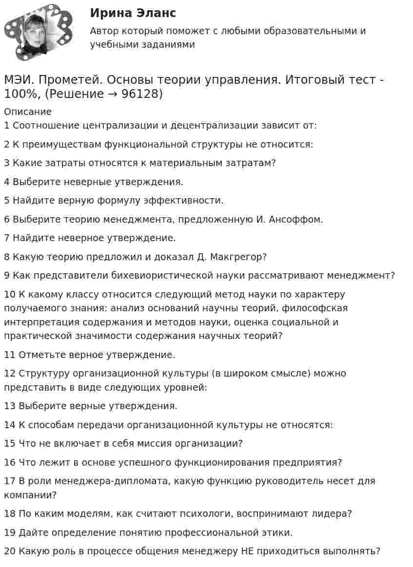     
            Описание
            1	Соотношение централизации и децентрализации зависит от:	2	К преимуществам функциональной структуры не относится:	3	Какие затраты относятся к материальным затратам?	4	Выберите неверные утверждения.	5	Найдите верную формулу эффективности.	6	Выберите теорию менеджмента, предложенную И. Ансоффом.	7	Найдите неверное утверждение.	8	Какую теорию предложил и доказал Д. Макгрегор?	9	Как представители бихевиористической науки рассматривают менеджмент?	10	К какому классу относится следующий метод науки по характеру получаемого знания: анализ оснований научны теорий, философская интерпретация содержания и методов науки, оценка социальной и практической значимости содержания научных теорий?	11	Отметьте верное утверждение.	12	Структуру организационной культуры (в широком смысле) можно представить в виде следующих уровней:	13	Выберите верные утверждения.	14	К способам передачи организационной культуры не относятся:	15	Что не включает в себя миссия организации?	16	Что лежит в основе успешного функционирования предприятия?	17	В роли менеджера-дипломата, какую функцию руководитель несет для компании?	18	По каким моделям, как считают психологи, воспринимают лидера?	19	Дайте определение понятию профессиональной этики.	20	Какую роль в процессе общения менеджеру НЕ приходиться выполнять?   
            
            
            МЭИ. Прометей. Основы российской государственности Полный курс Итоговая работа - 82%МЭИ. Прометей. Основы теории управления. Итоговый тест - 100%, МЭИ. Прометей. Полная база вопросов с ответами на итоговый тест по проектной деятельности (230+ вопросов)МЭИ. Прометей. Полный курс Итоговая работа Системное программное обеспечение СПО - 100%МЭИ. Прометей. Полный курс Итоговая работа Системное программное обеспечение СПО - 100%МЭИ. Прометей. Полный курс Итоговая работа Системное программное обеспечение СПО - 90%МЭИ. Прометей.  Полный курс Итоговый тест - 96%МЭИ. Прометей. КМ-3. Стратегическое управление. Принятие управленческих решений. ТестированиеМЭИ. Прометей. КМ-4. Гражданское право. Тестирование - 90% (5)МЭИ. Прометей.  КМ-4: КМ-4. Методы машинного обучения. Тестирование - 100%МЭИ. Прометей. КМ-4. Пожарная безопасность. Чрезвычайные ситуации. ТестированиеМЭИ. Прометей. Компьютерные сети Полный курс Итоговая работа - 80%МЭИ. Прометей. Курс Объектно-ориентированное программирование (ИДДО ОП-Б-4-1-Экз)МЭИ. Прометей. Микропроцессорные системы Полный курс Итоговый тест - 74%