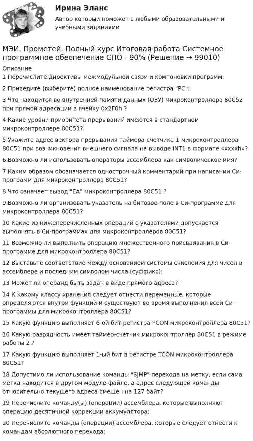     
            Описание
            1	Перечислите директивы межмодульной связи и компоновки программ:	2	Приведите (выберите) полное наименование регистра РС:	3	Что находится во внутренней памяти данных (ОЗУ) микроконтроллера 80С52 при прямой адресации в ячейку 0x2F0h ?	4	Какие уровни приоритета прерываний имеются в стандартном микроконтроллере 80С51?	5	Укажите адрес вектора прерывания таймера-счетчика 1 микроконтроллера 80С51 при возникновения внешнего сигнала на выводе INT1 в формате «xxxxh»?	6	Возможно ли использовать операторы ассемблера как символическое имя?	7	Каким образом обозначается однострочный комментарий при написании Си-программ для микроконтроллера 80С51?	8	Что означает вывод EA микроконтроллера 80С51 ?	9	Возможно ли организовать указатель на битовое поле в Си-программе для микроконтроллера 80С51?	10	Какие из нижеперечисленных операций с указателями допускается выполнять в Си-программах для микроконтроллеров 80С51?	11	Возможно ли выполнить операцию множественного присваивания в Си-программе для микроконтроллера 80С51?	12	Выставьте соответствие между основанием системы счисления для чисел в ассемблере и последним символом числа (суффикс):	13	Может ли операнд быть задан в виде прямого адреса?	14	К какому классу хранения следует отнести переменные, которые определяются внутри функций и существуют во время выполнения всей Си-программы для микроконтроллера 80С51?	15	Какую функцию выполняет 6-ой бит регистра PCON микроконтроллера 80С51?	16	Какую разрядность имеет таймер-счетчик микроконтроллер 80С51 в режиме работы 2 ?	17	Какую функцию выполняет 1-ый бит в регистре TCON микроконтроллера 80С51?	18	Допустимо ли использование команды SJMP перехода на метку, если сама метка находится в другом модуле-файле, а адрес следующей команды относительно текущего адреса смещен на 127 байт?	19	Перечислите команду(ы) (операции) ассемблера, которые выполняют операцию десятичной коррекции аккумулятора:	20	Перечислите команды (операции) ассемблера, которые следует отнести к командам абсолютного перехода:   
            
            
            МЭИ. Прометей. Полный курс Итоговая работа Системное программное обеспечение СПО - 100%МЭИ. Прометей. Полный курс Итоговая работа Системное программное обеспечение СПО - 90%МЭИ. Прометей.  Полный курс Итоговый тест - 96%МЭИ. Прометей. Полный курс итоговый тест по анализу данных - 100%МЭИ. Прометей. Правоведение - Полный курс Итоговый тест - 86%МЭИ. Прометей. Проектная деятельность. КМ-3. Управление проектами. Тестирование - 90%МЭИ. Прометей. Проектная деятельность Полный курс Итоговая работа - 97%МЭИ. Прометей. Компьютерные сети Полный курс Итоговая работа - 80%МЭИ. Прометей. Курс Объектно-ориентированное программирование (ИДДО ОП-Б-4-1-Экз)МЭИ. Прометей. Микропроцессорные системы Полный курс Итоговый тест - 74%МЭИ. Прометей. Основы российской государственности. КМ-2. Политической устройство Российского государства. ТестированиеМЭИ. Прометей. Основы российской государственности Полный курс Итоговая работа - 82%МЭИ. Прометей. Основы теории управления. Итоговый тест - 100%, МЭИ. Прометей. Полная база вопросов с ответами на итоговый тест по проектной деятельности (230+ вопросов)
