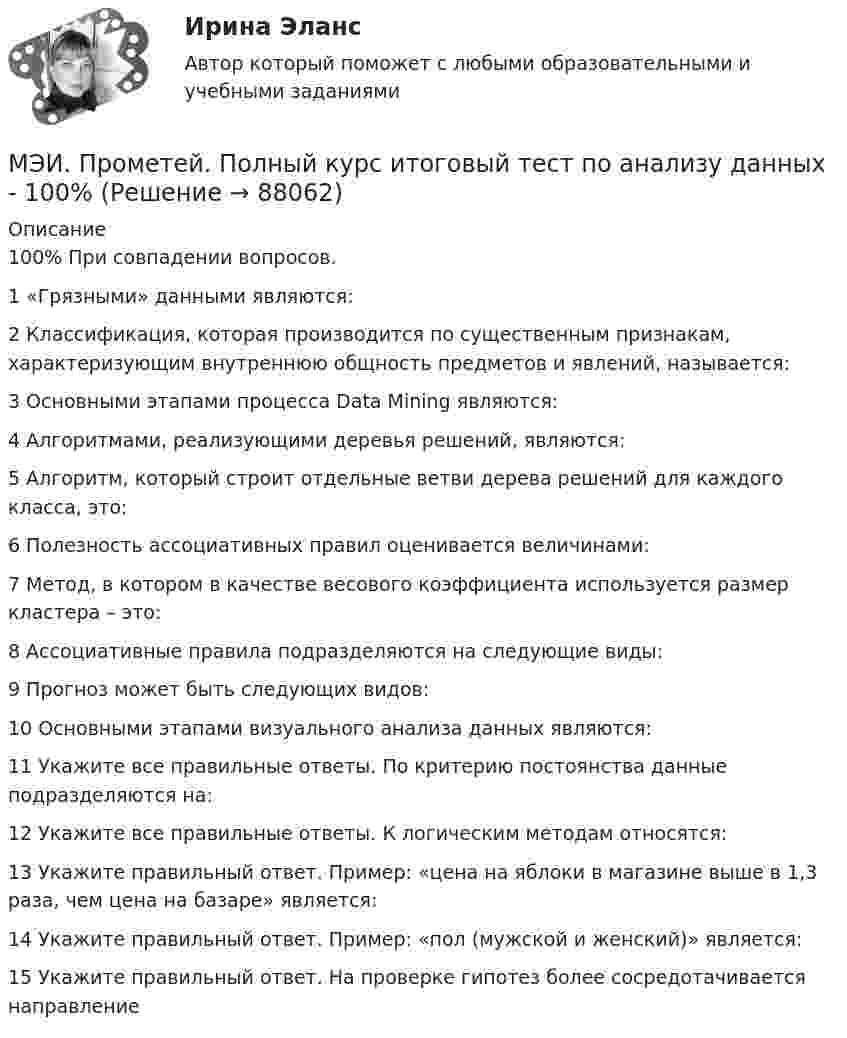     
            Описание
            100% При совпадении вопросов. 1	«Грязными» данными являются:	2	Классификация, которая производится по существенным признакам, характеризующим внутреннюю общность предметов и явлений, называется:	3	Основными этапами процесса Data Mining являются:	4	Алгоритмами, реализующими деревья решений, являются:	5	Алгоритм, который строит отдельные ветви дерева решений для каждого класса, это:	6	Полезность ассоциативных правил оценивается величинами:	7	Метод, в котором в качестве весового коэффициента используется размер кластера – это:	8	Ассоциативные правила подразделяются на следующие виды:	9	Прогноз может быть следующих видов:	10	Основными этапами визуального анализа данных являются:	11	Укажите все правильные ответы. По критерию постоянства данные подразделяются на:	12	Укажите все правильные ответы. К логическим методам относятся:	13	Укажите правильный ответ. Пример: «цена на яблоки в магазине выше в 1,3 раза, чем цена на базаре» является:	14	Укажите правильный ответ. Пример: «пол (мужской и женский)» является:	15	Укажите правильный ответ. На проверке гипотез более сосредотачивается направление   
            
            
            МЭИ. Прометей.  Полный курс Итоговый тест - 96%МЭИ. Прометей. Полный курс итоговый тест по анализу данных - 100%МЭИ. Прометей. Правоведение - Полный курс Итоговый тест - 86%МЭИ. Прометей. Проектная деятельность. КМ-3. Управление проектами. Тестирование - 90%МЭИ. Прометей. Проектная деятельность Полный курс Итоговая работа - 97%МЭИ. Прометей. Социология. Итоговое тестирование - 100%МЭИ. Прометей. Социология. Итоговое тестирование - 86%МЭИ. Прометей. Микропроцессорные системы Полный курс Итоговый тест - 74%МЭИ. Прометей. Основы российской государственности. КМ-2. Политической устройство Российского государства. ТестированиеМЭИ. Прометей. Основы российской государственности Полный курс Итоговая работа - 82%МЭИ. Прометей. Основы теории управления. Итоговый тест - 100%, МЭИ. Прометей. Полная база вопросов с ответами на итоговый тест по проектной деятельности (230+ вопросов)МЭИ. Прометей. Полный курс Итоговая работа Системное программное обеспечение СПО - 100%МЭИ. Прометей. Полный курс Итоговая работа Системное программное обеспечение СПО - 100%