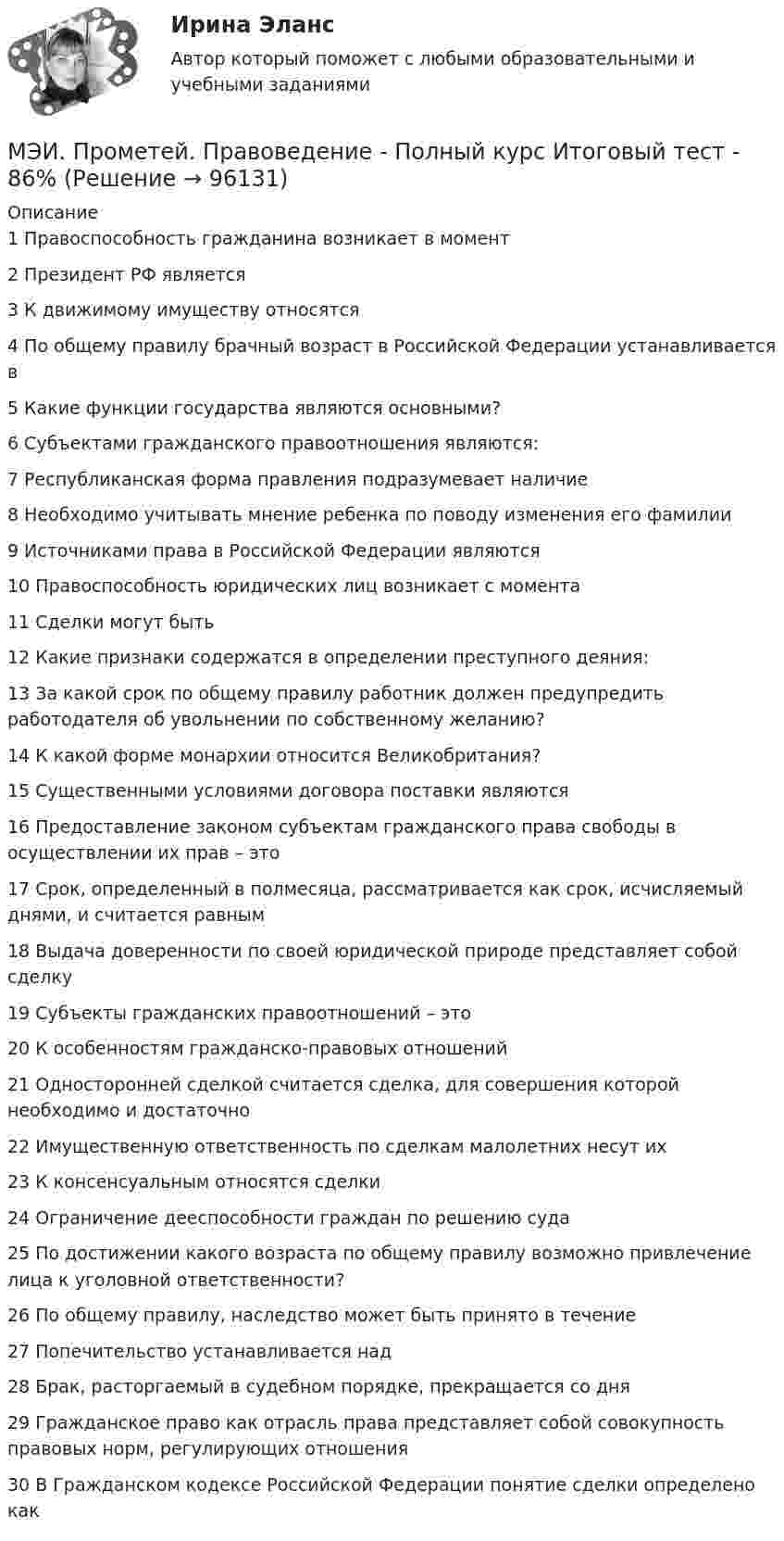     
            Описание
            1	Правоспособность гражданина возникает в момент	2	Президент РФ является	3	К движимому имуществу относятся	4	По общему правилу брачный возраст в Российской Федерации устанавливается в	5	Какие функции государства являются основными?	6	Субъектами гражданского правоотношения являются:	7	Республиканская форма правления подразумевает наличие	8	Необходимо учитывать мнение ребенка по поводу изменения его фамилии	9	Источниками права в Российской Федерации являются	10	Правоспособность юридических лиц возникает с момента	11	Сделки могут быть	12	Какие признаки содержатся в определении преступного деяния:	13	За какой срок по общему правилу работник должен предупредить работодателя об увольнении по собственному желанию?	14	К какой форме монархии относится Великобритания?	15	Существенными условиями договора поставки являются	16	Предоставление законом субъектам гражданского права свободы в осуществлении их прав – это	17	Срок, определенный в полмесяца, рассматривается как срок, исчисляемый днями, и считается равным	18	Выдача доверенности по своей юридической природе представляет собой сделку	19	Субъекты гражданских правоотношений – это	20	К особенностям гражданско-правовых отношений	21	Односторонней сделкой считается сделка, для совершения которой необходимо и достаточно	22	Имущественную ответственность по сделкам малолетних несут их	23	К консенсуальным относятся сделки	24	Ограничение дееспособности граждан по решению суда	25	По достижении какого возраста по общему правилу возможно привлечение лица к уголовной ответственности?	26	По общему правилу, наследство может быть принято в течение	27	Попечительство устанавливается над	28	Брак, расторгаемый в судебном порядке, прекращается со дня	29	Гражданское право как отрасль права представляет собой совокупность правовых норм, регулирующих отношения	30	В Гражданском кодексе Российской Федерации понятие сделки определено как   
            
            
            МЭИ. Прометей. Полный курс итоговый тест по анализу данных - 100%МЭИ. Прометей. Правоведение - Полный курс Итоговый тест - 86%МЭИ. Прометей. Проектная деятельность. КМ-3. Управление проектами. Тестирование - 90%МЭИ. Прометей. Проектная деятельность Полный курс Итоговая работа - 97%МЭИ. Прометей. Социология. Итоговое тестирование - 100%МЭИ. Прометей. Социология. Итоговое тестирование - 86%МЭИ. Прометей. Схемотехника итоговый тест 90%МЭИ. Прометей. Основы российской государственности. КМ-2. Политической устройство Российского государства. ТестированиеМЭИ. Прометей. Основы российской государственности Полный курс Итоговая работа - 82%МЭИ. Прометей. Основы теории управления. Итоговый тест - 100%, МЭИ. Прометей. Полная база вопросов с ответами на итоговый тест по проектной деятельности (230+ вопросов)МЭИ. Прометей. Полный курс Итоговая работа Системное программное обеспечение СПО - 100%МЭИ. Прометей. Полный курс Итоговая работа Системное программное обеспечение СПО - 100%МЭИ. Прометей. Полный курс Итоговая работа Системное программное обеспечение СПО - 90%
