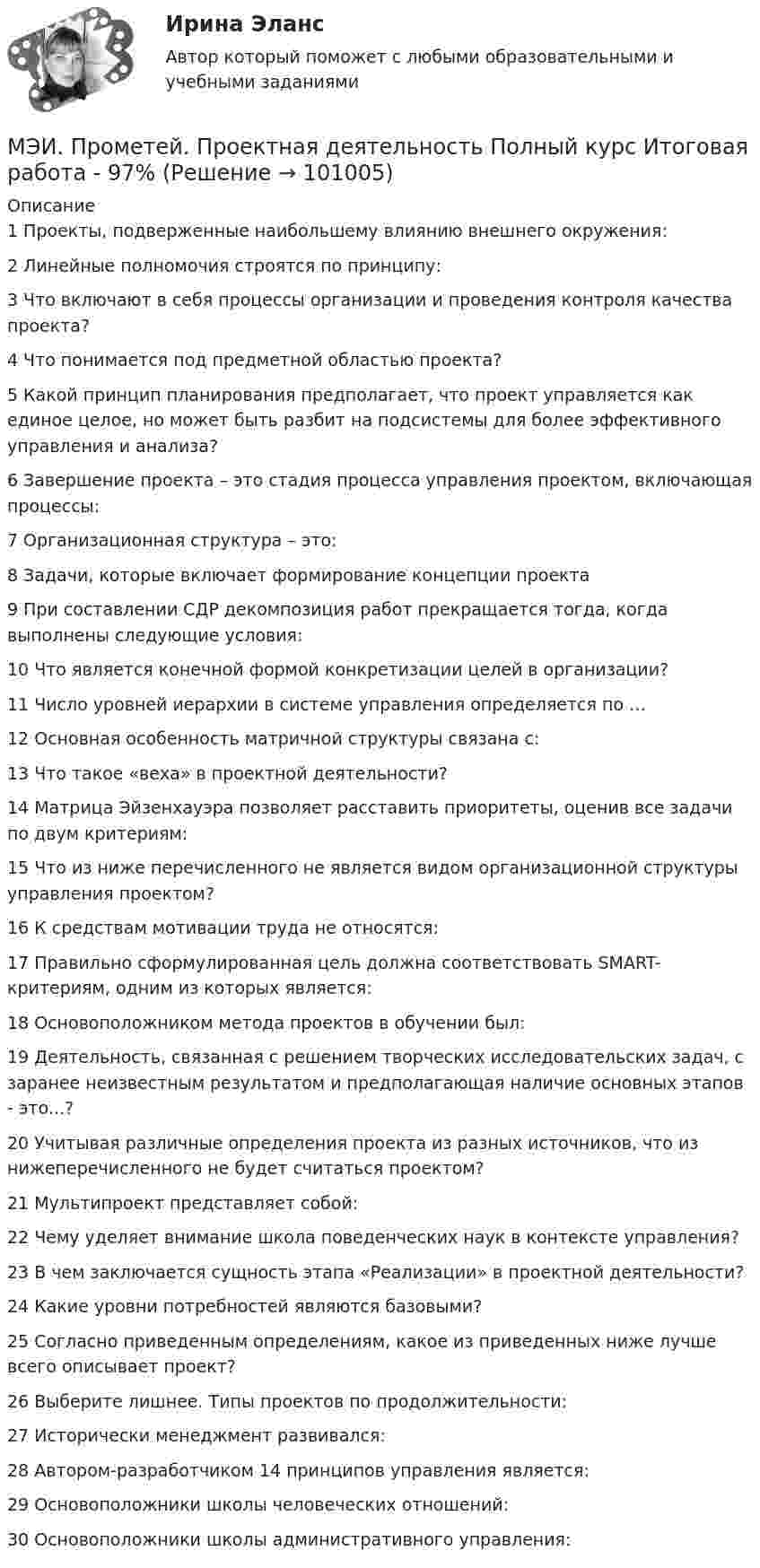     
            Описание
            1	Проекты, подверженные наибольшему влиянию внешнего окружения:	2	Линейные полномочия строятся по принципу:	3	Что включают в себя процессы организации и проведения контроля качества проекта?	4	Что понимается под предметной областью проекта?	5	Какой принцип планирования предполагает, что проект управляется как единое целое, но может быть разбит на подсистемы для более эффективного управления и анализа?	6	Завершение проекта – это стадия процесса управления проектом, включающая процессы:	7	Организационная структура – это:	8	Задачи, которые включает формирование концепции проекта	9	При составлении СДР декомпозиция работ прекращается тогда, когда выполнены следующие условия:	10	Что является конечной формой конкретизации целей в организации?	11	Число уровней иерархии в системе управления определяется по …	12	Основная особенность матричной структуры связана с:	13	Что такое «веха» в проектной деятельности?	14	Матрица Эйзенхауэра позволяет расставить приоритеты, оценив все задачи по двум критериям:	15	Что из ниже перечисленного не является видом организационной структуры управления проектом?	16	К средствам мотивации труда не относятся:	17	Правильно сформулированная цель должна соответствовать SMART-критериям, одним из которых является:	18	Основоположником метода проектов в обучении был:	19	Деятельность, связанная с решением творческих исследовательских задач, с заранее неизвестным результатом и предполагающая наличие основных этапов - это...?	20	Учитывая различные определения проекта из разных источников, что из нижеперечисленного не будет считаться проектом?	21	Мультипроект представляет собой:	22	Чему уделяет внимание школа поведенческих наук в контексте управления?	23	В чем заключается сущность этапа «Реализации» в проектной деятельности?	24	Какие уровни потребностей являются базовыми?	25	Согласно приведенным определениям, какое из приведенных ниже лучше всего описывает проект?	26	Выберите лишнее. Типы проектов по продолжительности:	27	Исторически менеджмент развивался:	28	Автором-разработчиком 14 принципов управления является:	29	Основоположники школы человеческих отношений:	30	Основоположники школы административного управления:   
            
            
            МЭИ. Прометей. Проектная деятельность. КМ-3. Управление проектами. Тестирование - 90%МЭИ. Прометей. Проектная деятельность Полный курс Итоговая работа - 97%МЭИ. Прометей. Социология. Итоговое тестирование - 100%МЭИ. Прометей. Социология. Итоговое тестирование - 86%МЭИ. Прометей. Схемотехника итоговый тест 90%МЭИ. Прометей. Технические средства автоматизации и управления Полный курс Итоговая работа - 80%МЭИ. Прометей.  Экономика информационного общества - Аттестационный курс Итоговая работаМЭИ. Прометей. Основы теории управления. Итоговый тест - 100%, МЭИ. Прометей. Полная база вопросов с ответами на итоговый тест по проектной деятельности (230+ вопросов)МЭИ. Прометей. Полный курс Итоговая работа Системное программное обеспечение СПО - 100%МЭИ. Прометей. Полный курс Итоговая работа Системное программное обеспечение СПО - 100%МЭИ. Прометей. Полный курс Итоговая работа Системное программное обеспечение СПО - 90%МЭИ. Прометей.  Полный курс Итоговый тест - 96%МЭИ. Прометей. Полный курс итоговый тест по анализу данных - 100%