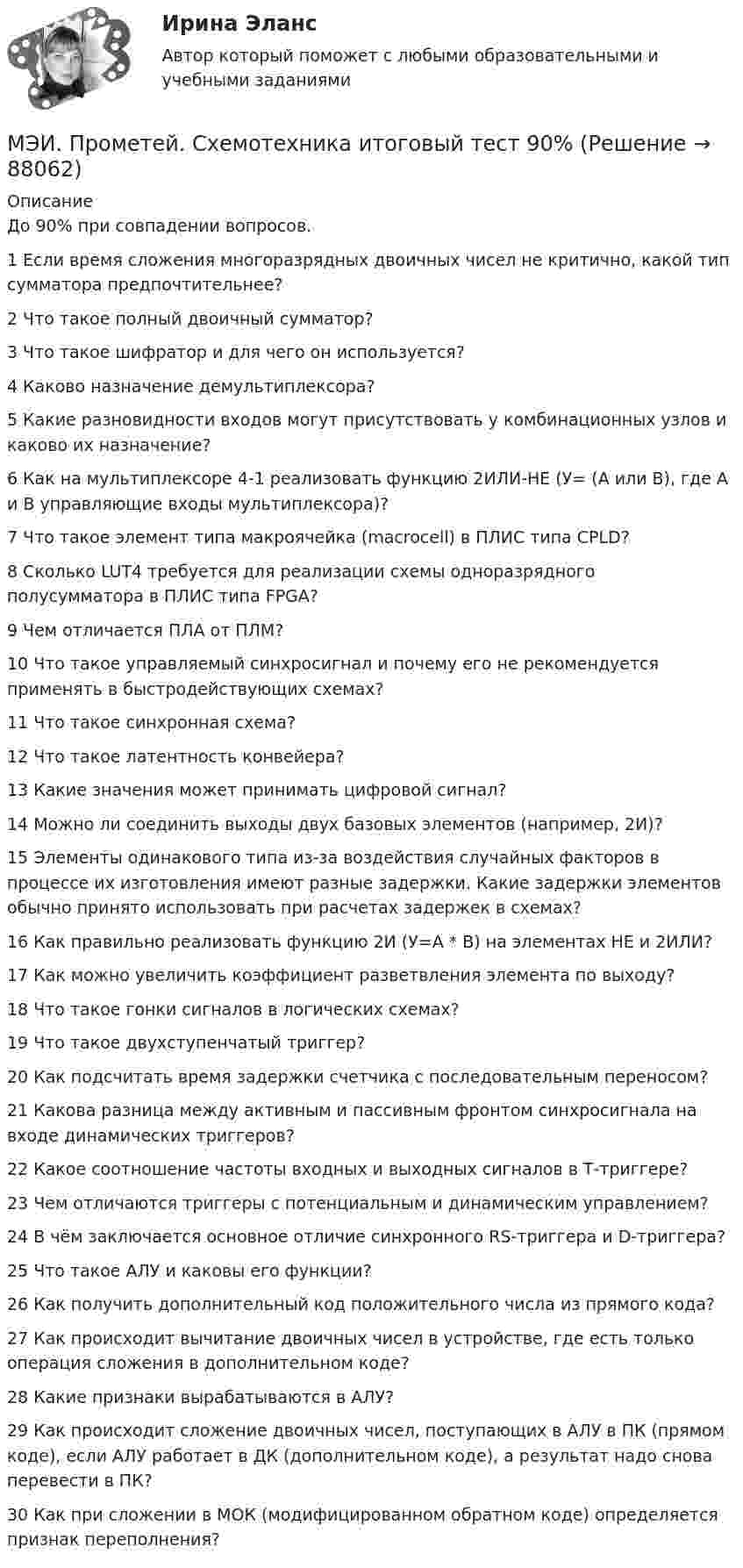     
            Описание
            До 90% при совпадении вопросов.1	Если время сложения многоразрядных двоичных чисел не критично, какой тип сумматора предпочтительнее?	2	Что такое полный двоичный сумматор?	3	Что такое шифратор и для чего он используется?	4	Каково назначение демультиплексора?	5	Какие разновидности входов могут присутствовать у комбинационных узлов и каково их назначение?	6	Как на мультиплексоре 4-1 реализовать функцию 2ИЛИ-НЕ (У= (А или В), где А и В управляющие входы мультиплексора)?	7	Что такое элемент типа макроячейка (macrocell) в ПЛИС типа CPLD?	8	Сколько LUT4 требуется для реализации схемы одноразрядного полусумматора в ПЛИС типа FPGA?	9	Чем отличается ПЛА от ПЛМ?	10	Что такое управляемый синхросигнал и почему его не рекомендуется применять в быстродействующих схемах?	11	Что такое синхронная схема?	12	Что такое латентность конвейера?	13	Какие значения может принимать цифровой сигнал?	14	Можно ли соединить выходы двух базовых элементов (например, 2И)?	15	Элементы одинакового типа из-за воздействия случайных факторов в процессе их изготовления имеют разные задержки. Какие задержки элементов обычно принято использовать при расчетах задержек в схемах?	16	Как правильно реализовать функцию 2И (У=А * В) на элементах НЕ и 2ИЛИ?	17	Как можно увеличить коэффициент разветвления элемента по выходу?	18	Что такое гонки сигналов в логических схемах?	19	Что такое двухступенчатый триггер?	20	Как подсчитать время задержки счетчика с последовательным переносом?	21	Какова разница между активным и пассивным фронтом синхросигнала на входе динамических триггеров?	22	Какое соотношение частоты входных и выходных сигналов в Т-триггере?	23	Чем отличаются триггеры с потенциальным и динамическим управлением?	24	В чём заключается основное отличие синхронного RS-триггера и D-триггера?	25	Что такое АЛУ и каковы его функции?	26	Как получить дополнительный код положительного числа из прямого кода?	27	Как происходит вычитание двоичных чисел в устройстве, где есть только операция сложения в дополнительном коде?	28	Какие признаки вырабатываются в АЛУ?	29	Как происходит сложение двоичных чисел, поступающих в АЛУ в ПК (прямом коде), если АЛУ работает в ДК (дополнительном коде), а результат надо снова перевести в ПК?	30	Как при сложении в МОК (модифицированном обратном коде) определяется признак переполнения?   
            
            
            МЭИ. Прометей. Социология. Итоговое тестирование - 86%МЭИ. Прометей. Схемотехника итоговый тест 90%МЭИ. Прометей. Технические средства автоматизации и управления Полный курс Итоговая работа - 80%МЭИ. Прометей.  Экономика информационного общества - Аттестационный курс Итоговая работа«Мясо в горшочках»  -  рецептМясоперерабатывающая продукция Алтайского края Мяч брошен вертикально вверх с балкона, находящегося на высоте 25 м над Землёй, со скоростью 20 м/с. Найти скорость мяча в момент его приземления.МЭИ. Прометей. Полный курс Итоговая работа Системное программное обеспечение СПО - 100%МЭИ. Прометей. Полный курс Итоговая работа Системное программное обеспечение СПО - 90%МЭИ. Прометей.  Полный курс Итоговый тест - 96%МЭИ. Прометей. Полный курс итоговый тест по анализу данных - 100%МЭИ. Прометей. Правоведение - Полный курс Итоговый тест - 86%МЭИ. Прометей. Проектная деятельность. КМ-3. Управление проектами. Тестирование - 90%МЭИ. Прометей. Проектная деятельность Полный курс Итоговая работа - 97%