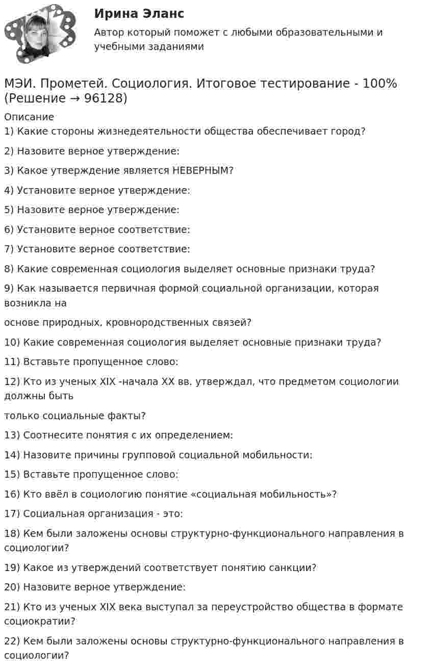     
            Описание
            1) Какие стороны жизнедеятельности общества обеспечивает город?2) Назовите верное утверждение:3) Какое утверждение является НЕВЕРНЫМ?4) Установите верное утверждение:5) Назовите верное утверждение:6) Установите верное соответствие:7) Установите верное соответствие:8) Какие современная социология выделяет основные признаки труда?9) Как называется первичная формой социальной организации, которая возникла наоснове природных, кровнородственных связей?10) Какие современная социология выделяет основные признаки труда?11) Вставьте пропущенное слово:12) Кто из ученых XIX -начала XX вв. утверждал, что предметом социологии должны бытьтолько социальные факты?13) Соотнесите понятия с их определением:14) Назовите причины групповой социальной мобильности:15) Вставьте пропущенное слово:16) Кто ввёл в социологию понятие «социальная мобильность»?17) Социальная организация - это:18) Кем были заложены основы структурно-функционального направления в социологии?19) Какое из утверждений соответствует понятию санкции?20) Назовите верное утверждение:21) Кто из ученых XIX века выступал за переустройство общества в формате социократии?22) Кем были заложены основы структурно-функционального направления в социологии?   
            
            
            МЭИ. Прометей. Проектная деятельность Полный курс Итоговая работа - 97%МЭИ. Прометей. Социология. Итоговое тестирование - 100%МЭИ. Прометей. Социология. Итоговое тестирование - 86%МЭИ. Прометей. Схемотехника итоговый тест 90%МЭИ. Прометей. Технические средства автоматизации и управления Полный курс Итоговая работа - 80%МЭИ. Прометей.  Экономика информационного общества - Аттестационный курс Итоговая работа«Мясо в горшочках»  -  рецептМЭИ. Прометей. Полная база вопросов с ответами на итоговый тест по проектной деятельности (230+ вопросов)МЭИ. Прометей. Полный курс Итоговая работа Системное программное обеспечение СПО - 100%МЭИ. Прометей. Полный курс Итоговая работа Системное программное обеспечение СПО - 100%МЭИ. Прометей. Полный курс Итоговая работа Системное программное обеспечение СПО - 90%МЭИ. Прометей.  Полный курс Итоговый тест - 96%МЭИ. Прометей. Полный курс итоговый тест по анализу данных - 100%МЭИ. Прометей. Правоведение - Полный курс Итоговый тест - 86%