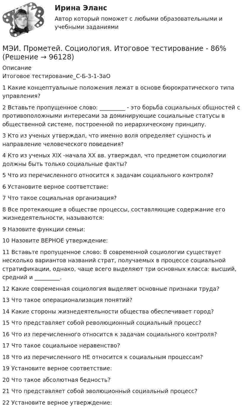     
            Описание
            Итоговое тестирование_С-Б-3-1-ЗаО1	Какие концептуальные положения лежат в основе бюрократического типа управления?	2	Вставьте пропущенное слово: _________ - это борьба социальных общностей с противоположными интересами за доминирующие социальные статусы в общественной системе, построенной по иерархическому принципу.	3	Кто из ученых утверждал, что именно воля определяет сущность и направление человеческого по­ведения?	4	Кто из ученых XIX -начала ХХ вв. утверждал, что предметом социологии должны быть только социальные факты?	5	Что из перечисленного относится к задачам социального контроля?	6	Установите верное соответствие:	7	Что такое социальная организация?	8	Все протекающие в обществе процессы, составляющие содержание его жизнедеятельности, называются:	9	Назовите функции семьи:	10	Назовите ВЕРНОЕ утверждение:	11	Вставьте пропущенное слово: В современной социологии существует несколько вариантов названий страт, получаемых в процессе социальной стратификации, однако, чаще всего выделяют три основных класса: высший, средний и _________.	12	Какие современная социология выделяет основные признаки труда?	13	Что такое операционализация понятий?	14	Какие стороны жизнедеятельности общества обеспечивает город?	15	Что представляет собой революционный социальный процесс?	16	Что из перечисленного относится к задачам социального контроля?	17	Что такое социальное неравенство?	18	Что из перечисленного НЕ относится к социальным процессам?	19	Установите верное соответствие:	20	Что такое абсолютная бедность?	21	Что представляет собой эволюционный социальный процесс?	22	Установите верное утверждение:   
            
            
            МЭИ. Прометей. Социология. Итоговое тестирование - 100%МЭИ. Прометей. Социология. Итоговое тестирование - 86%МЭИ. Прометей. Схемотехника итоговый тест 90%МЭИ. Прометей. Технические средства автоматизации и управления Полный курс Итоговая работа - 80%МЭИ. Прометей.  Экономика информационного общества - Аттестационный курс Итоговая работа«Мясо в горшочках»  -  рецептМясоперерабатывающая продукция Алтайского края МЭИ. Прометей. Полный курс Итоговая работа Системное программное обеспечение СПО - 100%МЭИ. Прометей. Полный курс Итоговая работа Системное программное обеспечение СПО - 100%МЭИ. Прометей. Полный курс Итоговая работа Системное программное обеспечение СПО - 90%МЭИ. Прометей.  Полный курс Итоговый тест - 96%МЭИ. Прометей. Полный курс итоговый тест по анализу данных - 100%МЭИ. Прометей. Правоведение - Полный курс Итоговый тест - 86%МЭИ. Прометей. Проектная деятельность. КМ-3. Управление проектами. Тестирование - 90%