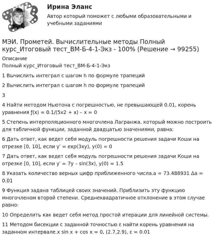     
            Описание
            Полный курс_Итоговый тест_ВМ-Б-4-1-Экз1	Вычислить интеграл с шагом h по формуле трапеций	2	Вычислить интеграл с шагом h по формуле трапеций	3		4	Найти методом Ньютона с погрешностью, не превышающей 0.01, корень уравнения ƒ(x) = 0.1/(5x2 + x) – x = 0	5	Степень интерполяционного многочлена Лагранжа, который можно построить для табличной функции, заданной двадцатью значениями, равна:	6	Дать ответ, как ведет себя модуль погрешности решения задачи Коши на отрезке [0, 10], если y′ = exp(3xy), y(0) = 0	7	Дать ответ, как ведет себя модуль погрешности решения задачи Коши на отрезке [0, 10], если y′ = 7y – sin(3x), y(0) = 1.5	8	Указать количество верных цифр приближенного числа.a = 73.488931 Δa = 0.01	9	Функция задана таблицей своих значений. Приблизить эту функцию многочленом второй степени. Среднеквадратичное отклонение в этом случае равно:	10	Определить как ведет себя метод простой итерации для линейной системы.	11	Методом бисекции с заданной точностью ε найти корень уравнения на заданном интервале.x sin x + cos x = 0, (2.7,2.9), ε = 0.01   
            
            
            МЭИ. Прометей. Базы данных 2/2 Полный курс - итоговая работа 80%МЭИ. Прометей. Вычислительные методы Полный курс_Итоговый тест_ВМ-Б-4-1-Экз - 100%МЭИ. Прометей. Вычислительные системы Полный курс Итоговая работа - 86%МЭИ. Прометей. Иностранный язык делового общения. Полный курс итоговая работа - 88%МЭИ. Прометей. Итоговый тест по моделирование на оценку 5МЭИ. Прометей. Итоговый тест по физкультуре 5/5МЭИ. Прометей. КМ-1. История социологической мыслиМЭИ Контрольная работа по дисциплине «Стилистика и риторика»МЭИ. Прометей. Web технологии 1/2 Полный курс Итоговая работа - 93%МЭИ. Прометей. Аттестационный курс Итоговая работа - 80%МЭИ. Прометей. Аттестационный курс Итоговая работа ИДДОМЭИ. Прометей. Аттестационный курс Итоговая работа ИДДОМЭИ. Прометей. Аттестационный курс Итоговая работа ИДДОМЭИ. Прометей. Аттестационный курс Итоговая работа ИДДО 