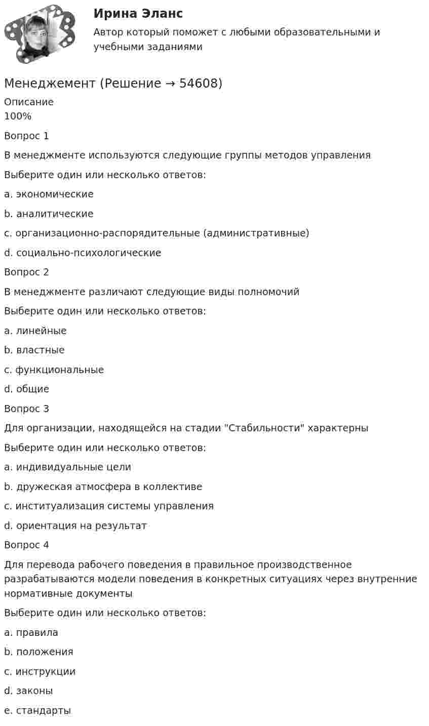      
            Описание
            100%Вопрос 1В менеджменте используются следующие группы методов управленияВыберите один или несколько ответов:a. экономические b. аналитическиеc. организационно-распорядительные (административные) d. социально-психологические Вопрос 2В менеджменте различают следующие виды полномочийВыберите один или несколько ответов:a. линейные b. властныеc. функциональные d. общие Вопрос 3Для организации, находящейся на стадии Стабильности характерныВыберите один или несколько ответов:a. индивидуальные целиb. дружеская атмосфера в коллективе c. институализация системы управления d. ориентация на результат Вопрос 4Для перевода рабочего поведения в правильное производственное разрабатываются модели поведения в конкретных ситуациях через внутренние нормативные документыВыберите один или несколько ответов:a. правила b. положения c. инструкции d. законыe. стандарты   
            
            
            Меморандум о взаимопонимании МенеджементМенеджементМенеджер и обеспечение трудовой производственной дисциплины на предприятииМенеджер компании поставил своим подчиненным цель – увеличить объем продаж в последнем квартале года. Определите качество поставленной цели в соответствии со SMART-критериями.Менеджер  личные качества, знания и уменияМенеджер по работе с клиентами общества с ограниченной ответственностью (ООО) «Трейд» предотвратил уход крупного клиента к конкурентной организации. Какой вариант вознаграждения целесообразно применить в данной ситуации?Межкультурное взаимодействие (Ответы на тест Синергия/МОИ/ МТИ)Межкультурное взаимодействие (тест с ответами магистратура Синергия)Межкультурные коммуникацииМежкультурные коммуникации. Синергия. Тест.... межличностных и межгрупповых отношений - это функция конфликта, когда он поляризуя противоположные силы, одновременно создает предпосылки для их объединения и сплоченности на новой основеМежотраслевые принципы включают в себя ...Межпозвоночные диски состоят главным образом из