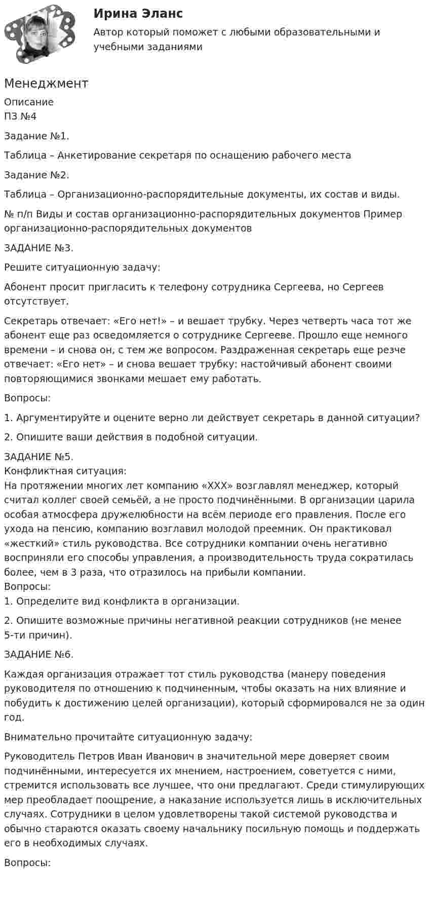      
          Описание
          ПЗ №4Задание №1.
Таблица – Анкетирование секретаря по оснащению рабочего местаЗадание №2.
Таблица – Организационно-распорядительные документы, их состав и виды.№ п/п	Виды и состав организационно-распорядительных документов	Пример организационно-распорядительных документовЗАДАНИЕ №3.
Решите ситуационную задачу:

Абонент просит пригласить к телефону сотрудника Сергеева, но Сергеев отсутствует.
Секретарь отвечает: «Его нет!» – и вешает трубку. Через четверть часа тот же абонент еще раз осведомляется о сотруднике Сергееве. Прошло еще немного времени – и снова он, с тем же вопросом. Раздраженная секретарь еще резче отвечает: «Его нет» – и снова вешает трубку: настойчивый абонент своими повторяющимися звонками мешает ему работать.
Вопросы:

1.	Аргументируйте и оцените верно ли действует секретарь в данной ситуации?
2.	Опишите ваши действия в подобной ситуации.ЗАДАНИЕ №5.
Конфликтная ситуация:На протяжении многих лет компанию «ХХХ» возглавлял менеджер, который считал коллег своей семьёй, а не просто подчинёнными. В организации царила особая атмосфера дружелюбности на всём периоде его правления. После его ухода на пенсию, компанию возглавил молодой преемник. Он практиковал «жесткий» стиль руководства. Все сотрудники компании очень негативно восприняли его способы управления, а производительность труда сократилась более, чем в 3 раза, что отразилось на прибыли компании.Вопросы:1.	Определите вид конфликта в организации.
2.	Опишите возможные причины негативной реакции сотрудников (не менее 5-ти причин).
ЗАДАНИЕ №6.
Каждая организация отражает тот стиль руководства (манеру поведения руководителя по отношению к подчиненным, чтобы оказать на них влияние и побудить к достижению целей организации), который сформировался не за один год.

Внимательно прочитайте ситуационную задачу:
Руководитель Петров Иван Иванович в значительной мере доверяет своим подчинёнными, интересуется их мнением, настроением, советуется с ними, стремится использовать все лучшее, что они предлагают. Среди стимулирующих мер преобладает поощрение, а наказание используется лишь в исключительных случаях. Сотрудники в целом удовлетворены такой системой руководства и обычно стараются оказать своему начальнику посильную помощь и поддержать его в необходимых случаях.
Вопросы:

  
            
            
            МенеджментМенеджментМенеджмент Менеджмент «Менеджмент»: 1. Управление персоналом в организации. 2. Виды конфликтов в организации и пути выхода из них.Менеджмент 2 (Задания 1, 2,3,4) РосдистантМенеджмент 2 Курс СИБУПКМенеджер и обеспечение трудовой производственной дисциплины на предприятииМенеджер компании поставил своим подчиненным цель – увеличить объем продаж в последнем квартале года. Определите качество поставленной цели в соответствии со SMART-критериями.Менеджер  личные качества, знания и уменияМенеджер по работе с клиентами общества с ограниченной ответственностью (ООО) «Трейд» предотвратил уход крупного клиента к конкурентной организации. Какой вариант вознаграждения целесообразно применить в данной ситуации?Менеджер проекта – это …Менеджер-стратег уделяет первостепенное внимание поиску новых возможностей в конкурентной борьбе. Какой подход к формированию продуктового ряда использует менеджер-стратег?Менеджеру по продажам Ванину организация включила в договор условия о том, что он при выполнении заданий работодателя сам организует свой труд