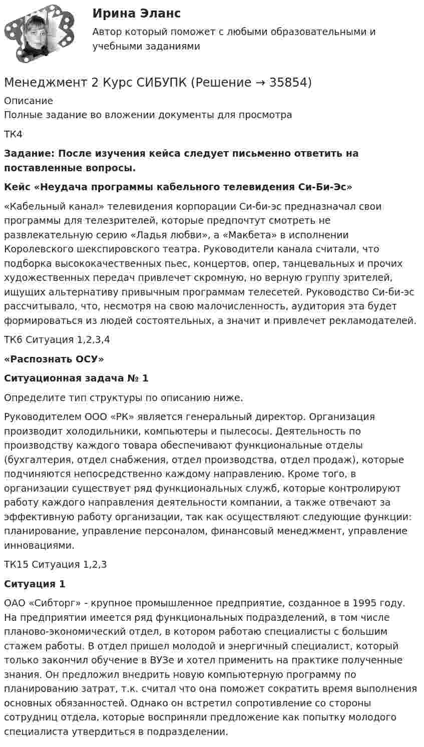     
          Описание
          Полные задание во вложении документы для просмотраТК4Задание: После изучения кейса следует письменно ответить на поставленные вопросы. Кейс «Неудача программы кабельного телевидения Си-Би-Эс» 	«Кабельный канал» телевидения корпорации Си-би-эс предназначал свои программы для телезрителей, которые предпочтут смотреть не развлекательную серию «Ладья любви», а «Макбета» в исполнении Королевского шекспировского театра. Руководители канала считали, что подборка высококачественных пьес, концертов, опер, танцевальных и прочих художественных передач привлечет скромную, но верную группу зрителей, ищущих альтернативу привычным программам телесетей. Руководство Си-би-эс рассчитывало, что, несмотря на свою малочисленность, аудитория эта будет формироваться из людей состоятельных, а значит и привлечет рекламодателей.ТК6 Ситуация 1,2,3,4«Распознать ОСУ»Ситуационная задача № 1 	Определите тип структуры по описанию ниже.	Руководителем ООО «РК» является генеральный директор. Организация производит холодильники, компьютеры и пылесосы. Деятельность по производству каждого товара обеспечивают функциональные отделы (бухгалтерия, отдел снабжения, отдел производства, отдел продаж), которые подчиняются непосредственно каждому направлению. Кроме того, в организации существует ряд функциональных служб, которые контролируют работу каждого направления деятельности компании, а также отвечают за эффективную работу организации, так как осуществляют следующие функции: планирование, управление персоналом, финансовый менеджмент, управление инновациями. ТК15 Ситуация 1,2,3 Ситуация 1 	ОАО «Сибторг» - крупное промышленное предприятие, созданное в 1995 году. На предприятии имеется ряд функциональных подразделений, в том числе планово-экономический отдел, в котором работаю специалисты с большим стажем работы. В отдел пришел молодой и энергичный специалист, который только закончил обучение в ВУЗе и хотел применить на практике полученные знания. Он предложил внедрить новую компьютерную программу по планированию затрат, т.к. считал что она поможет сократить время выполнения основных обязанностей. Однако он встретил сопротивление со стороны сотрудниц отдела, которые восприняли предложение как попытку молодого специалиста утвердиться в подразделении.    
            
            
            Менеджмент 2 (Задания 1, 2,3,4) РосдистантМенеджмент 2 Курс СИБУПКМенеджмент 3 тест НСПКМенеджмент 4 вариантМенеджмент 7 вариантМенеджмент (i-exam)... менеджмента дает прирост продаж, а также операционную экономию, со-инвестиции, объединенный брейнстормингМенеджер-стратег уделяет первостепенное внимание поиску новых возможностей в конкурентной борьбе. Какой подход к формированию продуктового ряда использует менеджер-стратег?Менеджеру по продажам Ванину организация включила в договор условия о том, что он при выполнении заданий работодателя сам организует свой трудменеджмент МенеджментМенеджментМенеджмент Менеджмент 