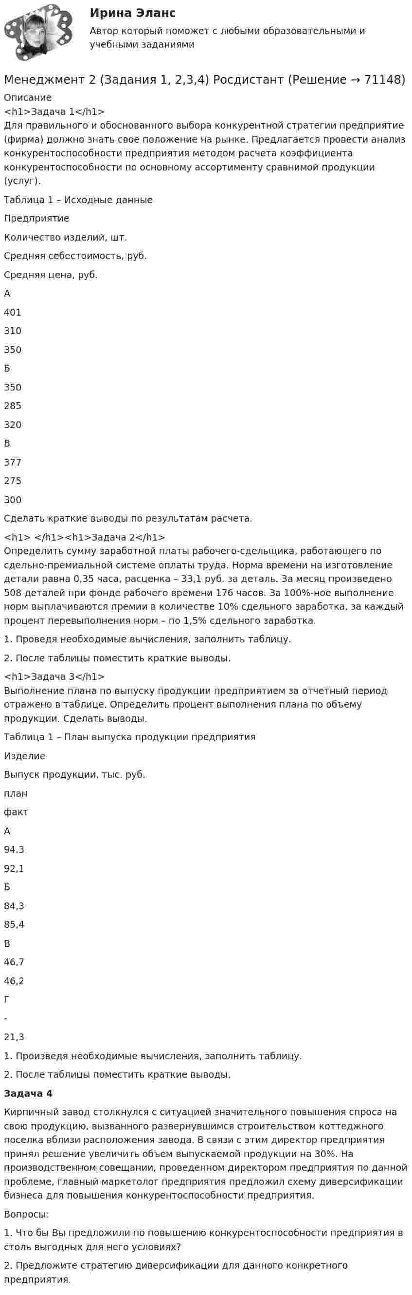     
            Описание
            <h1>Задача 1</h1>Для правильного и обоснованного выбора конкурентной стратегии предприятие (фирма) должно знать свое положение на рынке. Предлагается провести анализ конкурентоспособности предприятия методом расчета коэффициента конкурентоспособности по основному ассортименту сравнимой продукции (услуг).Таблица 1 – Исходные данные  Предприятие Количество изделий, шт. Средняя себестоимость, руб. Средняя цена, руб.   А 401 310 350   Б 350 285 320   В 377 275 300  Сделать краткие выводы по результатам расчета.<h1> </h1><h1>Задача 2</h1>Определить сумму заработной платы рабочего-сдельщика, работающего по сдельно-премиальной системе оплаты труда. Норма времени на изготовление детали равна 0,35 часа, расценка – 33,1 руб. за деталь. За месяц произведено 508 деталей при фонде рабочего времени 176 часов. За 100%-ное выполнение норм выплачиваются премии в количестве 10% сдельного заработка, за каждый процент перевыполнения норм – по 1,5% сдельного заработка.1. Проведя необходимые вычисления, заполнить таблицу.2. После таблицы поместить краткие выводы.<h1>Задача 3</h1>Выполнение плана по выпуску продукции предприятием за отчетный период отражено в таблице. Определить процент выполнения плана по объему продукции. Сделать выводы.Таблица 1 – План выпуска продукции предприятия  Изделие Выпуск продукции, тыс. руб.   план факт   А 94,3 92,1   Б 84,3 85,4   В 46,7 46,2   Г - 21,3  1. Произведя необходимые вычисления, заполнить таблицу.2. После таблицы поместить краткие выводы.   Задача 4	Кирпичный завод столкнулся с ситуацией значительного повышения спроса на свою продукцию, вызванного развернувшимся строительством коттеджного поселка вблизи расположения завода. В связи с этим директор предприятия принял решение увеличить объем выпускаемой продукции на 30%. На производственном совещании, проведенном директором предприятия по данной проблеме, главный маркетолог предприятия предложил схему диверсификации бизнеса для повышения конкурентоспособности предприятия.	Вопросы:	1. Что бы Вы предложили по повышению конкурентоспособности предприятия в столь выгодных для него условиях?	2. Предложите стратегию диверсификации для данного конкретного предприятия.    
            
            
            «Менеджмент»: 1. Управление персоналом в организации. 2. Виды конфликтов в организации и пути выхода из них.Менеджмент 2 (Задания 1, 2,3,4) РосдистантМенеджмент 2 Курс СИБУПКМенеджмент 3 тест НСПКМенеджмент 4 вариантМенеджмент 7 вариантМенеджмент (i-exam)Менеджер проекта – это …Менеджер-стратег уделяет первостепенное внимание поиску новых возможностей в конкурентной борьбе. Какой подход к формированию продуктового ряда использует менеджер-стратег?Менеджеру по продажам Ванину организация включила в договор условия о том, что он при выполнении заданий работодателя сам организует свой трудменеджмент МенеджментМенеджментМенеджмент 