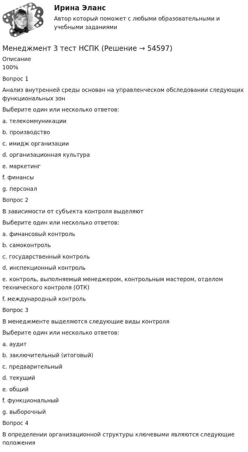      
            Описание
            100%Вопрос 1Анализ внутренней среды основан на управленческом обследовании следующих функциональных зонВыберите один или несколько ответов:a. телекоммуникацииb. производство c. имидж организации d. организационная культура e. маркетинг f. финансы g. персонал Вопрос 2В зависимости от субъекта контроля выделяютВыберите один или несколько ответов:a. финансовый контрольb. самоконтроль c. государственный контроль d. инспекционный контроль e. контроль, выполняемый менеджером, контрольным мастером, отделом технического контроля (ОТК) f. международный контроль Вопрос 3В менеджменте выделяются следующие виды контроляВыберите один или несколько ответов:a. аудитb. заключительный (итоговый) c. предварительный d. текущий e. общий f. функциональный g. выборочный Вопрос 4В определении организационной структуры ключевыми являются следующие положения  
            
            
            Менеджмент 2 Курс СИБУПКМенеджмент 3 тест НСПКМенеджмент 4 вариантМенеджмент 7 вариантМенеджмент (i-exam)... менеджмента дает прирост продаж, а также операционную экономию, со-инвестиции, объединенный брейнстормингМенеджмент вариант 4 «ЗабГУ»Менеджеру по продажам Ванину организация включила в договор условия о том, что он при выполнении заданий работодателя сам организует свой трудменеджмент МенеджментМенеджментМенеджмент Менеджмент «Менеджмент»: 1. Управление персоналом в организации. 2. Виды конфликтов в организации и пути выхода из них.