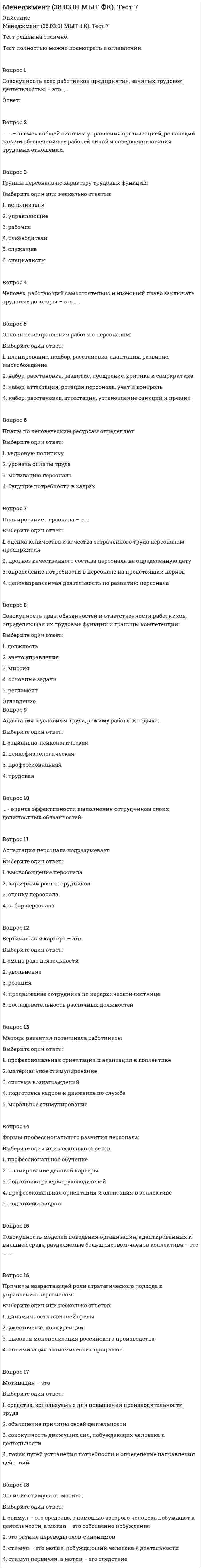      
          Описание
          В файле представлены ответы на некоторые вопросы теста. Список вопросов приведен ниже. 
          Оглавление
          _______ организации-это множество существующих вне организационной системы факторов, оказывающих на нее влияние…._______-это исследовательский метод, состоящий в том, что объект познания мысленно или практически…_______-это процесс передачи полномочий на выполнение задач подотчетному лицу______-классификация объектов по общности признаков______-это объединение людей, действующих совместно для достижения…______-это последовательность взаимосвязанных во времени и пространстве видов..______-это проблемная ситуация, которая требует решения или действие, которое необходимо совершить______-это трудовой коллектив организации______-это устойчивая, объективная связь явлений или событий, присущая достаточно большому количеству организаций…_____-это исследовательский метод, имеющий целью объединить отдельные части (элементы) изучаемого объекта на основе их оптимальной..____-группа коммерческих организаций, среди которых есть одна главная управляющая (материнская) компания и несколько дочерних..В процессе жизнедеятельности любой организации происходят необратимые и закономерные изменения прогрессивного или регрессивного характера. Так формулируетсяВ рамках достижения единой цели существует объективная тенденция организаций к созданию устойчивых объединений с соблюдением принципов рационального расположения…В современных условиях при проектировании организационных структур широко используется ситуационный подход. Он предполагает учет внешних и внутренних факторов..Назовите характеристики факторов, относящихся к группе «состояние внешней среды»…Внешние факторы по способу воздействия подразделяются наВо всякий момент времени развитие организации зависит от ее наиболее отстающей части, которую очень важно уметь находить для обеспечения…Выделите организации с механистической структуройВыделите организации с простой структуройВыделите организации с профессиональной структуройВыделите организации со структурой адхократииВыделите регулятивную организацию, выделяемую в функциональном подходе к классификацииВыделите свойства, характерные для естественных организацийВыделите свойства, характерные для искусственных организацийВыделите тотальную организацию для девиантов в социально-психологической…Выделите тотальную организацию духовно-религиозного характера в социально-психологической классификацииВыделите тотальную организацию особой разновидности в социально-психологической классификацииВыделите тотальную организацию социального призрения в социально-психологической классификацииДля любой организации существует такой набор элементов, при котором ее потенциал всегда будет либо существенно простой суммы потенциалов, входящих в нее..Задача______ -обеспечение согласованности в деятельности подразделений и должностных лиц организацииК духовным институтам общества относятсяК духовным институтам общества относятсяК политическим институтам общества относятсяК социальным институтам общества относятсяКаждая организация за период своего существования и функционирования проходит несколько стадий развития, соответствующих теории жизненного цикла организации..Назовите одну из ключевых задач управления на стадии создания организации…Какие из перечисленных факторов на данный момент наиболее существенно влияют на развитие организацийКакие свойства характеризуют законы, действующие в организацияхКакие характеристики свойственны принципам, действующим в организацияхКакой из перечисленных элементов, не является ключевой составляющей частью процессаКакой элемент не является объектом организационного проектированияЛюбой организации как социально-экономической системе присуще стремление к выживанию за счет оптимального использования кадровых…На каком этапе жизненного цикла организации по И. Адизесу достигается оптимальное сочетание контролируемости и гибкостиНазовите основные типы неопределенности законов, действующих в социальных организацияхНазовите теоретика институциональной модели организацииНазовите теоретика классической модели организацииНазовите теоретика неоклассической модели организацииНаиболее важный производственный участок, входящий в состав цеховОбъединение предпринимателей на долговременной или временной основе, предусматривающее особый порядок расходов компаний и распределения общей прибыли в пропорциях..Организация является социальной единицей общества, в которой люди добиваются коллективных целей и удовлетворяют свои потребности. В последнее время…Какой фактор способствовал формированию важности организаций в жизни общества XIX века…Организация является социальной единицей общества, в которой люди добиваются коллективных целей и удовлетворяют свои потребности. В последнее время…Какой фактор способствовал формированию важности организаций в жизни общества XIX века…Организация-этоПредметом теории организации являютсяПри осуществлении организационных изменений неизбежно возникает сопротивление. Большинство людей по своей природе не любят нового, стремятся «плыть по течению»….Укажите наиболее эффективный способ преодоления сопротивления организационным….Принятие упреждающих управленческих решений только через волюПринятие упреждающих управленческих решений только через восприятиеПринятие упреждающих управленческих решений только через научные знанияПроизводственное объединение в форме АО с общим руководством для самостоятельных предприятий, являющихся юридическими лицами и связанных патентно-лицензионными…Производственное объединение предприятий одной отрасли, предполагающее совместную коммерческую деятельность для регулирования сбыта с помощью квот, товарных цен и совместных условий реализацииПроизводственное объединение, в котором крупная корпорация обязуется снабжать мелкую компанию своими товарами и технологиями, предоставлять услуги в области..Производственное объединение, в котором предприятия, принадлежащие разным собственникам, сливаясь в единый производственный комплекс..Процесс организационного проектирования включает мероприятия по определению функциональных целей.. Выделите оптимальную формулировку..Рассмотрим несколько вариантов возможной реализации закона композиции и пропорциональности на конкретном предприятии.Как будет происходить реализация закона композиции и пропорциональности на предприятии, если ни руководитель, ни подчиненные ничего не знают о действии данного закона?...Руководитель компании на разных стадиях жизненного цикла организации (ЖЦО) применял управленческие практики, рекомендуемые Л. Грейнером.Какому элементу организации менеджмент компании придавал наибольший приоритет на стадии 4-Рост через координацию..Руководитель компании на разных стадиях жизненного цикла организации (ЖЦО) применял управленческие практики, рекомендуемые Л. Грейнером.Какому элементу организации менеджмент компании придавал наибольший приоритет на стадии 3-Рост через делегированиеРуководитель компании на разных стадиях жизненного цикла организации (ЖЦО) применял управленческие практики, рекомендуемые Л. Грейнером.Какому элементу организации менеджмент компании придавал наибольший приоритет на стадии 1-Рост через креативностьРуководитель компании на разных стадиях жизненного цикла организации (ЖЦО) применял управленческие практики, рекомендуемые Л. Грейнером.Какому элементу организации менеджмент компании придавал наибольший приоритет на стадии 2-Рост через директивное руководство?...Руководитель компании, закончив курсы по эффективному управлению организацией, решил применить…Какие экономические мероприятия рекомендуется осуществить для повышения…Совокупность методов рационального использования средств и предметов труда, информации и ресурсов для достижения целей организации-этоСовокупность находящихся вне пределов организации, но оказывающих на нее определяющее воздействие факторов и элементовСовокупность отдельных видов различного оборудования, образующих производственные мощности-этоСовокупность отношений, возникающих в результате совместной деятельности людей-этоСовокупность правил и норм, определяющих последовательность операций в производстве и управлении-этоСовокупность хозяйственных и финансовых процессов, образуемых в результате совместной деятельности людей-этоУкажите динамические свойства социальной системыУкажите наиболее важные причины классификации организацийУкажите наиболее значимые мероприятия повышения синергетического эффекта организацииУкажите наиболее значимые показатели эффективности процессаУкажите организации наиболее высокого порядкаУкажите организационные полномочия, имеющие наивысшую степень обязательности к исполнениюУкажите основные трудности, возникающих при построении структуры организационной системыУкажите отличительные черты унитарных предприятийУкажите отличительные черты управленческих функцийУкажите признаки производственного кооперативаУкажите самую значимою характеристику деловых организацийУкажите синтетические свойства социальной системыУкажите системы, относящиеся к группе классификации по взаимодействию со средойУкажите системы, относящиеся к группе классификации по назначениюУкажите системы, относящиеся к группе классификации по сложности поведенияУкажите системы, относящиеся к группе классификации по составуУкажите системы, относящиеся к группе классификации по степени организованностиУкажите системы, относящиеся к группе классификации по характеру функцийУкажите системы, относящиеся к группе классификации по характеру развитияУкажите системы, относящиеся к группе классификации по характеру связи между элементамиУкажите соответствие между полномочиями и должностями, обладающими этими..-координационные..-рекомендательные..-согласительные..-контроль-отчетные..-распорядительные..Укажите статические свойства социальной системыУкажите условия функционирования коммандитных товариществУкажите факторы внешней среды прямого воздействия на функционирование организацииУкажите характерные признаки формальной организацииУстановите последовательность выполнения задач, входящих в организационный процесс-построение организационной..-контроль исполнения..-определение взаимосвязей..-распределение ресурсов….-регулирование деятельности..Установите последовательность действий в процессе принятия управленческого решения-выявление ограничений..-выбор варианта решения-реализация решения-постановка проблемы-контроль исполнения решенияУстановите последовательность зависимости организационных целей в порядке убывания…-операционные цели-оперативные цели-официальные функциональные..-миссияУстановите последовательность мероприятий организационного проектирования-создание новой..-внедрение организационного..-комплексное обследование..-выбор стратегии..-разработка общей..-выпуск полного…Установите последовательность основных управленческих задач на стадии «упадка»…-осуществление значительных…-экономия ресурсов-слияние с другими…-ориентация на бизнес-направлении…Установите последовательность основных управленческих задач на стадии «создания» организации-изучить потребительский спрос-собрать и оценить информацию..-сопоставить результаты..-привлечь дополнительные..-организовать управленческий процессУстановите последовательность фаз процесса внедрения оргпроекта-управленческое воздействие-мотивация персонала-контроль-становление проекта-подготовка и переподготовка кадровУстановите последовательность функций управленческого цикла-контроль-планирование-организация-мотивацияУстановите последовательность этапов жизненного цикла организации по Айзеку…Установите соответствие между видом процессов, происходящих в организации, и объектом их организационного..-системный процесс-функциональный…-инжиниринговый..-административный..-управленческий..-инновационный..Установите соответствие между данными целями и их содержанием-удовлетворение социальных..-достижение прибыли..-завоевание позиций..-достижение количественных..Установите соответствие между значимыми факторами внешней среды, воздействующими на работу..-законодательная и нормативная..-научные и технологичные…-демографические характеристики..-платежеспособность населения…Установите соответствие между определение и понятием, которое оно характеризует-наличие регулярных производственных…-концентрация элементов..-разделение труда..-описание всех правил…Установите соответствие между определение и понятием, которое оно характеризует-обязанность отвечать за принятие решения..-система предоставления и передачи информации всем подразделениям и сотрудникам..-ограниченное право по руководству..-процесс сознательного выбора…Установите соответствие между понятием и его содержанием-создание работоспособного коллектива..-создание условий..-установление последовательности..Установите соответствие между понятием и его характеристикой-удовлетворение социальных..-политическая власть-воспитание и обучение-совокупность людей-преобразование общества-право управлять..Установите соответствие между причинами возникновения сопротивления изменениям…-вероятность потери дохода..-отсутствие у людей..-нежелание нарушать..-страх потери влияния..Установление структурно-функциональных связей между основными элементами организации… 
            
            
            Менеджмент (4-6 тест) ВиттеМенеджмент (7-10 тест) ВиттеМенеджмент (7-10 тест) Витте. 2Менеджмент и маркетинг в современном здравоохранении (тест с ответами Синергия)Менеджмент > Итоговая аттестация / Менеджмент.ои(dor) (ответы на тест Синергия / МТИ / МосАП)Менеджмент. Итоговый тестМенеджмент качества образовательного процессаМежду полюсами подковообразного магнита вращается алюминиевый диск (см. рисунок) в направлении, указанном стрелкой. Какое направление имеет индукционный ток?Менеджер проекта – это …Менеджеры, занимающиеся непосредственным управлением работниками, контактами с клиентами и информационным обеспечением процессов управления, относятся к … уровнюМенеджеры, отвечающие за разработку стратегии развития компании, относятся к … уровнюМенеджментМенеджмент (1-10 тест) ВиттеМенеджмент (1-3 тест) Витте