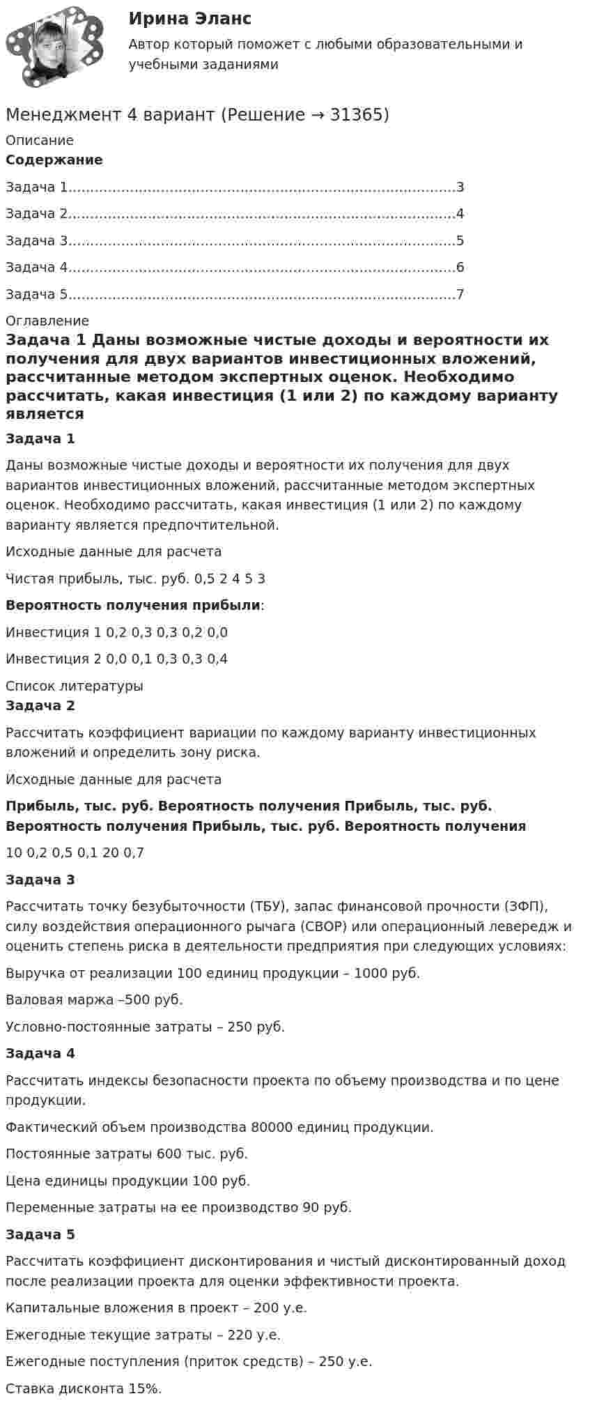    
          Описание
          СодержаниеЗадача 1……………………………………………………………………….……3Задача 2………………………………………………………………………….…4Задача 3………………………………………………………………………….…5Задача 4………………………………………………………………………….…6Задача 5……………………………………………………………………….……7 
          Оглавление
          Задача 1	 	Даны возможные чистые доходы и вероятности их получения для двух вариантов инвестиционных вложений, рассчитанные методом экспертных оценок. Необходимо рассчитать, какая инвестиция (1 или 2) по каждому варианту является предпочтительной.	 Исходные данные для расчета  Чистая прибыль, тыс. руб.  0,5 2 4 5 3 Вероятность получения прибыли:   Инвестиция 1  0,2 0,3 0,3 0,2 0,0   Инвестиция 2  0,0 0,1 0,3 0,3 0,4  
          Список литературы
          Задача 2	 	Рассчитать коэффициент вариации по каждому варианту инвестиционных вложений и определить зону риска.	 Исходные данные для расчета Прибыль, тыс. руб. Вероятность получения Прибыль, тыс. руб. Вероятность получения Прибыль, тыс. руб. Вероятность получения   10 0,2 0,5 0,1 20 0,7 Задача 3	 	Рассчитать точку безубыточности (ТБУ), запас финансовой прочности (ЗФП), силу воздействия операционного рычага (СВОР) или операционный левередж и оценить степень риска в деятельности предприятия при следующих условиях:	Выручка от реализации 100 единиц продукции – 1000 руб.	Валовая маржа –500 руб.	Условно-постоянные затраты – 250 руб.Задача 4	 	Рассчитать индексы безопасности проекта по объему производства и по цене продукции.	Фактический объем производства 80000 единиц продукции.	Постоянные затраты 600 тыс. руб.	Цена единицы продукции 100 руб.	Переменные затраты на ее производство 90 руб.Задача 5	 	Рассчитать коэффициент дисконтирования и чистый дисконтированный доход после реализации проекта для оценки эффективности проекта.	Капитальные вложения в проект – 200 у.е.	Ежегодные текущие затраты – 220 у.е.	Ежегодные поступления (приток средств) – 250 у.е.	Ставка дисконта 15%.
            
            
            Менеджмент 3 тест НСПКМенеджмент 4 вариантМенеджмент 7 вариантМенеджмент (i-exam)... менеджмента дает прирост продаж, а также операционную экономию, со-инвестиции, объединенный брейнстормингМенеджмент вариант 4 «ЗабГУ»Менеджмент в гостиничном сервисе и туризме  ВСЕ ЗАДАНИЯ менеджмент МенеджментМенеджментМенеджмент Менеджмент «Менеджмент»: 1. Управление персоналом в организации. 2. Виды конфликтов в организации и пути выхода из них.Менеджмент 2 (Задания 1, 2,3,4) Росдистант