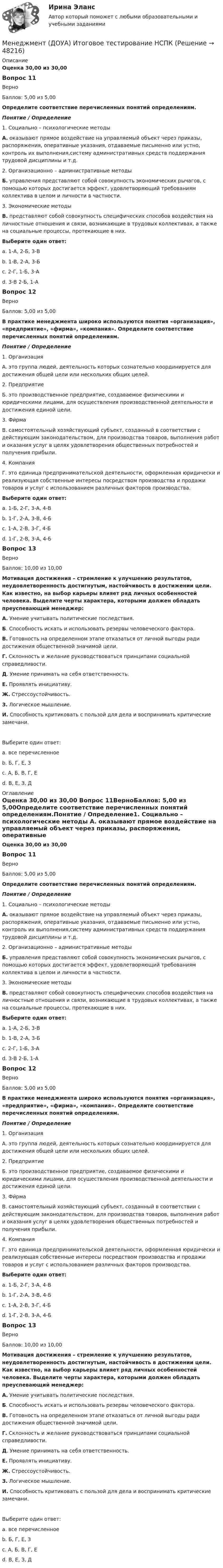     
            Описание
            Оценка 30,00 из 30,00 Вопрос 11ВерноБаллов: 5,00 из 5,00Определите соответствие перечисленных понятий определениям.Понятие     /      Определение1. Социально – психологические методы А.  оказывают прямое воздействие на управляемый объект через приказы, распоряжения, оперативные указания, отдаваемые письменно или устно, контроль их выполнения,систему административных средств поддержания трудовой дисциплины и т.д. 2. Организационно – административные методы Б. управления представляют собой совокупность экономических рычагов, с помощью которых достигается эффект, удовлетворяющий требованиям коллектива в целом и личности в частности. 3. Экономические методы В. представляют собой совокупность специфических способов воздействия на личностные отношения и связи, возникающие в трудовых коллективах, а также на социальные процессы, протекающие в них.Выберите один ответ:a. 1-А, 2-Б, 3-Вb. 1-В, 2-А, 3-Б c. 2-Г, 1-Б, 3-Аd. 3-В 2-Б, 1-АВопрос 12ВерноБаллов: 5,00 из 5,00В практике менеджмента широко используются понятия «организация», «предприятие», «фирма», «компания». Определите соответствие перечисленных понятий определениям.Понятие    /   Определение1. Организация А. это группа людей, деятельность которых сознательно координируется для достижения общей цели или нескольких общих целей. 2. Предприятие  Б. это производственное предприятие, создаваемое физическими и юридическими лицами, для осуществления производственной деятельности и достижения единой цели.  3. Фи́рма В. самостоятельный хозяйствующий субъект, созданный в соответствии с действующим законодательством, для производства товаров, выполнения работ и оказания услуг в целях удовлетворения общественных потребностей и получения прибыли. 4. Компания Г. это единица предпринимательской деятельности, оформленная юридически и реализующая собственные интересы посредством производства и продажи товаров и услуг с использованием различных факторов производства. Выберите один ответ:a. 1-Б, 2-Г, 3-А, 4-Вb. 1-Г, 2-А, 3-В, 4-Бc. 1-А, 2-В, 3-Г, 4-Б d. 1-Г, 2-В, 3-А, 4-БВопрос 13ВерноБаллов: 10,00 из 10,00Мотивация достижения – стремление к улучшению результатов, неудовлетворенность достигнутым, настойчивость в достижении цели. Как известно, на выбор карьеры влияет ряд личных особенностей человека. Выделите черты характера, которыми должен обладать преуспевающий менеджер:А. Умение учитывать политические последствия.Б. Способность искать и использовать резервы человеческого фактора.В. Готовность на определенном этапе отказаться от личной выгоды ради достижения общественной значимой цели.Г. Склонность и желание руководствоваться принципами социальной справедливости.Д. Умение принимать на себя ответственность.Е. Проявлять инициативу.Ж. Стрессоустойчивость. З. Логическое мышление.И. Способность критиковать с пользой для дела и воспринимать критические замечани.Выберите один ответ:a. все перечисленное b. Б, Г, Е, Зc. А, Б, В, Г, Еd. В, Е, З, Д 
            Оглавление
            Оценка 30,00 из 30,00 Вопрос 11ВерноБаллов: 5,00 из 5,00Определите соответствие перечисленных понятий определениям.Понятие     /      Определение1. Социально – психологические методы А.  оказывают прямое воздействие на управляемый объект через приказы, распоряжения, оперативные указания, отдаваемые письменно или устно, контроль их выполнения,систему административных средств поддержания трудовой дисциплины и т.д. 2. Организационно – административные методы Б. управления представляют собой совокупность экономических рычагов, с помощью которых достигается эффект, удовлетворяющий требованиям коллектива в целом и личности в частности. 3. Экономические методы В. представляют собой совокупность специфических способов воздействия на личностные отношения и связи, возникающие в трудовых коллективах, а также на социальные процессы, протекающие в них.Выберите один ответ:a. 1-А, 2-Б, 3-Вb. 1-В, 2-А, 3-Б c. 2-Г, 1-Б, 3-Аd. 3-В 2-Б, 1-АВопрос 12ВерноБаллов: 5,00 из 5,00В практике менеджмента широко используются понятия «организация», «предприятие», «фирма», «компания». Определите соответствие перечисленных понятий определениям.Понятие    /   Определение1. Организация А. это группа людей, деятельность которых сознательно координируется для достижения общей цели или нескольких общих целей. 2. Предприятие  Б. это производственное предприятие, создаваемое физическими и юридическими лицами, для осуществления производственной деятельности и достижения единой цели.  3. Фи́рма В. самостоятельный хозяйствующий субъект, созданный в соответствии с действующим законодательством, для производства товаров, выполнения работ и оказания услуг в целях удовлетворения общественных потребностей и получения прибыли. 4. Компания Г. это единица предпринимательской деятельности, оформленная юридически и реализующая собственные интересы посредством производства и продажи товаров и услуг с использованием различных факторов производства. Выберите один ответ:a. 1-Б, 2-Г, 3-А, 4-Вb. 1-Г, 2-А, 3-В, 4-Бc. 1-А, 2-В, 3-Г, 4-Б d. 1-Г, 2-В, 3-А, 4-БВопрос 13ВерноБаллов: 10,00 из 10,00Мотивация достижения – стремление к улучшению результатов, неудовлетворенность достигнутым, настойчивость в достижении цели. Как известно, на выбор карьеры влияет ряд личных особенностей человека. Выделите черты характера, которыми должен обладать преуспевающий менеджер:А. Умение учитывать политические последствия.Б. Способность искать и использовать резервы человеческого фактора.В. Готовность на определенном этапе отказаться от личной выгоды ради достижения общественной значимой цели.Г. Склонность и желание руководствоваться принципами социальной справедливости.Д. Умение принимать на себя ответственность.Е. Проявлять инициативу.Ж. Стрессоустойчивость. З. Логическое мышление.И. Способность критиковать с пользой для дела и воспринимать критические замечани.Выберите один ответ:a. все перечисленное b. Б, Г, Е, Зc. А, Б, В, Г, Еd. В, Е, З, Д 
            
            
            Менеджмент (ДОУА)_итоговаяработаМенеджмент (ДОУА) Итоговое тестирование   НСПКМенеджмент (ДОУА) Комплексное заданиеМенеджмент (ДОУА) Практическое занятие 1. Задание 2  НСПКМенеджмент (ДОУА) Практическое занятие 1. Задание 8  (филворд) НСПКМенеджмент (ДОУА) Практическое занятие 2. Задание 9  НСПКМенеджмент (ДОУА) ТЕСТ-1  НСПКМенеджмент (ДОУА)Менеджмент (ДОУА)Менеджмент (ДОУА)Менеджмент (ДОУА)Менеджмент (ДОУА)Менеджмент (ДОУА) 12 из 12Менеджмент (ДОУА) 3 балла из 3