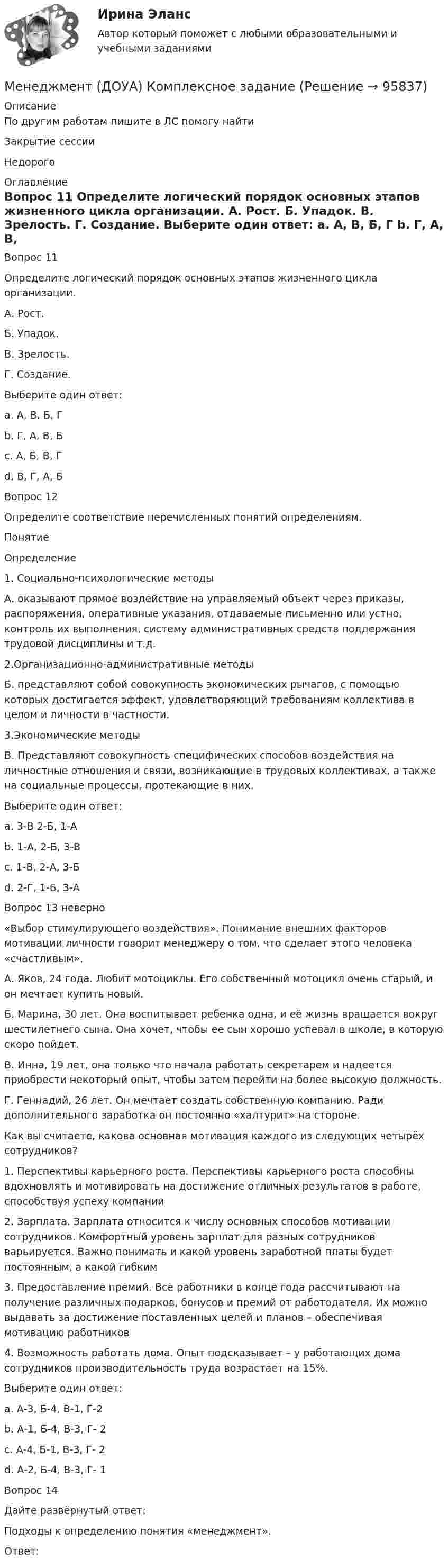      
            Описание
            По другим работам пишите в ЛС помогу найтиЗакрытие сессииНедорого 
            Оглавление
            Вопрос 11  
Определите логический порядок основных этапов жизненного цикла организации.
А. Рост.
Б. Упадок.
В. Зрелость.
Г. Создание.
Выберите один ответ:
a. А, В, Б, Г
b. Г, А, В, Б  
c. А, Б, В, Г
d. В, Г, А, Б
Вопрос 12
Определите соответствие перечисленных понятий определениям.
Понятие
Определение
1.	Социально-психологические методы
А.  оказывают прямое воздействие на управляемый объект через приказы, распоряжения, оперативные указания, отдаваемые письменно или устно, контроль их выполнения, систему административных средств поддержания трудовой дисциплины и т.д.
2.Организационно-административные методы
Б. представляют собой совокупность экономических рычагов, с помощью которых достигается эффект, удовлетворяющий требованиям коллектива в целом и личности в частности.
3.Экономические методы
В. Представляют совокупность специфических способов воздействия  на  личностные отношения и связи, возникающие в трудовых коллективах, а также на социальные процессы, протекающие в них.
Выберите один ответ:
a. 3-В 2-Б, 1-А
b. 1-А, 2-Б, 3-В
c. 1-В, 2-А, 3-Б 
d. 2-Г, 1-Б, 3-А
Вопрос 13 неверно 
«Выбор стимулирующего воздействия». Понимание внешних факторов мотивации личности говорит менеджеру о том, что сделает этого человека «счастливым». 
А. Яков, 24 года. Любит мотоциклы. Его собственный мотоцикл очень старый, и он мечтает купить новый.
Б. Марина, 30 лет. Она воспитывает ребенка одна, и её жизнь вращается вокруг шестилетнего сына. Она хочет, чтобы ее сын хорошо успевал в школе, в которую скоро пойдет.
В. Инна, 19 лет, она только что начала работать секретарем и надеется приобрести некоторый опыт, чтобы затем перейти на более высокую должность.
Г. Геннадий, 26 лет. Он мечтает создать собственную компанию. Ради дополнительного заработка он постоянно «халтурит» на стороне.
Как вы считаете, какова основная мотивация каждого из следующих четырёх сотрудников?
1.	Перспективы карьерного роста. Перспективы карьерного роста способны вдохновлять и мотивировать на достижение отличных результатов в работе, способствуя успеху компании
2.	Зарплата. Зарплата относится к числу основных способов мотивации сотрудников. Комфортный уровень зарплат для разных сотрудников варьируется. Важно понимать и какой уровень заработной платы будет постоянным, а какой гибким
3.	Предоставление премий. Все работники в конце года рассчитывают на получение различных подарков, бонусов и премий от работодателя. Их можно выдавать за достижение поставленных целей и планов – обеспечивая мотивацию работников
4.	Возможность работать дома. Опыт подсказывает – у работающих дома сотрудников производительность труда возрастает на 15%. 
Выберите один ответ:
a. А-3, Б-4, В-1, Г-2
b. А-1, Б-4, В-3, Г- 2
c. А-4, Б-1, В-3, Г- 2
d. А-2, Б-4, В-3, Г- 1  
Вопрос 14
Дайте развёрнутый ответ:
Подходы к определению понятия «менеджмент».
Ответ: 
  
            
            
            Менеджмент (ДОУА) Итоговое тестирование   НСПКМенеджмент (ДОУА) Комплексное заданиеМенеджмент (ДОУА) Практическое занятие 1. Задание 2  НСПКМенеджмент (ДОУА) Практическое занятие 1. Задание 8  (филворд) НСПКМенеджмент (ДОУА) Практическое занятие 2. Задание 9  НСПКМенеджмент (ДОУА) ТЕСТ-1  НСПКМенеджмент (ДОУА) ТЕСТ-2 НСПКМенеджмент (ДОУА)Менеджмент (ДОУА)Менеджмент (ДОУА)Менеджмент (ДОУА)Менеджмент (ДОУА) 12 из 12Менеджмент (ДОУА) 3 балла из 3Менеджмент (ДОУА) 9 из 10