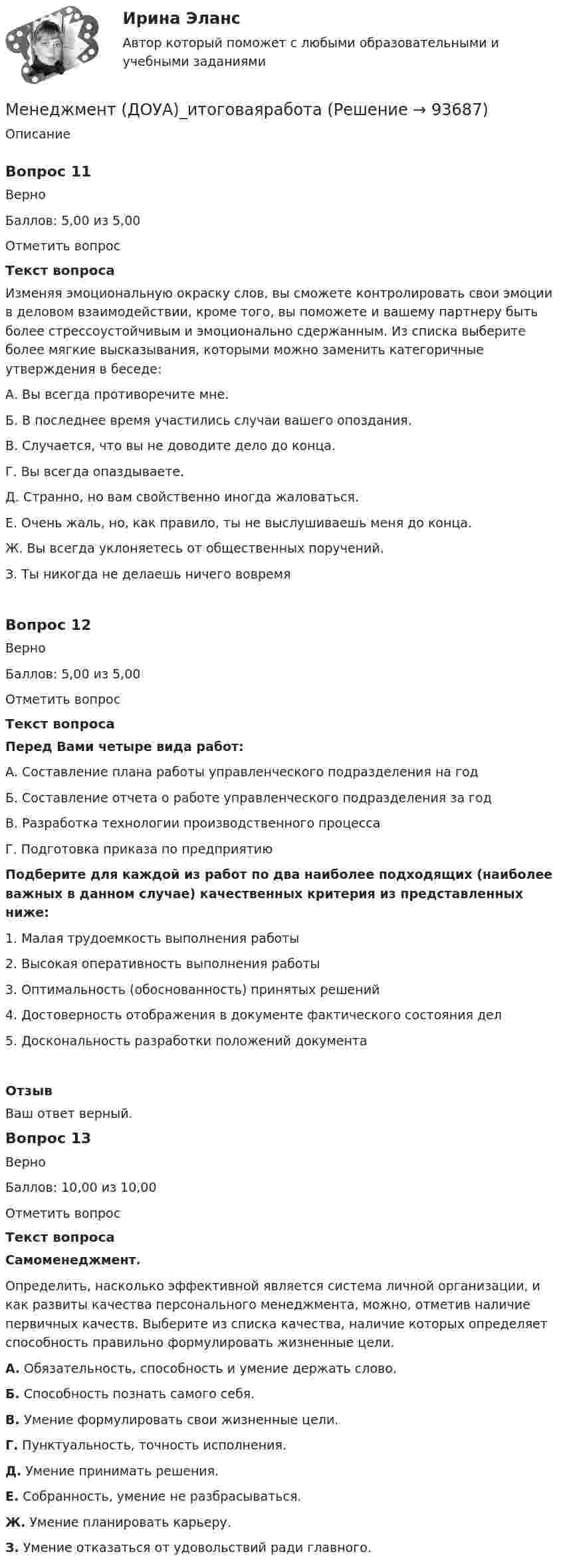      
            Описание
            Вопрос 11ВерноБаллов: 5,00 из 5,00Отметить вопросТекст вопросаИзменяя эмоциональную окраску слов, вы сможете контролировать свои эмоции в деловом взаимодействии, кроме того, вы поможете и вашему партнеру быть более стрессоустойчивым и эмоционально сдержанным. Из списка выберите более мягкие высказывания, которыми можно заменить категоричные утверждения в беседе:А. Вы всегда противоречите мне.Б. В последнее время участились случаи вашего опоздания.В. Случается, что вы не доводите дело до конца.Г. Вы всегда опаздываете.Д. Странно, но вам свойственно иногда жаловаться.Е. Очень жаль, но, как правило, ты не выслушиваешь меня до конца.Ж. Вы всегда уклоняетесь от общественных поручений.З. Ты никогда не делаешь ни­чего вовремяВопрос 12ВерноБаллов: 5,00 из 5,00Отметить вопросТекст вопросаПеред Вами четыре вида работ:А. Составление плана работы управленческого подразделения на годБ. Составление отчета о работе управленческого подразделения за годВ. Разработка технологии производственного процессаГ. Подготовка приказа по предприятиюПодберите для каждой из работ по два наиболее подходящих (наиболее важных в данном случае) качественных критерия из представленных ниже:1. Малая трудоемкость выполнения работы2. Высокая оперативность выполнения работы3. Оптимальность (обоснованность) принятых решений4. Достоверность отображения в документе фактического состояния дел5. Доскональность разработки положений документаОтзывВаш ответ верный.Вопрос 13ВерноБаллов: 10,00 из 10,00Отметить вопросТекст вопросаСамоменеджмент.Определить, насколько эффективной является система личной организации, и как развиты качества персонального менеджмента, можно, отметив наличие первичных качеств. Выберите из списка качества, наличие которых определяет способность правильно формулировать жизненные цели.А. Обязательность, способность и умение держать слово.Б. Способность познать самого себя.В. Умение формулировать свои жизненные цели.Г. Пунктуальность, точность исполнения.Д. Умение принимать решения.Е. Собранность, умение не разбрасываться.Ж. Умение планировать карьеру.З. Умение отказаться от удовольствий ради главного.    
            
            
            Менеджмент (ДОУА) 9 из 10Менеджмент (ДОУА)_итоговаяработаМенеджмент (ДОУА) Итоговое тестирование   НСПКМенеджмент (ДОУА) Комплексное заданиеМенеджмент (ДОУА) Практическое занятие 1. Задание 2  НСПКМенеджмент (ДОУА) Практическое занятие 1. Задание 8  (филворд) НСПКМенеджмент (ДОУА) Практическое занятие 2. Задание 9  НСПКМенеджмент (ДОУА)Менеджмент (ДОУА)Менеджмент (ДОУА)Менеджмент (ДОУА)Менеджмент (ДОУА)Менеджмент (ДОУА)Менеджмент (ДОУА) 12 из 12