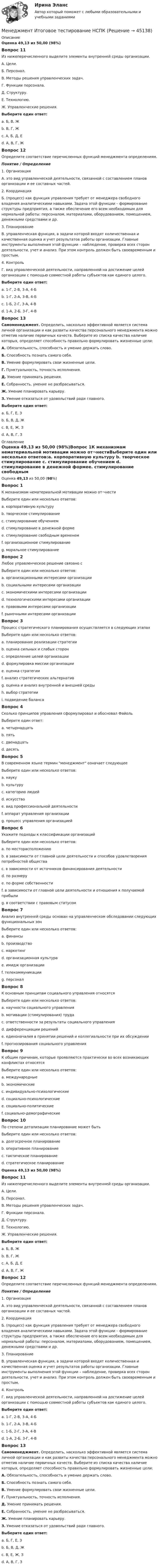      
            Описание
            Оценка 49,13 из 50,00 (98%)Вопрос 11Из нижеперечисленного выделите элементы внутренней среды организации.А. Цели.Б. Персонал.В. Методы решения управленческих задач.Г. Функции персонала.Д. Структуру.Е. Технологию.Ж. Управленческие решения.Выберите один ответ:a. Б, В, Жb. В, Г, Жc. А, Б, Д, Е d. А, В, Г, ЖВопрос 12Определите соответствие перечисленных функций менеджмента определениям.Понятие  /   Определение1. Организация А. это вид управленческой деятельности, связанной с составлением планов организации и ее составных частей.2. Координация Б. (процесс) как функция управления требует от менеджера свободного владения аналитическими навыками. Задача этой функции – формирование структуры предприятия, а также обеспечение его всем необходимым для нормальной работы: персоналом, материалами, оборудованием, помещением, денежными средствами и др.3. ПланированиеВ. управленческая функция, в задачи которой входят количественная и качественная оценка и учет результатов работы организации. Главные инструменты выполнения этой функции – наблюдение, проверка всех сторон деятельности, учет и анализ. При этом контроль должен быть своевременным и простым.4. Контроль Г. вид управленческой деятельности, направленной на достижение целей организации с помощью совместной работы субъектов как единого целого.Выберите один ответ:a. 1-Г, 2-В, 3-А, 4-Бb. 1-Г, 2-А, 3-В, 4-Бc. 1-Б, 2-Г, 3-А, 4-В d. 1-А, 2-Б, 3-Г, 4-ВВопрос 13Самоменеджмент.  Определить, насколько эффективной является система личной организации и как развиты качества персонального менеджмента можно отметив наличие первичных качеств. Выберите из списка качества наличие которых, определяет способность правильно формулировать жизненные цели: А. Обязательность, способность и умение держать слово.Б. Способность познать самого себя.В. Умение формулировать свои жизненные цели.Г. Пунктуальность, точность исполнения.Д. Умение принимать решения.Е. Собранность, умение не разбрасываться.Ж. Умение планировать карьеру.З. Умение отказаться от удовольствий ради главного.Выберите один ответ:a. Б, Г, Е, Зb. Б, В, Д, Ж c. В, Е, Ж, З d. А, В, Г, З 
            Оглавление
            Оценка 49,13 из 50,00 (98%)Вопрос 1К механизмам нематериальной мотивации можно от¬нестиВыберите один или несколько ответов:a. корпоративную культуру b. творческое стимулирование c. стимулирование обучением d. стимулирование в денежной формеe. стимулирование свободным временем f. организационное стимулирование g. моральное стимулирование Вопрос 2Любое управленческое решение связано сВыберите один или несколько ответов:a. организационными интересами организации b. социальными интересами организации c. экономическими интересами организации d. технологическими интересами организации e. правовыми интересами организации f. рыночными интересами организацииВопрос 3Процесс стратегического планирования осуществляется в следующих этапахВыберите один или несколько ответов:a. планирование реализации стратегии b. оценка сильных и слабых сторон c. определение целей организации d. формулировка миссии организации e. оценка стратегии f. анализ стратегических альтернатив g. оценка и анализ внутренней и внешней среды h. выбор стратегии i. подведение балансаВопрос 4Сколько принципов управления сформулировал и обосновал ФайольВыберите один ответ:a. четырнадцать b. пятьc. двенадцатьd. десятьВопрос 5В современном языке термин менеджмент означает следующееВыберите один или несколько ответов:a. наукуb. культуруc. категорию людейd. искусствоe. вид профессиональной деятельности f. аппарат управления организацииg. процесс управления организацией Вопрос 6Укажите подходы к классификации организацийВыберите один или несколько ответов:a. по месторасположениюb. в зависимости от главной цели деятельности и способов удовлетворения потребностей общества c. в зависимости от источников финансирования деятельности d. по размеру e. по форме собственности f. в зависимости от главной цели деятельности и отношения к получаемой прибыли g. в соответствии с правовым статусом Вопрос 7Анализ внутренней среды основан на управленческом обследовании следующих функциональных зонВыберите один или несколько ответов:a. финансы b. производство c. маркетинг d. организационная культура e. имидж организации f. телекоммуникацииg. персонал Вопрос 8К основным принципам социального управления относятсяВыберите один или несколько ответов:a. научности социального управления b. мотивации (стимулирования) труда c. ответственности за результаты социального управления d. дифференциации решений e. единоначалия в принятии решений и коллегиальности при их обсуждении f. прогнозирования социального управленияВопрос 9К общим причинам, которые проявляются практически во всех возникающих конфликтах относятсяВыберите один или несколько ответов:a. международныеb. экономические c. индивидуально-психологические d. социально-психологические e. социально-политические f. социально-демографические Вопрос 10По степени детализации планирование может бытьВыберите один или несколько ответов:a. долгосрочное планированиеb. оперативное планирование c. тактическое планирование d. стратегическое планирование Оценка 49,13 из 50,00 (98%)Вопрос 11Из нижеперечисленного выделите элементы внутренней среды организации.А. Цели.Б. Персонал.В. Методы решения управленческих задач.Г. Функции персонала.Д. Структуру.Е. Технологию.Ж. Управленческие решения.Выберите один ответ:a. Б, В, Жb. В, Г, Жc. А, Б, Д, Е d. А, В, Г, ЖВопрос 12Определите соответствие перечисленных функций менеджмента определениям.Понятие  /   Определение1. Организация А. это вид управленческой деятельности, связанной с составлением планов организации и ее составных частей.2. Координация Б. (процесс) как функция управления требует от менеджера свободного владения аналитическими навыками. Задача этой функции – формирование структуры предприятия, а также обеспечение его всем необходимым для нормальной работы: персоналом, материалами, оборудованием, помещением, денежными средствами и др.3. ПланированиеВ. управленческая функция, в задачи которой входят количественная и качественная оценка и учет результатов работы организации. Главные инструменты выполнения этой функции – наблюдение, проверка всех сторон деятельности, учет и анализ. При этом контроль должен быть своевременным и простым.4. Контроль Г. вид управленческой деятельности, направленной на достижение целей организации с помощью совместной работы субъектов как единого целого.Выберите один ответ:a. 1-Г, 2-В, 3-А, 4-Бb. 1-Г, 2-А, 3-В, 4-Бc. 1-Б, 2-Г, 3-А, 4-В d. 1-А, 2-Б, 3-Г, 4-ВВопрос 13Самоменеджмент.  Определить, насколько эффективной является система личной организации и как развиты качества персонального менеджмента можно отметив наличие первичных качеств. Выберите из списка качества наличие которых, определяет способность правильно формулировать жизненные цели: А. Обязательность, способность и умение держать слово.Б. Способность познать самого себя.В. Умение формулировать свои жизненные цели.Г. Пунктуальность, точность исполнения.Д. Умение принимать решения.Е. Собранность, умение не разбрасываться.Ж. Умение планировать карьеру.З. Умение отказаться от удовольствий ради главного.Выберите один ответ:a. Б, Г, Е, Зb. Б, В, Д, Ж c. В, Е, Ж, З d. А, В, Г, З 
            
            
            Менеджмент и репутация фирмыМенеджмент  Итоговое тестирование НСПКМенеджмент  Итоговое тестирование по дисциплине  НСПКМенеджмент  Итоговое тестирование по дисциплине  НСПКМенеджмент  Итоговое тестирование по дисциплине НСПКМенеджмент. итоговый тест. 32 вопросаМенеджмент итоговый тест  СИБУПК Менеджмент  задание  3менеджмент заданияМенеджмент знаний базируется на таких составляющих, как ...Менеджмент знаний базируется на таких составляющих, как ... знанияМенеджмент знаний (но Б.З. Мильнеру) базируется на технологии, организационных знаниях и ... Менеджмент и маркетинг в современном здравоохранении / 53 вопроса💯 Менеджмент и маркетинг в современном здравоохранении (ответы на тест Синергия / МОИ / МТИ / МосАП, январь 2024)