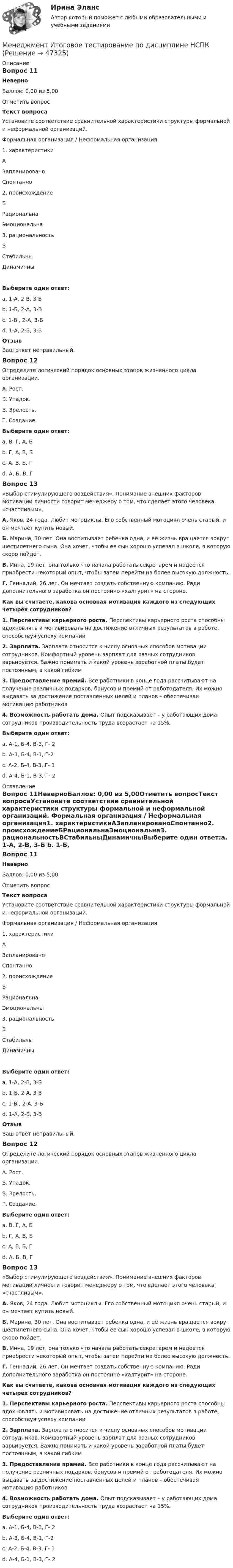     
            Описание
            Вопрос 11НеверноБаллов: 0,00 из 5,00Отметить вопросТекст вопросаУстановите соответствие сравнительной характеристики структуры формальной и неформальной организаций. Формальная  организация /  Неформальная  организация1. характеристикиАЗапланированоСпонтанно2. происхождениеБРациональнаЭмоциональна3. рациональностьВСтабильныДинамичныВыберите один ответ:a. 1-А, 2-В, 3-Б b. 1-Б, 2-А, 3-Вc. 1-В , 2-А, 3-Бd. 1-А, 2-Б, 3-ВОтзывВаш ответ неправильный.Вопрос 12Определите логический порядок основных этапов жизненного цикла организации.А. Рост.Б. Упадок.В. Зрелость.Г. Создание.Выберите один ответ:a. В, Г, А, Бb. Г, А, В, Б  c. А, В, Б, Гd. А, Б, В, ГВопрос 13«Выбор стимулирующего воздействия». Понимание внешних факторов мотивации личности говорит менеджеру о том, что сделает этого человека «счастливым». А. Яков, 24 года. Любит мотоциклы. Его собственный мотоцикл очень старый, и он мечтает купить новый.Б. Марина, 30 лет. Она воспитывает ребенка одна, и её жизнь вращается вокруг шестилетнего сына. Она хочет, чтобы ее сын хорошо успевал в школе, в которую скоро пойдет.В. Инна, 19 лет, она только что начала работать секретарем и надеется приобрести некоторый опыт, чтобы затем перейти на более высокую должность.Г. Геннадий, 26 лет. Он мечтает создать собственную компанию. Ради дополнительного заработка он постоянно «халтурит» на стороне.Как вы считаете, какова основная мотивация каждого из следующих четырёх сотрудников?1. Перспективы карьерного роста. Перспективы карьерного роста способны вдохновлять и мотивировать на достижение отличных результатов в работе, способствуя успеху компании2. Зарплата. Зарплата относится к числу основных способов мотивации сотрудников. Комфортный уровень зарплат для разных сотрудников варьируется. Важно понимать и какой уровень заработной платы будет постоянным, а какой гибким3. Предоставление премий. Все работники в конце года рассчитывают на получение различных подарков, бонусов и премий от работодателя. Их можно выдавать за достижение поставленных целей и планов – обеспечивая мотивацию работников4. Возможность работать дома. Опыт подсказывает – у работающих дома сотрудников производительность труда возрастает на 15%. Выберите один ответ:a. А-1, Б-4, В-3, Г- 2b. А-3, Б-4, В-1, Г-2  c. А-2, Б-4, В-3, Г- 1d. А-4, Б-1, В-3, Г- 2 
            Оглавление
            Вопрос 11НеверноБаллов: 0,00 из 5,00Отметить вопросТекст вопросаУстановите соответствие сравнительной характеристики структуры формальной и неформальной организаций. Формальная  организация /  Неформальная  организация1. характеристикиАЗапланированоСпонтанно2. происхождениеБРациональнаЭмоциональна3. рациональностьВСтабильныДинамичныВыберите один ответ:a. 1-А, 2-В, 3-Б b. 1-Б, 2-А, 3-Вc. 1-В , 2-А, 3-Бd. 1-А, 2-Б, 3-ВОтзывВаш ответ неправильный.Вопрос 12Определите логический порядок основных этапов жизненного цикла организации.А. Рост.Б. Упадок.В. Зрелость.Г. Создание.Выберите один ответ:a. В, Г, А, Бb. Г, А, В, Б  c. А, В, Б, Гd. А, Б, В, ГВопрос 13«Выбор стимулирующего воздействия». Понимание внешних факторов мотивации личности говорит менеджеру о том, что сделает этого человека «счастливым». А. Яков, 24 года. Любит мотоциклы. Его собственный мотоцикл очень старый, и он мечтает купить новый.Б. Марина, 30 лет. Она воспитывает ребенка одна, и её жизнь вращается вокруг шестилетнего сына. Она хочет, чтобы ее сын хорошо успевал в школе, в которую скоро пойдет.В. Инна, 19 лет, она только что начала работать секретарем и надеется приобрести некоторый опыт, чтобы затем перейти на более высокую должность.Г. Геннадий, 26 лет. Он мечтает создать собственную компанию. Ради дополнительного заработка он постоянно «халтурит» на стороне.Как вы считаете, какова основная мотивация каждого из следующих четырёх сотрудников?1. Перспективы карьерного роста. Перспективы карьерного роста способны вдохновлять и мотивировать на достижение отличных результатов в работе, способствуя успеху компании2. Зарплата. Зарплата относится к числу основных способов мотивации сотрудников. Комфортный уровень зарплат для разных сотрудников варьируется. Важно понимать и какой уровень заработной платы будет постоянным, а какой гибким3. Предоставление премий. Все работники в конце года рассчитывают на получение различных подарков, бонусов и премий от работодателя. Их можно выдавать за достижение поставленных целей и планов – обеспечивая мотивацию работников4. Возможность работать дома. Опыт подсказывает – у работающих дома сотрудников производительность труда возрастает на 15%. Выберите один ответ:a. А-1, Б-4, В-3, Г- 2b. А-3, Б-4, В-1, Г-2  c. А-2, Б-4, В-3, Г- 1d. А-4, Б-1, В-3, Г- 2 
            
            
            Менеджмент  Итоговое тестирование по дисциплине  НСПКМенеджмент  Итоговое тестирование по дисциплине НСПКМенеджмент. итоговый тест. 32 вопросаМенеджмент итоговый тест  СИБУПК Менеджмент Итоговый тест/Сибупк 💯 Менеджмент и управление персоналом в гостиничном деле [Тема 1-6] (ответы на тест Синергия / МОИ / МТИ / МосАП, октябрь 2023)Менеджмент и управление персоналом в гостиничном деле (тест с ответами Синергия/МОИ/ МТИ /МОСАП)Менеджмент знаний базируется на таких составляющих, как ... знанияМенеджмент знаний (но Б.З. Мильнеру) базируется на технологии, организационных знаниях и ... Менеджмент и маркетинг в современном здравоохранении / 53 вопроса💯 Менеджмент и маркетинг в современном здравоохранении (ответы на тест Синергия / МОИ / МТИ / МосАП, январь 2024)Менеджмент и маркетинг в современном здравоохранении/СИНЕРГИЯ//МОСАП//МОИ//МТИМенеджмент и репутация фирмыМенеджмент  Итоговое тестирование НСПК