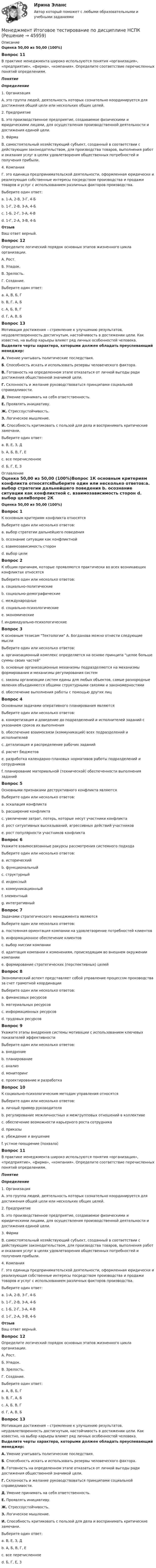      
            Описание
            Оценка 50,00 из 50,00 (100%)Вопрос 11В практике менеджмента широко используются понятия «организация», «предприятие», «фирма», «компания». Определите соответствие перечисленных понятий определениям.ПонятиеОпределение 1. Организация А. это группа людей, деятельность которых сознательно координируется для достижения общей цели или нескольких общих целей. 2. Предприятие  Б. это производственное предприятие, создаваемое физическими и юридическими лицами, для осуществления производственной деятельности и достижения единой цели.  3. Фи́рма В. самостоятельный хозяйствующий субъект, созданный в соответствии с действующим законодательством, для производства товаров, выполнения работ и оказания услуг в целях удовлетворения общественных потребностей и получения прибыли. 4. Компания Г. это единица предпринимательской деятельности, оформленная юридически и реализующая собственные интересы посредством производства и продажи товаров и услуг с использованием различных факторов производства. Выберите один ответ:a. 1-А, 2-В, 3-Г, 4-Б b. 1-Г, 2-В, 3-А, 4-Бc. 1-Б, 2-Г, 3-А, 4-Вd. 1-Г, 2-А, 3-В, 4-БОтзывВаш ответ верный.Вопрос 12Определите логический порядок основных этапов жизненного цикла организации.А. Рост.Б. Упадок.В. Зрелость.Г. Создание.Выберите один ответ:a. А, В, Б, Гb. В, Г, А, Бc. А, Б, В, Гd. Г, А, В, Б  Вопрос 13Мотивация достижения – стремление к улучшению результатов, неудовлетворенность достигнутым, настойчивость в достижении цели. Как известно, на выбор карьеры влияет ряд личных особенностей человека. Выделите черты характера, которыми должен обладать преуспевающий менеджер:А. Умение учитывать политические последствия.Б. Способность искать и использовать резервы человеческого фактора.В. Готовность на определенном этапе отказаться от личной выгоды ради достижения общественной значимой цели.Г. Склонность и желание руководствоваться принципами социальной справедливости.Д. Умение принимать на себя ответственность.Е. Проявлять инициативу.Ж. Стрессоустойчивость. З. Логическое мышление.И. Способность критиковать с пользой для дела и воспринимать критические замечани.Выберите один ответ:a. В, Е, З, Дb. А, Б, В, Г, Еc. все перечисленное d. Б, Г, Е, З 
            Оглавление
            Оценка 50,00 из 50,00 (100%)Вопрос 1К основным критериям конфликта относятсяВыберите один или несколько ответов:a. выбор стратегии дальнейшего поведения b. осознание ситуации как конфликтной c. взаимозависимость сторон d. выбор целиВопрос 2К общим причинам, которые проявляются практически во всех возникающих конфликтах относятсяВыберите один или несколько ответов:a. социально-политические b. социально-демографические c. международныеd. социально-психологические e. экономические f. индивидуально-психологические Вопрос 3К основным тезисам Тектологии А. Богданова можно отнести следующие мыслиВыберите один или несколько ответов:a. организационный комплекс определяется на основе принципа целое больше суммы своих частей b. основные организационные механизмы подразделяются на механизмы формирования и механизмы регулирования систем c. законы организации систем едины для любых объектов, самые разнородные явления объединяются общими структурными связями и закономерностями d. обеспечение выполнения работы с помощью других лицВопрос 4Основными задачами оперативного планирования являютсяВыберите один или несколько ответов:a. конкретизация и доведение до подразделений и исполнителей заданий с указанием сроков их выполнения b. обеспечение взаимосвязи (коммуникаций) всех подразделений и исполнителей c. детализация и распределение рабочих заданий d. расчет бюджетовe. разработка календарно-плановых нормативов работы подразделений и сотрудников f. планирование материальной (технической) обеспеченности выполнения заданий Вопрос 5Основными признаками деструктивного конфликта являютсяВыберите один или несколько ответов:a. эскалация конфликта b. расширение конфликта c. увеличение затрат, потерь, которые несут участники конфликта d. рост ситуативных высказываний, агрессивных действий участников e. рост популярности участников конфликтаВопрос 6Укажите взаимосвязанные ракурсы рассмотрения системного подходаВыберите один или несколько ответов:a. исторический b. функциональный c. структурный d. индексныйe. коммуникационный f. элементный g. интегративный Вопрос 7Задачами стратегического менеджмента являютсяВыберите один или несколько ответов:a. постоянная ориентация компании на удовлетворение потребностей клиентов b. информационное обеспечение клиентовc. выбор миссии компании d. адаптация компании к изменениям, происходящим во внешнем окружении компании e. формирование стратегических (перспективных) целей Вопрос 8Экономический аспект представляет собой управление процессом производства за счет грамотной координацииВыберите один или несколько ответов:a. финансовых ресурсов b. материальных ресурсов c. информационных ресурсовd. трудовых ресурсов Вопрос 9Укажите этапы внедрения системы мотивации с использованием ключевых показателей эффективностиВыберите один или несколько ответов:a. внедрение b. планирование c. анализd. мониторинг e. проектирование и разработка Вопрос 10К социально-психологическим методам управления относятсяВыберите один или несколько ответов:a. личный пример руководителя b. регулирование межличностных и межгрупповых отношений в коллективе c. обеспечение возможности карьерного роста сотрудника d. приказыe. убеждение и внушение f. устное поощрение (похвала) Вопрос 11В практике менеджмента широко используются понятия «организация», «предприятие», «фирма», «компания». Определите соответствие перечисленных понятий определениям.ПонятиеОпределение 1. Организация А. это группа людей, деятельность которых сознательно координируется для достижения общей цели или нескольких общих целей. 2. Предприятие  Б. это производственное предприятие, создаваемое физическими и юридическими лицами, для осуществления производственной деятельности и достижения единой цели.  3. Фи́рма В. самостоятельный хозяйствующий субъект, созданный в соответствии с действующим законодательством, для производства товаров, выполнения работ и оказания услуг в целях удовлетворения общественных потребностей и получения прибыли. 4. Компания Г. это единица предпринимательской деятельности, оформленная юридически и реализующая собственные интересы посредством производства и продажи товаров и услуг с использованием различных факторов производства. Выберите один ответ:a. 1-А, 2-В, 3-Г, 4-Б b. 1-Г, 2-В, 3-А, 4-Бc. 1-Б, 2-Г, 3-А, 4-Вd. 1-Г, 2-А, 3-В, 4-БОтзывВаш ответ верный.Вопрос 12Определите логический порядок основных этапов жизненного цикла организации.А. Рост.Б. Упадок.В. Зрелость.Г. Создание.Выберите один ответ:a. А, В, Б, Гb. В, Г, А, Бc. А, Б, В, Гd. Г, А, В, Б  Вопрос 13Мотивация достижения – стремление к улучшению результатов, неудовлетворенность достигнутым, настойчивость в достижении цели. Как известно, на выбор карьеры влияет ряд личных особенностей человека. Выделите черты характера, которыми должен обладать преуспевающий менеджер:А. Умение учитывать политические последствия.Б. Способность искать и использовать резервы человеческого фактора.В. Готовность на определенном этапе отказаться от личной выгоды ради достижения общественной значимой цели.Г. Склонность и желание руководствоваться принципами социальной справедливости.Д. Умение принимать на себя ответственность.Е. Проявлять инициативу.Ж. Стрессоустойчивость. З. Логическое мышление.И. Способность критиковать с пользой для дела и воспринимать критические замечани.Выберите один ответ:a. В, Е, З, Дb. А, Б, В, Г, Еc. все перечисленное d. Б, Г, Е, З 
            
            
            Менеджмент  Итоговое тестирование НСПКМенеджмент  Итоговое тестирование по дисциплине  НСПКМенеджмент  Итоговое тестирование по дисциплине  НСПКМенеджмент  Итоговое тестирование по дисциплине НСПКМенеджмент. итоговый тест. 32 вопросаМенеджмент итоговый тест  СИБУПК Менеджмент Итоговый тест/Сибупк менеджмент заданияМенеджмент знаний базируется на таких составляющих, как ...Менеджмент знаний базируется на таких составляющих, как ... знанияМенеджмент знаний (но Б.З. Мильнеру) базируется на технологии, организационных знаниях и ... Менеджмент и маркетинг в современном здравоохранении / 53 вопроса💯 Менеджмент и маркетинг в современном здравоохранении (ответы на тест Синергия / МОИ / МТИ / МосАП, январь 2024)Менеджмент и маркетинг в современном здравоохранении/СИНЕРГИЯ//МОСАП//МОИ//МТИ