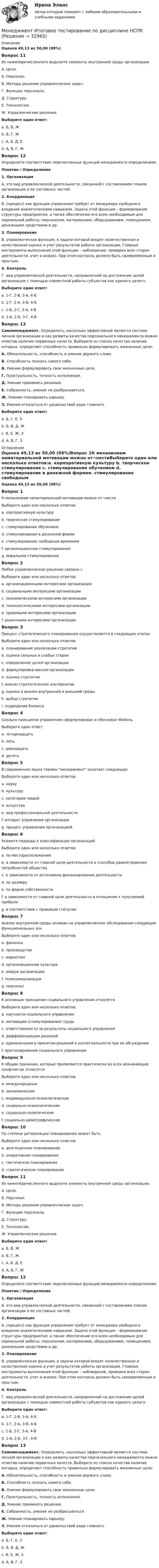      
          Описание
          Оценка 49,13 из 50,00 (98%)Вопрос 11Из нижеперечисленного выделите элементы внутренней среды организации.А. Цели.Б. Персонал.В. Методы решения управленческих задач.Г. Функции персонала.Д. Структуру.Е. Технологию.Ж. Управленческие решения.Выберите один ответ:a. Б, В, Жb. В, Г, Жc. А, Б, Д, Е d. А, В, Г, ЖВопрос 12Определите соответствие перечисленных функций менеджмента определениям.Понятие  /  Определение1. Организация А. это вид управленческой деятельности, связанной с составлением планов организации и ее составных частей.2. Координация Б. (процесс) как функция управления требует от менеджера свободного владения аналитическими навыками. Задача этой функции – формирование структуры предприятия, а также обеспечение его всем необходимым для нормальной работы: персоналом, материалами, оборудованием, помещением, денежными средствами и др.3. ПланированиеВ. управленческая функция, в задачи которой входят количественная и качественная оценка и учет результатов работы организации. Главные инструменты выполнения этой функции – наблюдение, проверка всех сторон деятельности, учет и анализ. При этом контроль должен быть своевременным и простым.4. Контроль Г. вид управленческой деятельности, направленной на достижение целей организации с помощью совместной работы субъектов как единого целого.Выберите один ответ:a. 1-Г, 2-В, 3-А, 4-Бb. 1-Г, 2-А, 3-В, 4-Бc. 1-Б, 2-Г, 3-А, 4-В d. 1-А, 2-Б, 3-Г, 4-ВВопрос 13Самоменеджмент.  Определить, насколько эффективной является система личной организации и как развиты качества персонального менеджмента можно отметив наличие первичных качеств. Выберите из списка качества наличие которых, определяет способность правильно формулировать жизненные цели: А. Обязательность, способность и умение держать слово.Б. Способность познать самого себя.В. Умение формулировать свои жизненные цели.Г. Пунктуальность, точность исполнения.Д. Умение принимать решения.Е. Собранность, умение не разбрасываться.Ж. Умение планировать карьеру.З. Умение отказаться от удовольствий ради главного.Выберите один ответ:a. Б, Г, Е, Зb. Б, В, Д, Ж c. В, Е, Ж, З d. А, В, Г, З 
          Оглавление
          Оценка 49,13 из 50,00 (98%)Вопрос 1К механизмам нематериальной мотивации можно от¬нестиВыберите один или несколько ответов:a. корпоративную культуру b. творческое стимулирование c. стимулирование обучением d. стимулирование в денежной формеe. стимулирование свободным временем f. организационное стимулирование g. моральное стимулирование Вопрос 2Любое управленческое решение связано сВыберите один или несколько ответов:a. организационными интересами организации b. социальными интересами организации c. экономическими интересами организации d. технологическими интересами организации e. правовыми интересами организации f. рыночными интересами организацииВопрос 3Процесс стратегического планирования осуществляется в следующих этапахВыберите один или несколько ответов:a. планирование реализации стратегии b. оценка сильных и слабых сторон c. определение целей организации d. формулировка миссии организации e. оценка стратегии f. анализ стратегических альтернатив g. оценка и анализ внутренней и внешней среды h. выбор стратегии i. подведение балансаВопрос 4Сколько принципов управления сформулировал и обосновал ФайольВыберите один ответ:a. четырнадцать b. пятьc. двенадцатьd. десятьВопрос 5В современном языке термин менеджмент означает следующееВыберите один или несколько ответов:a. наукуb. культуруc. категорию людейd. искусствоe. вид профессиональной деятельности f. аппарат управления организацииg. процесс управления организацией Вопрос 6Укажите подходы к классификации организацийВыберите один или несколько ответов:a. по месторасположениюb. в зависимости от главной цели деятельности и способов удовлетворения потребностей общества c. в зависимости от источников финансирования деятельности d. по размеру e. по форме собственности f. в зависимости от главной цели деятельности и отношения к получаемой прибыли g. в соответствии с правовым статусом Вопрос 7Анализ внутренней среды основан на управленческом обследовании следующих функциональных зонВыберите один или несколько ответов:a. финансы b. производство c. маркетинг d. организационная культура e. имидж организации f. телекоммуникацииg. персонал Вопрос 8К основным принципам социального управления относятсяВыберите один или несколько ответов:a. научности социального управления b. мотивации (стимулирования) труда c. ответственности за результаты социального управления d. дифференциации решений e. единоначалия в принятии решений и коллегиальности при их обсуждении f. прогнозирования социального управленияВопрос 9К общим причинам, которые проявляются практически во всех возникающих конфликтах относятсяВыберите один или несколько ответов:a. международныеb. экономические c. индивидуально-психологические d. социально-психологические e. социально-политические f. социально-демографические Вопрос 10По степени детализации планирование может бытьВыберите один или несколько ответов:a. долгосрочное планированиеb. оперативное планирование c. тактическое планирование d. стратегическое планирование Вопрос 11Из нижеперечисленного выделите элементы внутренней среды организации.А. Цели.Б. Персонал.В. Методы решения управленческих задач.Г. Функции персонала.Д. Структуру.Е. Технологию.Ж. Управленческие решения.Выберите один ответ:a. Б, В, Жb. В, Г, Жc. А, Б, Д, Е d. А, В, Г, ЖВопрос 12Определите соответствие перечисленных функций менеджмента определениям.Понятие  /  Определение1. Организация А. это вид управленческой деятельности, связанной с составлением планов организации и ее составных частей.2. Координация Б. (процесс) как функция управления требует от менеджера свободного владения аналитическими навыками. Задача этой функции – формирование структуры предприятия, а также обеспечение его всем необходимым для нормальной работы: персоналом, материалами, оборудованием, помещением, денежными средствами и др.3. ПланированиеВ. управленческая функция, в задачи которой входят количественная и качественная оценка и учет результатов работы организации. Главные инструменты выполнения этой функции – наблюдение, проверка всех сторон деятельности, учет и анализ. При этом контроль должен быть своевременным и простым.4. Контроль Г. вид управленческой деятельности, направленной на достижение целей организации с помощью совместной работы субъектов как единого целого.Выберите один ответ:a. 1-Г, 2-В, 3-А, 4-Бb. 1-Г, 2-А, 3-В, 4-Бc. 1-Б, 2-Г, 3-А, 4-В d. 1-А, 2-Б, 3-Г, 4-ВВопрос 13Самоменеджмент.  Определить, насколько эффективной является система личной организации и как развиты качества персонального менеджмента можно отметив наличие первичных качеств. Выберите из списка качества наличие которых, определяет способность правильно формулировать жизненные цели: А. Обязательность, способность и умение держать слово.Б. Способность познать самого себя.В. Умение формулировать свои жизненные цели.Г. Пунктуальность, точность исполнения.Д. Умение принимать решения.Е. Собранность, умение не разбрасываться.Ж. Умение планировать карьеру.З. Умение отказаться от удовольствий ради главного.Выберите один ответ:a. Б, Г, Е, Зb. Б, В, Д, Ж c. В, Е, Ж, З d. А, В, Г, З 
            
            
            Менеджмент  Итоговое тестирование по дисциплине  НСПКМенеджмент  Итоговое тестирование по дисциплине  НСПКМенеджмент  Итоговое тестирование по дисциплине НСПКМенеджмент. итоговый тест. 32 вопросаМенеджмент итоговый тест  СИБУПК Менеджмент Итоговый тест/Сибупк 💯 Менеджмент и управление персоналом в гостиничном деле [Тема 1-6] (ответы на тест Синергия / МОИ / МТИ / МосАП, октябрь 2023)Менеджмент знаний базируется на таких составляющих, как ...Менеджмент знаний базируется на таких составляющих, как ... знанияМенеджмент знаний (но Б.З. Мильнеру) базируется на технологии, организационных знаниях и ... Менеджмент и маркетинг в современном здравоохранении / 53 вопроса💯 Менеджмент и маркетинг в современном здравоохранении (ответы на тест Синергия / МОИ / МТИ / МосАП, январь 2024)Менеджмент и маркетинг в современном здравоохранении/СИНЕРГИЯ//МОСАП//МОИ//МТИМенеджмент и репутация фирмы