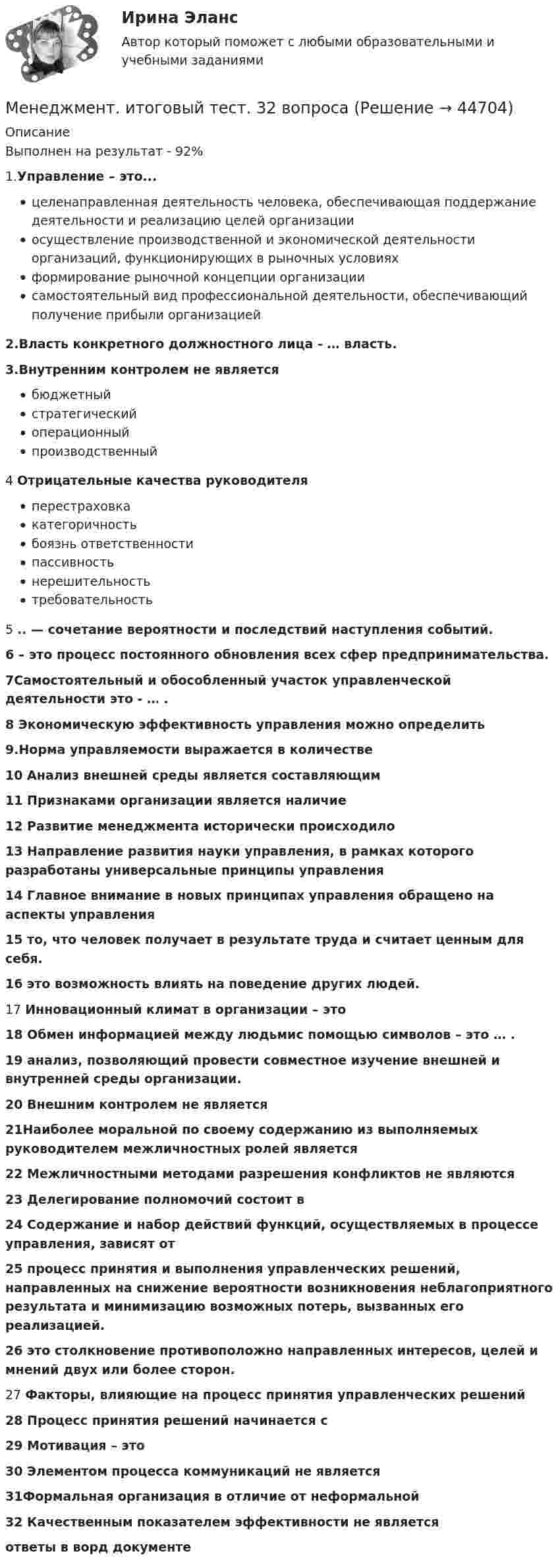     
            Описание
            Выполнен на результат - 92%1.Управление – это...целенаправленная деятельность человека, обеспечивающая поддержание деятельности и реализацию целей организации осуществление производственной и экономической деятельности организаций, функционирующих в рыночных условияхформирование рыночной концепции организациисамостоятельный вид профессиональной деятельности, обеспечивающий получение прибыли организацией2.Власть конкретного должностного лица - … власть.3.Внутренним контролем не являетсябюджетный стратегическийоперационныйпроизводственный4 Отрицательные качества руководителяперестраховкакатегоричностьбоязнь ответственности пассивность нерешительность требовательность5 .. — сочетание вероятности и последствий наступления событий.6 – это процесс постоянного обновления всех сфер предпринимательства.7Самостоятельный и обособленный участок управленческой деятельности это - … .8 Экономическую эффективность управления можно определить9.Норма управляемости выражается в количестве10 Анализ внешней среды является составляющим11 Признаками организации является наличие12 Развитие менеджмента исторически происходило13 Направление развития науки управления, в рамках которого разработаны универсальные принципы управления14 Главное внимание в новых принципах управления обращено на аспекты управления15 то, что человек получает в результате труда и считает ценным для себя.16 это возможность влиять на поведение других людей.17 Инновационный климат в организации – это 18 Обмен информацией между людьмис помощью символов – это … .19 анализ, позволяющий провести совместное изучение внешней и внутренней среды организации.20 Внешним контролем не является21Наиболее моральной по своему содержанию из выполняемых руководителем межличностных ролей является22 Межличностными методами разрешения конфликтов не являются23 Делегирование полномочий состоит в24 Содержание и набор действий  функций, осуществляемых в процессе управления, зависят от25  процесс принятия и выполнения управленческих решений, направленных на снижение вероятности возникновения неблагоприятного результата и минимизацию возможных потерь, вызванных его реализацией.26 это столкновение противоположно направленных интересов, целей и мнений двух или более сторон.27 Факторы, влияющие на процесс принятия управленческих решений28 Процесс принятия решений начинается с29 Мотивация – это30 Элементом процесса коммуникаций не является31Формальная  организация в отличие от неформальной32 Качественным показателем эффективности не являетсяответы в ворд документе   
            
            
            Менеджмент  Итоговое тестирование по дисциплине НСПКМенеджмент. итоговый тест. 32 вопросаМенеджмент итоговый тест  СИБУПК Менеджмент Итоговый тест/Сибупк 💯 Менеджмент и управление персоналом в гостиничном деле [Тема 1-6] (ответы на тест Синергия / МОИ / МТИ / МосАП, октябрь 2023)Менеджмент и управление персоналом в гостиничном деле (тест с ответами Синергия/МОИ/ МТИ /МОСАП)Менеджмент как наука сущность, структура и содержаниеМенеджмент знаний (но Б.З. Мильнеру) базируется на технологии, организационных знаниях и ... Менеджмент и маркетинг в современном здравоохранении / 53 вопроса💯 Менеджмент и маркетинг в современном здравоохранении (ответы на тест Синергия / МОИ / МТИ / МосАП, январь 2024)Менеджмент и маркетинг в современном здравоохранении/СИНЕРГИЯ//МОСАП//МОИ//МТИМенеджмент и репутация фирмыМенеджмент  Итоговое тестирование НСПКМенеджмент  Итоговое тестирование по дисциплине  НСПК
