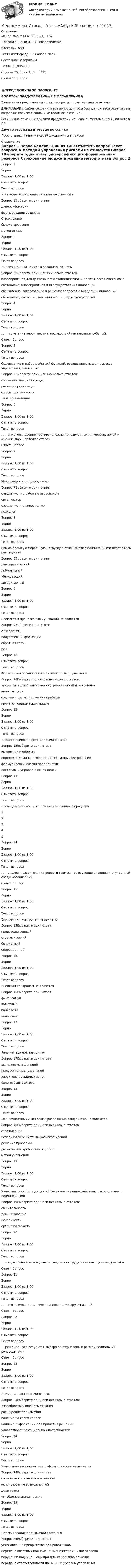      
            Описание
            Менеджмент (3.6 - ТВ.3.21) ОЗФ		Направление 38.03.07 Товароведение	Итоговый тестТест начат	среда, 22 ноября 2023, Состояние	ЗавершеныБаллы	21,00/25,00Оценка	26,88 из 32,00 (84%)Отзыв	тест сдан‼️ПЕРЕД ПОКУПКОЙ ПРОВЕРЬТЕВОПРОСЫ ПРЕДСТАВЛЕННЫЕ В ОГЛАВЛЕНИИ‼️В описание представлены только вопросы с правильными ответами.ВНИМАНИЕ в файле сохранила все вопросы,чтобы был шанс у тебя ответить на вопрос,не допуская ошибки методом исключения.Если нужна помощь с другими предметами или сдачей тестов онлайн, пишите в ЛС Другие ответы на итоговые по ссылке Просто введи название своей дисциплины в поиске 
            Оглавление
            
Вопрос 1
Верно
Баллов: 1,00 из 1,00
Отметить вопрос
Текст вопроса
К методам управления рисками не относится
Вопрос 1Выберите один ответ:
диверсификация
формирование резервов
Страхование
бюджетирование
метод отказа
Вопрос 2
Верно
Баллов: 1,00 из 1,00
Отметить вопрос
Текст вопроса
Инновационный климат в организации – это
Вопрос 2Выберите один или несколько ответов:
благоприятная для деятельности экономическая и политическая обстановка
обстановка, благоприятная для осуществления инноваций
обсуждение, согласование и решение вопросов о внедрении инноваций
обстановка, позволяющая заниматься творческой работой

Вопрос 4
Верно
Баллов: 1,00 из 1,00
Отметить вопрос
Текст вопроса
... — сочетание вероятности и последствий наступления событий.
Ответ: Вопрос 
Вопрос 5

Отметить вопрос
Текст вопроса
Содержание и набор действий  функций, осуществляемых в процессе управления, зависят от
Вопрос 5Выберите один или несколько ответов:
состояния внешней среды
размера организации
сферы деятельности
типа организации
Вопрос 6
Верно
Баллов: 1,00 из 1,00
Отметить вопрос
Текст вопроса
… – это столкновение противоположно направленных интересов, целей и мнений двух или более сторон.
Ответ: Вопрос 
Вопрос 7
Верно
Баллов: 1,00 из 1,00
Отметить вопрос
Текст вопроса
Менеджер – это, прежде всего
Вопрос 7Выберите один ответ:
специалист по работе с персоналом
организатор
специалист по управлению
психолог
Вопрос 8
Верно
Баллов: 1,00 из 1,00
Отметить вопрос
Текст вопроса
Самую большую моральную нагрузку в отношениях с подчиненными несет стиль руководства
Вопрос 8Выберите один ответ:
демократический
либеральный
убеждающий
авторитарный
Вопрос 9
Верно
Баллов: 1,00 из 1,00
Отметить вопрос
Текст вопроса
Элементом процесса коммуникаций не является
Вопрос 9Выберите один ответ:
отправитель
получатель информации
обратная связь
речь
Вопрос 10

Отметить вопрос
Текст вопроса
Формальная  организация в отличие от неформальной
Вопрос 10Выберите один или несколько ответов:
закрепляет документально внутренние связи и отношения
имеет лидера
создана с целью получения прибыли
является юридическим лицом

Вопрос 12
Верно
Баллов: 1,00 из 1,00
Отметить вопрос
Текст вопроса
Процесс принятия решений начинается с
Вопрос 12Выберите один ответ:
выявления проблемы
определения лица, ответственного за приятие решений
формулировки миссии предприятия
постановки управленческих целей
Вопрос 13
Верно
Баллов: 1,00 из 1,00
Отметить вопрос
Текст вопроса
Последовательность этапов мотивационного процесса
1
2
3
4
5
Вопрос 14
Верно
Баллов: 1,00 из 1,00
Отметить вопрос
Текст вопроса
… – анализ, позволяющий провести совместное изучение внешней и внутренней среды организации.
Ответ: Вопрос 
Вопрос 15
Верно
Баллов: 1,00 из 1,00
Отметить вопрос
Текст вопроса
Внутренним контролем не является
Вопрос 15Выберите один ответ:
производственный
стратегический
бюджетный
операционный
Вопрос 16
Верно
Баллов: 1,00 из 1,00
Отметить вопрос
Текст вопроса
Внешним контролем не является
Вопрос 16Выберите один ответ:
финансовый
валютный
банковсий
налоговый
Вопрос 17
Верно
Баллов: 1,00 из 1,00
Отметить вопрос
Текст вопроса
Роль менеджера зависит от
Вопрос 17Выберите один ответ:
выполняемых функций
профессиональных знаний
характера решаемых задач
силы его авторитета
Вопрос 18
Верно
Баллов: 1,00 из 1,00
Отметить вопрос
Текст вопроса
Межличностными методами разрешения конфликтов не являются
Вопрос 18Выберите один или несколько ответов:
сглаживания
использование системы вознаграждения
решения проблемы
разъяснения требований к работе
метод уклонения
Вопрос 19
Верно
Баллов: 1,00 из 1,00
Отметить вопрос
Текст вопроса
Качества, способствующие эффективному взаимодействию руководителя с подчиненными
Вопрос 19Выберите один или несколько ответов:
общительность
доминирование
искренность
организованность
Вопрос 20
Верно
Баллов: 1,00 из 1,00
Отметить вопрос
Текст вопроса
… – то, что человек получает в результате труда и считает ценным для себя.
Ответ: Вопрос 
Вопрос 21
Верно
Баллов: 1,00 из 1,00
Отметить вопрос
Текст вопроса
… – это возможность влиять на поведение других людей.
Ответ: Вопрос 
Вопрос 22
Верно
Баллов: 1,00 из 1,00
Отметить вопрос
Текст вопроса
…  решение  - это результат выбора альтернативы в рамках полномочий руководителя.
Ответ: Вопрос 
Вопрос 23
Верно
Баллов: 1,00 из 1,00
Отметить вопрос
Текст вопроса
Примеры власти подчиненных
Вопрос 23Выберите один или несколько ответов:
способность выполнять задания
расширение полномочий
влияние на своих коллег
наличие информации для принятия решений
удовлетворение социальных потребностей
Вопрос 24
Верно
Баллов: 1,00 из 1,00
Отметить вопрос
Текст вопроса
Качественным показателем эффективности не является
Вопрос 24Выберите один ответ:
снижение количества опасностей
использование возможностей
доля рынка
углубление знания рынка
Вопрос 25
Верно
Баллов: 1,00 из 1,00
Отметить вопрос
Текст вопроса
Делегирование полномочий состоит в
Вопрос 25Выберите один ответ:
установлении приоритетов для работников
передаче властных полномочий менеджерам низшего звена
поручении подчиненному принять какое-либо решение
передаче ответственности на нижний уровень управления







  
            
            
            Менеджмент итоговый тест  СИБУПК Менеджмент Итоговый тест/Сибупк 💯 Менеджмент и управление персоналом в гостиничном деле [Тема 1-6] (ответы на тест Синергия / МОИ / МТИ / МосАП, октябрь 2023)Менеджмент и управление персоналом в гостиничном деле (тест с ответами Синергия/МОИ/ МТИ /МОСАП)Менеджмент как наука сущность, структура и содержаниеМенеджмент качестваМенеджмент качества образовательного процесса Синергия МФПУ тесты (все ответы 97/100⭐баллов)💯 Менеджмент и маркетинг в современном здравоохранении (ответы на тест Синергия / МОИ / МТИ / МосАП, январь 2024)Менеджмент и маркетинг в современном здравоохранении/СИНЕРГИЯ//МОСАП//МОИ//МТИМенеджмент и репутация фирмыМенеджмент  Итоговое тестирование НСПКМенеджмент  Итоговое тестирование по дисциплине  НСПКМенеджмент  Итоговое тестирование по дисциплине  НСПКМенеджмент  Итоговое тестирование по дисциплине НСПК