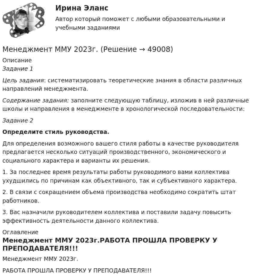     
            Описание
            Задание 1 Цель задания: систематизировать теоретические знания в облас­ти различных направлений менеджмента. Содержание задания: заполните следующую таблицу, изложив в ней различные школы и направления в менеджменте в хронологи­ческой последовательности:Задание 2  Определите стиль руководства.	Для определения возможного вашего стиля работы в качестве руководителя предлагается несколько ситуаций производственного, экономического и социального характера и варианты их решения.	1. За последнее время результаты работы руководимого вами коллектива ухудшились по причинам как объективного, так и субъ­ективного характера.2. В связи с сокращением объема производства необходимо со­кратить штат работников.3. Вас назначили руководителем коллектива и поставили задачу повысить эффективность деятельности данного коллектива. 
            Оглавление
            Менеджмент ММУ 2023г.РАБОТА ПРОШЛА ПРОВЕРКУ У ПРЕПОДАВАТЕЛЯ!!! 
            
            
            Менеджмент / Менеджмент.ои(dor) (ответы на тест Синергия / МТИ / МОИ / МосАП)Менеджмент ММУ 2023г.💯 Менеджмент нефтегазового комплекса.фмен_БАК (ответы на тест Синергия / МОИ / МТИ / МосАП, декабрь 2023)Менеджмент НСПК ДОУА тестовые вопросы к разделу 1Менеджмент НСПК ДОУА тестовые вопросы к разделу 2Менеджмент НСПК ДОУА тестовые вопросы к разделу 3Менеджмент НСПК ДОУА тестовые вопросы к разделу 4Менеджмент качества образовательного процесса Синергия МФПУ тесты (все ответы 97/100⭐баллов)Менеджмент качества образовательного процесса (тест с ответами Синергия/МОИ/ МТИ /МОСАП)Менеджмент качества услуг предприятий РГБМенеджмент киберспортивных клубов и площадок (тест с ответами Синергия/МОИ/ МТИ)Менеджмент   Комплексное задание НСПКМенеджмент - контрольная работа менеджмент контрольная работа в 8