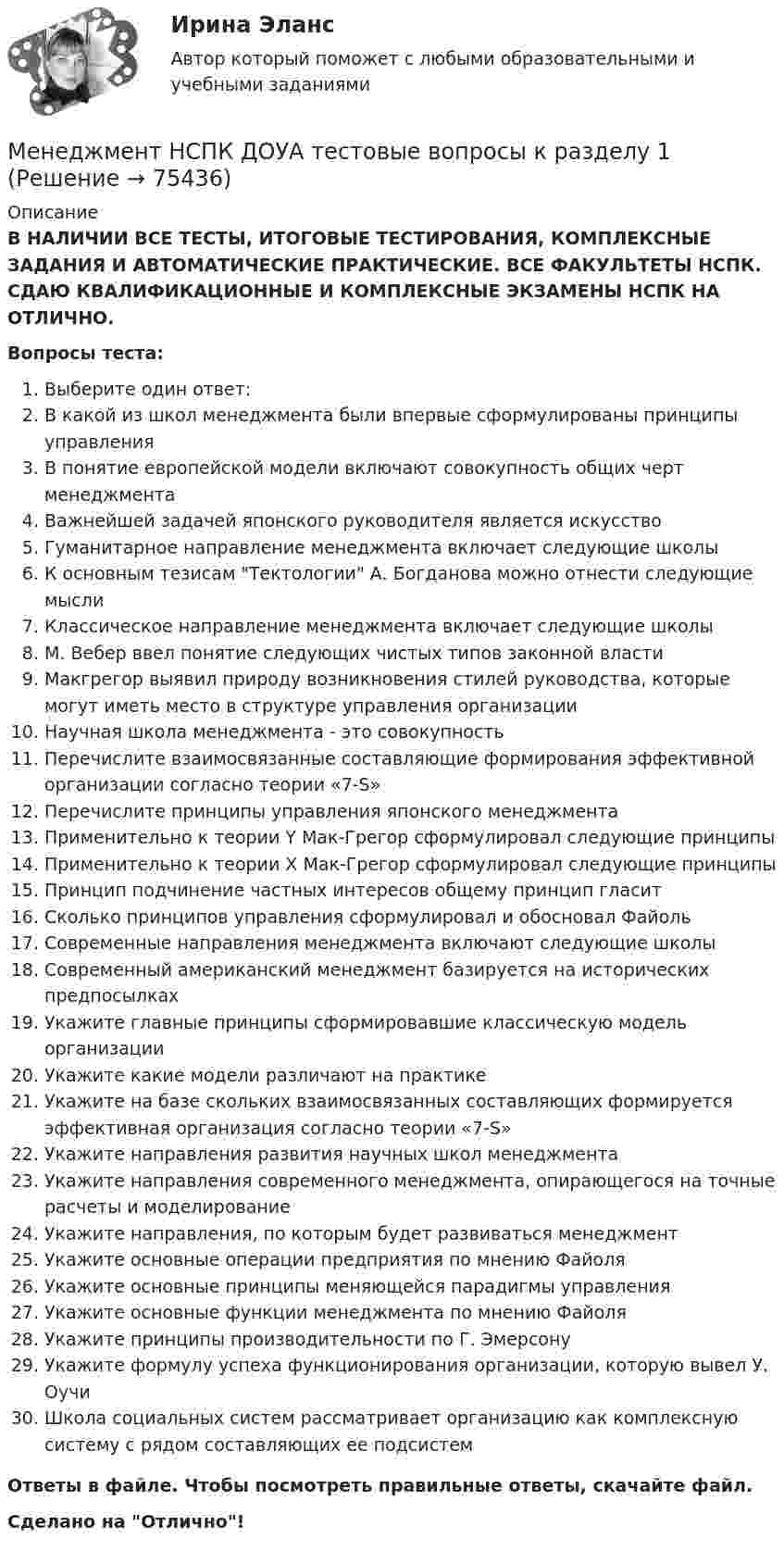      
            Описание
            В НАЛИЧИИ ВСЕ ТЕСТЫ, ИТОГОВЫЕ ТЕСТИРОВАНИЯ, КОМПЛЕКСНЫЕ ЗАДАНИЯ И АВТОМАТИЧЕСКИЕ ПРАКТИЧЕСКИЕ. ВСЕ ФАКУЛЬТЕТЫ НСПК. СДАЮ КВАЛИФИКАЦИОННЫЕ И КОМПЛЕКСНЫЕ ЭКЗАМЕНЫ НСПК НА ОТЛИЧНО.Вопросы теста:Выберите один ответ:В какой из школ менеджмента были впервые сформулированы принципы управленияВ понятие европейской модели включают совокупность общих черт менеджмента Важнейшей задачей японского руководителя является искусствоГуманитарное направление менеджмента включает следующие школы К основным тезисам Тектологии А. Богданова можно отнести следующие мысли Классическое направление менеджмента включает следующие школыМ. Вебер ввел понятие следующих чистых типов законной властиМакгрегор выявил природу возникновения стилей руководства, которые могут иметь место в структуре управления организацииНаучная школа менеджмента - это совокупность Перечислите взаимосвязанные составляющие формирования эффективной организации согласно теории «7-S» Перечислите принципы управления японского менеджментаПрименительно к теории Y Мак-Грегор сформулировал следующие принципыПрименительно к теории Х Мак-Грегор сформулировал следующие принципы Принцип подчинение частных интересов общему принцип гласит Сколько принципов управления сформулировал и обосновал ФайольСовременные направления менеджмента включают следующие школыСовременный американский менеджмент базируется на исторических предпосылкахУкажите главные принципы сформировавшие классическую модель организацииУкажите какие модели различают на практике Укажите на базе скольких взаимосвязанных составляющих формируется эффективная организация согласно теории «7-S» Укажите направления развития научных школ менеджмента Укажите направления современного менеджмента, опирающегося на точные расчеты и моделирование Укажите направления, по которым будет развиваться менеджментУкажите основные операции предприятия по мнению ФайоляУкажите основные принципы меняющейся парадигмы управления Укажите основные функции менеджмента по мнению Файоля Укажите принципы производительности по Г. ЭмерсонуУкажите формулу успеха функционирования организации, которую вывел У. Оучи Школа социальных систем рассматривает организацию как комплексную систему с рядом составляющих ее подсистем Ответы в файле. Чтобы посмотреть правильные ответы, скачайте файл.Сделано на Отлично!   
            
            
            💯 Менеджмент нефтегазового комплекса.фмен_БАК (ответы на тест Синергия / МОИ / МТИ / МосАП, декабрь 2023)Менеджмент НСПК ДОУА тестовые вопросы к разделу 1Менеджмент НСПК ДОУА тестовые вопросы к разделу 2Менеджмент НСПК ДОУА тестовые вопросы к разделу 3Менеджмент НСПК ДОУА тестовые вопросы к разделу 4Менеджмент образовательного учреждения. Тест Синергия апрель 2023💯 Менеджмент.ои(dor) (все ответы на тест Синергия / МОИ / МТИ / МосАП, июнь 2023)Менеджмент качества услуг предприятий РГБМенеджмент киберспортивных клубов и площадок (тест с ответами Синергия/МОИ/ МТИ)Менеджмент   Комплексное задание НСПКМенеджмент - контрольная работа менеджмент контрольная работа в 8менеджмент контрольная работа , вариант 8Менеджмент / Менеджмент.ои(dor) (ответы на тест Синергия / МТИ / МОИ / МосАП)