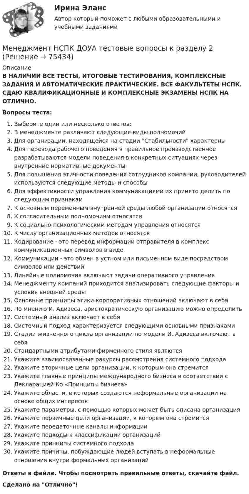      
            Описание
            В НАЛИЧИИ ВСЕ ТЕСТЫ, ИТОГОВЫЕ ТЕСТИРОВАНИЯ, КОМПЛЕКСНЫЕ ЗАДАНИЯ И АВТОМАТИЧЕСКИЕ ПРАКТИЧЕСКИЕ. ВСЕ ФАКУЛЬТЕТЫ НСПК. СДАЮ КВАЛИФИКАЦИОННЫЕ И КОМПЛЕКСНЫЕ ЭКЗАМЕНЫ НСПК НА ОТЛИЧНО.Вопросы теста:Выберите один или несколько ответов:В менеджменте различают следующие виды полномочий Для организации, находящейся на стадии Стабильности характерны Для перевода рабочего поведения в правильное производственное разрабатываются модели поведения в конкретных ситуациях через внутренние нормативные документы Для повышения этичности поведения сотрудников компании, руководителей используются следующие методы и способыДля эффективности управления коммуникациями их принято делить по следующим признакам К основным переменным внутренней среды любой организации относятся К согласительным полномочиям относятсяК социально-психологическим методам управления относятся К числу организационных методов относятсяКодирование - это перевод информации отправителя в комплекс коммуникационных символов в видеКоммуникации - это обмен в устном или письменном виде посредством символов или действий Линейные полномочия включают задачи оперативного управления Менеджменту компаний приходится анализировать следующие факторы и условия внешней среды Основные принципы этики корпоративных отношений включают в себяПо мнению И. Адизеса, аристократическую организацию можно определить Системный анализ включает в себя Системный подход характеризуется следующими основными признакамиСтадии жизненного цикла организации по модели И. Адизеса включают в себя Стандартными атрибутами фирменного стиля являютсяУкажите взаимосвязанные ракурсы рассмотрения системного подхода Укажите вторичные цели организации, к которым она стремится Укажите главные принципы международного бизнеса в соответствии с Декларацией Ко «Принципы бизнеса»Укажите области, в которых создаются неформальные организации на основе общих интересов Укажите параметры, с помощью которых может быть описана организацияУкажите первичные цели организации, к которым она стремитсяУкажите передаточные каналы информации Укажите подходы к классификации организаций Укажите принципы системного подходаУкажите причины, побуждающие людей вступать в неформальные отношения внутри формальных организацийОтветы в файле. Чтобы посмотреть правильные ответы, скачайте файл.Сделано на Отлично!   
            
            
            Менеджмент НСПК ДОУА тестовые вопросы к разделу 1Менеджмент НСПК ДОУА тестовые вопросы к разделу 2Менеджмент НСПК ДОУА тестовые вопросы к разделу 3Менеджмент НСПК ДОУА тестовые вопросы к разделу 4Менеджмент образовательного учреждения. Тест Синергия апрель 2023💯 Менеджмент.ои(dor) (все ответы на тест Синергия / МОИ / МТИ / МосАП, июнь 2023)💯 Менеджмент.ои(dor) (ответы на тест Синергия / МОИ / МТИ / МосАП, октябрь 2023)Менеджмент киберспортивных клубов и площадок (тест с ответами Синергия/МОИ/ МТИ)Менеджмент   Комплексное задание НСПКМенеджмент - контрольная работа менеджмент контрольная работа в 8менеджмент контрольная работа , вариант 8Менеджмент / Менеджмент.ои(dor) (ответы на тест Синергия / МТИ / МОИ / МосАП)Менеджмент ММУ 2023г.