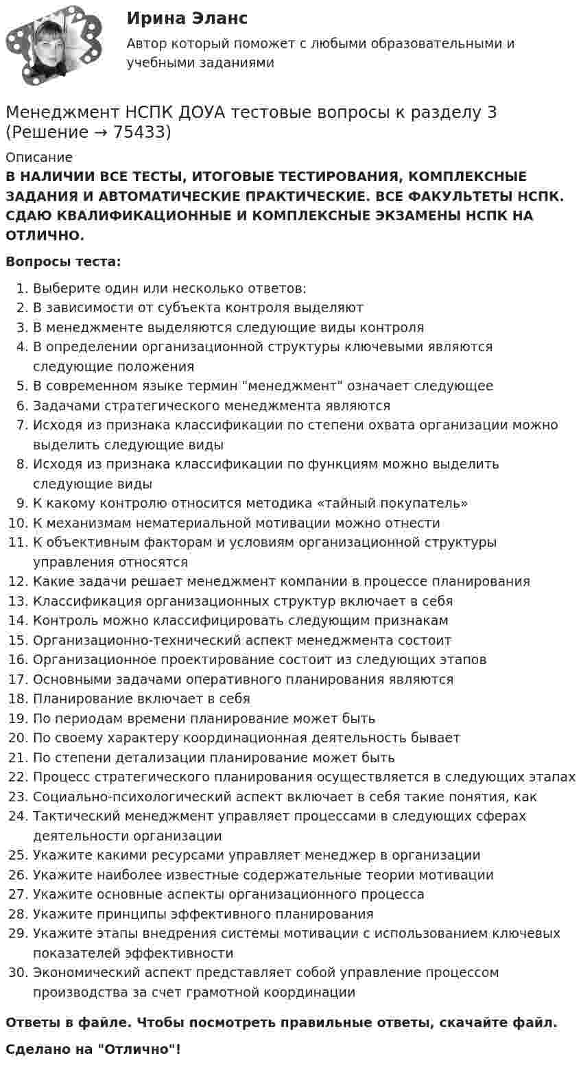      
            Описание
            В НАЛИЧИИ ВСЕ ТЕСТЫ, ИТОГОВЫЕ ТЕСТИРОВАНИЯ, КОМПЛЕКСНЫЕ ЗАДАНИЯ И АВТОМАТИЧЕСКИЕ ПРАКТИЧЕСКИЕ. ВСЕ ФАКУЛЬТЕТЫ НСПК. СДАЮ КВАЛИФИКАЦИОННЫЕ И КОМПЛЕКСНЫЕ ЭКЗАМЕНЫ НСПК НА ОТЛИЧНО.Вопросы теста:Выберите один или несколько ответов: В зависимости от субъекта контроля выделяютВ менеджменте выделяются следующие виды контроля В определении организационной структуры ключевыми являются следующие положения В современном языке термин менеджмент означает следующееЗадачами стратегического менеджмента являются Исходя из признака классификации по степени охвата организации можно выделить следующие видыИсходя из признака классификации по функциям можно выделить следующие виды К какому контролю относится методика «тайный покупатель»К механизмам нематериальной мотивации можно отнести К объективным факторам и условиям организационной структуры управления относятсяКакие задачи решает менеджмент компании в процессе планированияКлассификация организационных структур включает в себя Контроль можно классифицировать следующим признакамОрганизационно-технический аспект менеджмента состоитОрганизационное проектирование состоит из следующих этаповОсновными задачами оперативного планирования являются Планирование включает в себя По периодам времени планирование может бытьПо своему характеру координационная деятельность бываетПо степени детализации планирование может бытьПроцесс стратегического планирования осуществляется в следующих этапахСоциально-психологический аспект включает в себя такие понятия, какТактический менеджмент управляет процессами в следующих сферах деятельности организацииУкажите какими ресурсами управляет менеджер в организации Укажите наиболее известные содержательные теории мотивацииУкажите основные аспекты организационного процессаУкажите принципы эффективного планирования Укажите этапы внедрения системы мотивации с использованием ключевых показателей эффективностиЭкономический аспект представляет собой управление процессом производства за счет грамотной координации Ответы в файле. Чтобы посмотреть правильные ответы, скачайте файл.Сделано на Отлично!   
            
            
            Менеджмент НСПК ДОУА тестовые вопросы к разделу 2Менеджмент НСПК ДОУА тестовые вопросы к разделу 3Менеджмент НСПК ДОУА тестовые вопросы к разделу 4Менеджмент образовательного учреждения. Тест Синергия апрель 2023💯 Менеджмент.ои(dor) (все ответы на тест Синергия / МОИ / МТИ / МосАП, июнь 2023)💯 Менеджмент.ои(dor) (ответы на тест Синергия / МОИ / МТИ / МосАП, октябрь 2023)💯 Менеджмент.ои(dor) (ответы на тест Синергия / МТИ / МосАП, май 2023)Менеджмент   Комплексное задание НСПКМенеджмент - контрольная работа менеджмент контрольная работа в 8менеджмент контрольная работа , вариант 8Менеджмент / Менеджмент.ои(dor) (ответы на тест Синергия / МТИ / МОИ / МосАП)Менеджмент ММУ 2023г.💯 Менеджмент нефтегазового комплекса.фмен_БАК (ответы на тест Синергия / МОИ / МТИ / МосАП, декабрь 2023)
