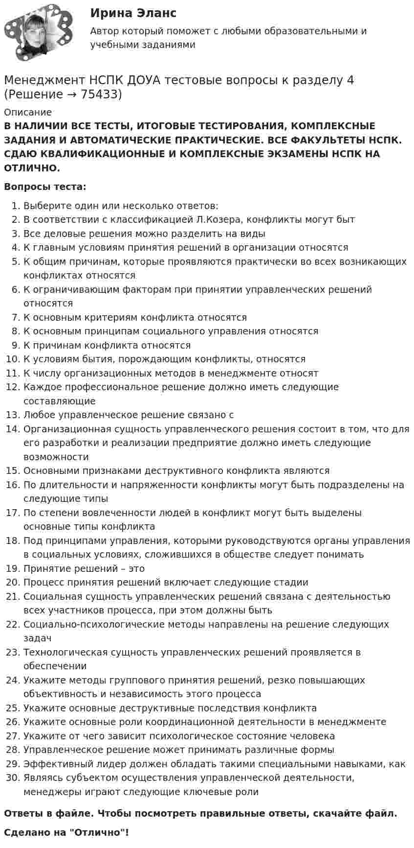      
            Описание
            В НАЛИЧИИ ВСЕ ТЕСТЫ, ИТОГОВЫЕ ТЕСТИРОВАНИЯ, КОМПЛЕКСНЫЕ ЗАДАНИЯ И АВТОМАТИЧЕСКИЕ ПРАКТИЧЕСКИЕ. ВСЕ ФАКУЛЬТЕТЫ НСПК. СДАЮ КВАЛИФИКАЦИОННЫЕ И КОМПЛЕКСНЫЕ ЭКЗАМЕНЫ НСПК НА ОТЛИЧНО.Вопросы теста:Выберите один или несколько ответов:В соответствии с классификацией Л.Козера, конфликты могут бытВсе деловые решения можно разделить на виды К главным условиям принятия решений в организации относятсяК общим причинам, которые проявляются практически во всех возникающих конфликтах относятсяК ограничивающим факторам при принятии управленческих решений относятся К основным критериям конфликта относятсяК основным принципам социального управления относятсяК причинам конфликта относятсяК условиям бытия, порождающим конфликты, относятся К числу организационных методов в менеджменте относятКаждое профессиональное решение должно иметь следующие составляющие Любое управленческое решение связано сОрганизационная сущность управленческого решения состоит в том, что для его разработки и реализации предприятие должно иметь следующие возможности Основными признаками деструктивного конфликта являютсяПо длительности и напряженности конфликты могут быть подразделены на следующие типы По степени вовлеченности людей в конфликт могут быть выделены основные типы конфликтаПод принципами управления, которыми руководствуются органы управления в социальных условиях, сложившихся в обществе следует пониматьПринятие решений – это Процесс принятия решений включает следующие стадии Социальная сущность управленческих решений связана с деятельностью всех участников процесса, при этом должны быть Социально-психологические методы направлены на решение следующих задачТехнологическая сущность управленческих решений проявляется в обеспечении Укажите методы группового принятия решений, резко повышающих объективность и независимость этого процесса Укажите основные деструктивные последствия конфликтаУкажите основные роли координационной деятельности в менеджменте Укажите от чего зависит психологическое состояние человекаУправленческое решение может принимать различные формыЭффективный лидер должен обладать такими специальными навыками, как Являясь субъектом осуществления управленческой деятельности, менеджеры играют следующие ключевые роли Ответы в файле. Чтобы посмотреть правильные ответы, скачайте файл.Сделано на Отлично!   
            
            
            Менеджмент НСПК ДОУА тестовые вопросы к разделу 3Менеджмент НСПК ДОУА тестовые вопросы к разделу 4Менеджмент образовательного учреждения. Тест Синергия апрель 2023💯 Менеджмент.ои(dor) (все ответы на тест Синергия / МОИ / МТИ / МосАП, июнь 2023)💯 Менеджмент.ои(dor) (ответы на тест Синергия / МОИ / МТИ / МосАП, октябрь 2023)💯 Менеджмент.ои(dor) (ответы на тест Синергия / МТИ / МосАП, май 2023)💯 Менеджмент.ои(dor) (ответы на тест Синергия / МТИ / МосАП, октябрь 2022)Менеджмент - контрольная работа менеджмент контрольная работа в 8менеджмент контрольная работа , вариант 8Менеджмент / Менеджмент.ои(dor) (ответы на тест Синергия / МТИ / МОИ / МосАП)Менеджмент ММУ 2023г.💯 Менеджмент нефтегазового комплекса.фмен_БАК (ответы на тест Синергия / МОИ / МТИ / МосАП, декабрь 2023)Менеджмент НСПК ДОУА тестовые вопросы к разделу 1