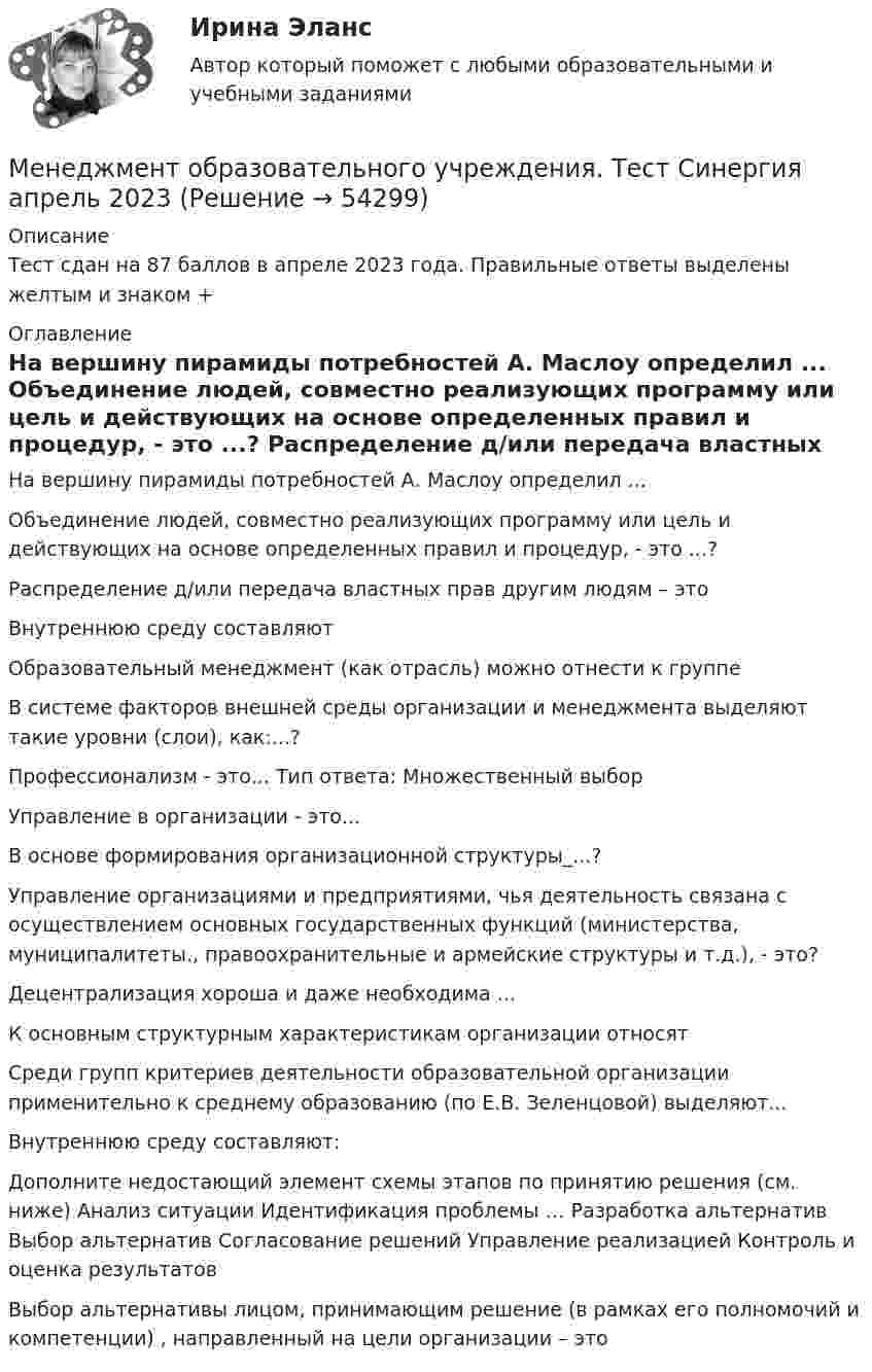     
            Описание
            Тест сдан на 87 баллов в апреле 2023 года. Правильные ответы выделены желтым и знаком + 
            Оглавление
            	На вершину пирамиды потребностей А. Маслоу определил ... 		Объединение людей, совместно реализующих программу или цель и действующих на основе определенных правил и процедур, - это ...?		 Распределение д/или передача властных прав другим людям – это		 Внутреннюю среду составляют 		Образовательный менеджмент (как отрасль) можно отнести к группе 		В системе факторов внешней среды организации и менеджмента выделяют такие уровни (слои), как:...? 		Профессионализм - это... Тип ответа: Множественный выбор 		Управление в организации - это... 		В основе формирования организационной структуры_...? 		Управление организациями и предприятиями, чья деятельность связана с осуществлением основных государственных функций (министерства, муниципалитеты., правоохранительные и армейские структуры и т.д.), - это?		Децентрализация хороша и даже необходима ... 		К основным структурным характеристикам организации относят 		Среди групп критериев деятельности образовательной организации применительно к среднему образованию (по Е.В. Зеленцовой) выделяют... 		Внутреннюю среду составляют:		Дополните недостающий элемент схемы этапов по принятию решения (см. ниже) Анализ ситуации  Идентификация проблемы … Разработка альтернатив Выбор альтернатив Согласование решений Управление реализацией Контроль и оценка результатов		Выбор альтернативы лицом, принимающим решение (в рамках его полномочий и компетенции) , направленный на цели организации – это  
            
            
            Менеджмент НСПК ДОУА тестовые вопросы к разделу 4Менеджмент образовательного учреждения. Тест Синергия апрель 2023💯 Менеджмент.ои(dor) (все ответы на тест Синергия / МОИ / МТИ / МосАП, июнь 2023)💯 Менеджмент.ои(dor) (ответы на тест Синергия / МОИ / МТИ / МосАП, октябрь 2023)💯 Менеджмент.ои(dor) (ответы на тест Синергия / МТИ / МосАП, май 2023)💯 Менеджмент.ои(dor) (ответы на тест Синергия / МТИ / МосАП, октябрь 2022)💯 Менеджмент.ои(dor) (ответы на тест Синергия / МТИ / МосАП, октябрь 2022)менеджмент контрольная работа в 8менеджмент контрольная работа , вариант 8Менеджмент / Менеджмент.ои(dor) (ответы на тест Синергия / МТИ / МОИ / МосАП)Менеджмент ММУ 2023г.💯 Менеджмент нефтегазового комплекса.фмен_БАК (ответы на тест Синергия / МОИ / МТИ / МосАП, декабрь 2023)Менеджмент НСПК ДОУА тестовые вопросы к разделу 1Менеджмент НСПК ДОУА тестовые вопросы к разделу 2