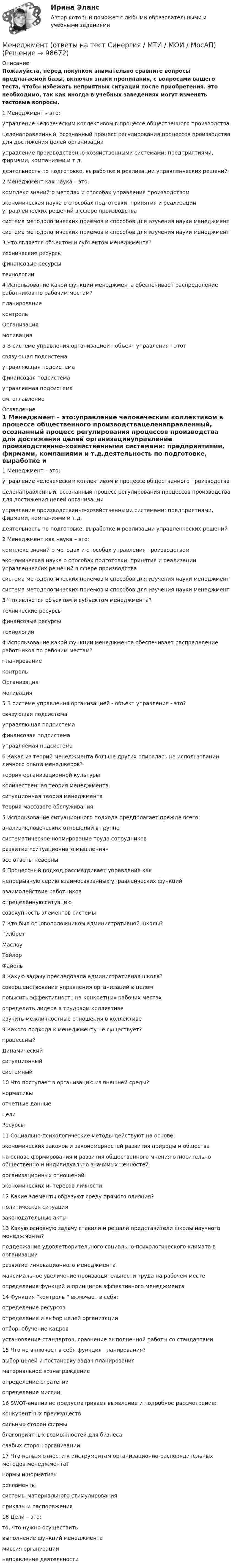     
            Описание
            Пожалуйста, перед покупкой внимательно сравните вопросы предлагаемой базы, включая знаки препинания, с вопросами вашего теста, чтобы избежать неприятных ситуаций после приобретения. Это необходимо, так как иногда в учебных заведениях могут изменять тестовые вопросы. 1 Менеджмент – это:управление человеческим коллективом в процессе общественного производствацеленаправленный, осознанный процесс регулирования процессов производства для достижения целей организацииуправление производственно-хозяйственными системами: предприятиями, фирмами, компаниями и т.д.деятельность по подготовке, выработке и реализации управленческих решений 2 Менеджмент как наука – это:комплекс знаний о методах и способах управления производствомэкономическая наука о способах подготовки, принятия и реализации управленческих решений в сфере производствасистема методологических приемов и способов для изучения науки менеджментсистема методологических приемов и способов для изучения науки менеджмент 3 Что является объектом и субъектом менеджмента?технические ресурсыфинансовые ресурсытехнологии 4 Использование какой функции менеджмента обеспечивает распределение работников по рабочим местам?планированиеконтрольОрганизациямотивация 5 В системе управления организацией - объект управления - это?связующая подсистемауправляющая подсистемафинансовая подсистемауправляемая подсистемасм. оглавление 
            Оглавление
            1 Менеджмент – это:управление человеческим коллективом в процессе общественного производствацеленаправленный, осознанный процесс регулирования процессов производства для достижения целей организацииуправление производственно-хозяйственными системами: предприятиями, фирмами, компаниями и т.д.деятельность по подготовке, выработке и реализации управленческих решений 2 Менеджмент как наука – это:комплекс знаний о методах и способах управления производствомэкономическая наука о способах подготовки, принятия и реализации управленческих решений в сфере производствасистема методологических приемов и способов для изучения науки менеджментсистема методологических приемов и способов для изучения науки менеджмент 3 Что является объектом и субъектом менеджмента?технические ресурсыфинансовые ресурсытехнологии 4 Использование какой функции менеджмента обеспечивает распределение работников по рабочим местам?планированиеконтрольОрганизациямотивация 5 В системе управления организацией - объект управления - это?связующая подсистемауправляющая подсистемафинансовая подсистемауправляемая подсистема 6 Какая из теорий менеджмента больше других опиралась на использовании личного опыта менеджеров?теория организационной культурыколичественная теория менеджментаситуационная теория менеджментатеория массового обслуживания 5 Использование ситуационного подхода предполагает прежде всего:анализ человеческих отношений в группесистематическое нормирование труда сотрудниковразвитие «ситуационного мышления»все ответы неверны 6 Процессный подход рассматривает управление какнепрерывную серию взаимосвязанных управленческих функцийвзаимодействие работниковопределённую ситуациюсовокупность элементов системы 7 Кто был основоположником административной школы?Гилбрет МаслоуТейлорФайоль 8 Какую задачу преследовала административная школа?совершенствование управления организаций в целомповысить эффективность на конкретных рабочих местахопределить лидера в трудовом коллективеизучить межличностные отношения в коллективе 9 Какого подхода к менеджменту не существует?процессныйДинамическийситуационныйсистемный 10 Что поступает в организацию из внешней среды?нормативыотчетные данныецелиРесурсы 11 Социально-психологические методы действуют на основе:экономических законов и закономерностей развития природы и обществана основе формирования и развития общественного мнения относительно общественно и индивидуально значимых ценностейорганизационных отношенийэкономических интересов личности 12 Какие элементы образуют среду прямого влияния?политическая ситуациязаконодательные акты 13 Какую основную задачу ставили и решали представители школы научного менеджмента?поддержание удовлетворительного социально-психологического климата в организацииразвитие инновационного менеджментамаксимальное увеличение производительности труда на рабочем местеопределение функций и принципов эффективного менеджмента 14 Функция “контроль “ включает в себя:определение ресурсовопределение и выбор целей организацииотбор, обучение кадровустановление стандартов, сравнение выполненной работы со стандартами 15 Что не включает в себя функция планирования?выбор целей и постановку задач планированияматериальное вознаграждениеопределение стратегииопределение миссии 16 SWOT-анализ не предусматривает выявление и подробное рассмотрение:конкурентных преимуществсильных сторон фирмы благоприятных возможностей для бизнеса слабых сторон организации  17 Что нельзя отнести к инструментам организационно-распорядительных методов менеджмента?нормы и нормативырегламентысистемы материального стимулированияприказы и распоряжения 18 Цели – это:то, что нужно осуществитьвыполнение функций менеджментамиссия организациинаправление деятельности  
            
            
            Менеджмент (ответы на вступительный тест магистратура Синергия)Менеджмент (ответы на тест Синергия / МТИ / МОИ / МосАП)Менеджмент (по отраслям) / Основы менеджмента. Синергия. Ответы на ИТОГОВЫЙ ТЕСТ. На отлично!Менеджмент (по отраслям) Темы 1-4 (тест с ответами КОЛЛЕДЖ Синергия/МОИ/ МТИ /МОСАП)Менеджмент (по отраслям) тест с ответами Синергия/МОИ/ МТИ /МОСАПМенеджмент (Практические задания)Менеджмент / Промежуточные тесты + Итоговый тест💯 Менеджмент.ои(dor) (ответы на тест Синергия / МОИ / МТИ / МосАП, октябрь 2023)💯 Менеджмент.ои(dor) (ответы на тест Синергия / МТИ / МосАП, май 2023)💯 Менеджмент.ои(dor) (ответы на тест Синергия / МТИ / МосАП, октябрь 2022)💯 Менеджмент.ои(dor) (ответы на тест Синергия / МТИ / МосАП, октябрь 2022)💯 Менеджмент.ои(dor) (ответы на тест Синергия / МТИ / МосАП, октябрь 2022)💯 Менеджмент.ои(dor) (правильные ответы на тест Синергия / МОИ / МТИ / МосАП, август 2023)Менеджмент.ои(dor) тест с ответами Синергия/МОИ/ МТИ
