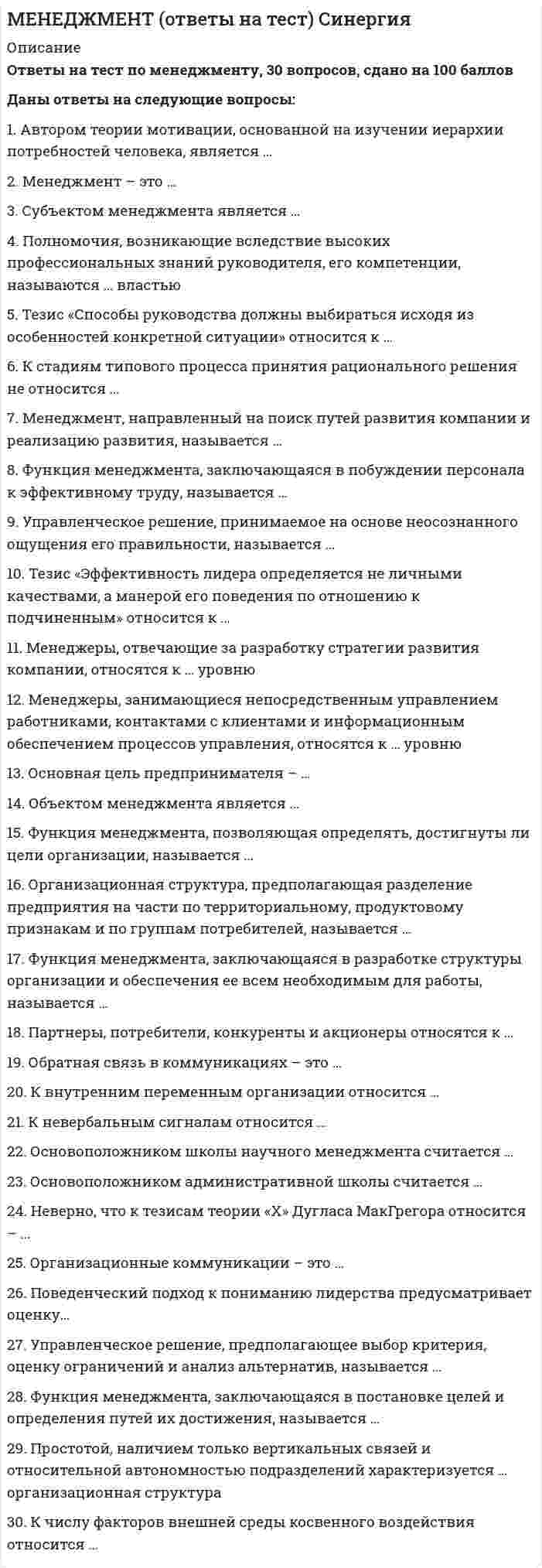      
          Описание
          Менеджмент Синергия (тест с ответами) 94 балла Оценка - ОТЛИЧНОпосле покупки получите файл, где будут вопросы и ответы , ответы выделены цветом 
          Оглавление
          1.Демократичный лидер …как можно больше централизует полномочия, структурирует работу подчиненных и почти не дает им свободы в принятии решенийиспользует власть принуждения, полагает, что подчиненные не любят трудиться и при любой возможности избегают работыстарается сделать обязанности подчиненных более привлекательными, поощряет творчество, привлекает к принятию решений2.С точки зрения теории и практики мотивации вознаграждение – это …все то, что человек считает ценным для себязаработная платаощущение человеком физиологического или психологического недостатка чего-либопроцесс побуждения себя и других к определенным действиям для достижения поставленных целей3.Полномочия, возникающие вследствие высоких профессиональных знаний руководителя, его компетенции, называются …властью, основанной на вознаграждениивластью примератрадиционной властьювластью, основанной на принужденииэкспертной властью4.Организационные коммуникации – это …структура организациипроцесс административного воздействия начальника на подчиненногопроцесс обмена информацией между людьми в организациипотоки материальных средств, необходимых для производства конечной продукции5.Содержание теории «Х» Дугласа MакГрегора можно охарактеризовать тезисом о том, что …больше всего люди хотят защищенностиесли условия благоприятные, люди не только примут на себя ответственность – они будут стремиться к нейчтобы заставить людей трудиться, необходимо использовать принуждениеспособности к творческому решению проблем часто встречаются у работниковесли люди приобщены к организационным целям, они будут использовать самоуправление и самоконтрольлюди изначально не любят трудиться6.Неверно, что … относится к принципам эффективного контролясубъективностьэкономичностьгибкостьсоответствие целямсвоевременность7.Поведение одного человека, которое вносит изменение в поведение или мысли других людей, называется …властьюполномочиямипланированиемвлияниемответственностью8.Автором теории мотивации, основанной на изучении иерархии потребностей человека, является …Фредерик ГерцбергДуглас МакГрегорАбрахам МаслоуФредерик Тейлор9.Принадлежащие компании здания, станки, компьютеры и транспорт – все это относится к … ресурсамматериальнымфинансовыминформационнымчеловеческим10.Стратегическое планирование …обеспечивает достижение общих целей организации на период 5 и более леториентировано на фактическое достижение намеченных целей при имеющихся ресурсах на период до 1 года с детализацией по месяцам и отдельным функциональнымобластям организацииопределяет выбор средств для достижения целей на период от года до пяти лет11.K среднему уровню менеджмента на промышленном предприятии относится должность…экономистабригадираинженера-конструкторагенерального директораначальника цеха12.Организационная структура, предполагающая разделение предприятия на части по территориальному, продуктовому признакам и по группам потребителей, называется …линейнойдивизиональнойматричнойфункциональной13.Партнеры, потребители, конкуренты и акционеры относятся к …внешней среде косвенного воздействиявнешней среде прямого воздействиявнутренней среде организации14.Власть, основанная на вознаграждении, реализуется посредством влияния …через положительное подкрепление, в результате которого исполнитель верит, что влияющий может удовлетворить потребностивозникающего вследствие высоких профессиональных знаний руководителячерез страх, в результате чего исполнитель верит, что влияющий может наказать егос помощью харизмы – такое влияние возникает вследствие личных качеств руководителя, благодаря которым его выделяют и уважают15.Разделение труда в организации на компоненты по профессиональному (функциональному) признаку называется …горизонтальнымвертикальнымдиагональным 16.Установите соответствие между номерами уровней уровнями пирамиды потребностей А. Маслоу и указанными ниже в уважении социальные физиологические в безопасностив самореализации17.Mенеджеры, занимающиеся непосредственным управлением работниками, контактами с клиентами и информационным обеспечением процессов управления, относятся к … уровнювысшемупервичномусреднему 18.Установите соответствие между спецификой менеджмента и примерами видов менеджмента: Отраслевая спецификаФункциональная специфика менеджмент в ресторанном бизнесеменеджмент в девелопментеинформационный менеджментпроектный менеджментуправление персоналомспортивный менеджмент  
          Список литературы
          Если вам нужна помощь с предметами, пишите мне ->  -> написать сообщение
            
            
            Менеджмент ответы Синергия (тест 94 балла)Менеджмент Синергия (тест с ответами) 97 балловМенеджмент спортивных организаций.Тест Синергия 2021г на 100балловМенеджмент спортивных соревнований.Тест Синергия 2020Менеджмент (Теория менеджмента) 2 семестр. 100 БАЛЛОВ. 132 вопроса (полный сборник). МФПУ Синергия, МОИ.Менеджмент.Тест Синергия 2021г (93 баллов)Менеджмент (тест с ответами Синергия)Менеджмент и маркетинг в современном здравоохранении (тест с ответами Синергия)Менеджмент > Итоговая аттестация / Менеджмент.ои(dor) (ответы на тест Синергия / МТИ / МосАП)Менеджмент. Итоговый тестМенеджмент качества образовательного процессаМенеджмент, направленный на поиск путей развития компании и реализацию развития, называется …Менеджмент. Ответы на 132 вопроса. 97 БАЛЛОВ. МФПУ Синергия, МОИ.Менеджмент ответы на модуль (СПБГТИ) ФЭМ